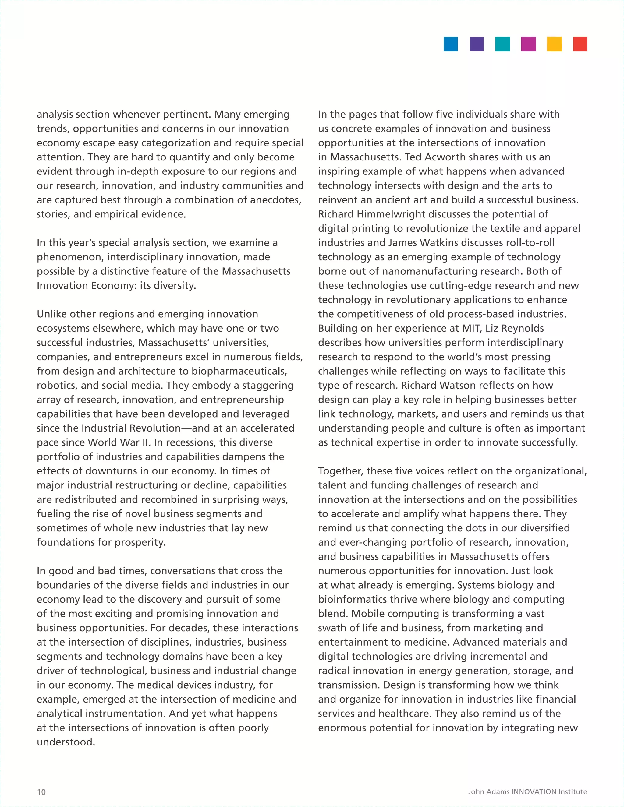 analysis section whenever pertinent. Many emerging         In the pages that follow five individuals share with
trends, opportunities and concerns in our innovation       us concrete examples of innovation and business
economy escape easy categorization and require special     opportunities at the intersections of innovation
attention. They are hard to quantify and only become       in Massachusetts. Ted Acworth shares with us an
evident through in-depth exposure to our regions and       inspiring example of what happens when advanced
our research, innovation, and industry communities and     technology intersects with design and the arts to
are captured best through a combination of anecdotes,      reinvent an ancient art and build a successful business.
stories, and empirical evidence.                           Richard Himmelwright discusses the potential of
                                                           digital printing to revolutionize the textile and apparel
In this year’s special analysis section, we examine a      industries and James Watkins discusses roll-to-roll
phenomenon, interdisciplinary innovation, made             technology as an emerging example of technology
possible by a distinctive feature of the Massachusetts     borne out of nanomanufacturing research. Both of
Innovation Economy: its diversity.                         these technologies use cutting-edge research and new
                                                           technology in revolutionary applications to enhance
Unlike other regions and emerging innovation               the competitiveness of old process-based industries.
ecosystems elsewhere, which may have one or two            Building on her experience at MIT, Liz Reynolds
successful industries, Massachusetts’ universities,        describes how universities perform interdisciplinary
companies, and entrepreneurs excel in numerous fields,     research to respond to the world’s most pressing
from design and architecture to biopharmaceuticals,        challenges while reflecting on ways to facilitate this
robotics, and social media. They embody a staggering       type of research. Richard Watson reflects on how
array of research, innovation, and entrepreneurship        design can play a key role in helping businesses better
capabilities that have been developed and leveraged        link technology, markets, and users and reminds us that
since the Industrial Revolution—and at an accelerated      understanding people and culture is often as important
pace since World War II. In recessions, this diverse       as technical expertise in order to innovate successfully.
portfolio of industries and capabilities dampens the
effects of downturns in our economy. In times of           Together, these five voices reflect on the organizational,
major industrial restructuring or decline, capabilities    talent and funding challenges of research and
are redistributed and recombined in surprising ways,       innovation at the intersections and on the possibilities
fueling the rise of novel business segments and            to accelerate and amplify what happens there. They
sometimes of whole new industries that lay new             remind us that connecting the dots in our diversified
foundations for prosperity.                                and ever-changing portfolio of research, innovation,
                                                           and business capabilities in Massachusetts offers
In good and bad times, conversations that cross the        numerous opportunities for innovation. Just look
boundaries of the diverse fields and industries in our     at what already is emerging. Systems biology and
economy lead to the discovery and pursuit of some          bioinformatics thrive where biology and computing
of the most exciting and promising innovation and          blend. Mobile computing is transforming a vast
business opportunities. For decades, these interactions    swath of life and business, from marketing and
at the intersection of disciplines, industries, business   entertainment to medicine. Advanced materials and
segments and technology domains have been a key            digital technologies are driving incremental and
driver of technological, business and industrial change    radical innovation in energy generation, storage, and
in our economy. The medical devices industry, for          transmission. Design is transforming how we think
example, emerged at the intersection of medicine and       and organize for innovation in industries like financial
analytical instrumentation. And yet what happens           services and healthcare. They also remind us of the
at the intersections of innovation is often poorly         enormous potential for innovation by integrating new
understood.



10                                                                                         John Adams INNOVATION Institute
 