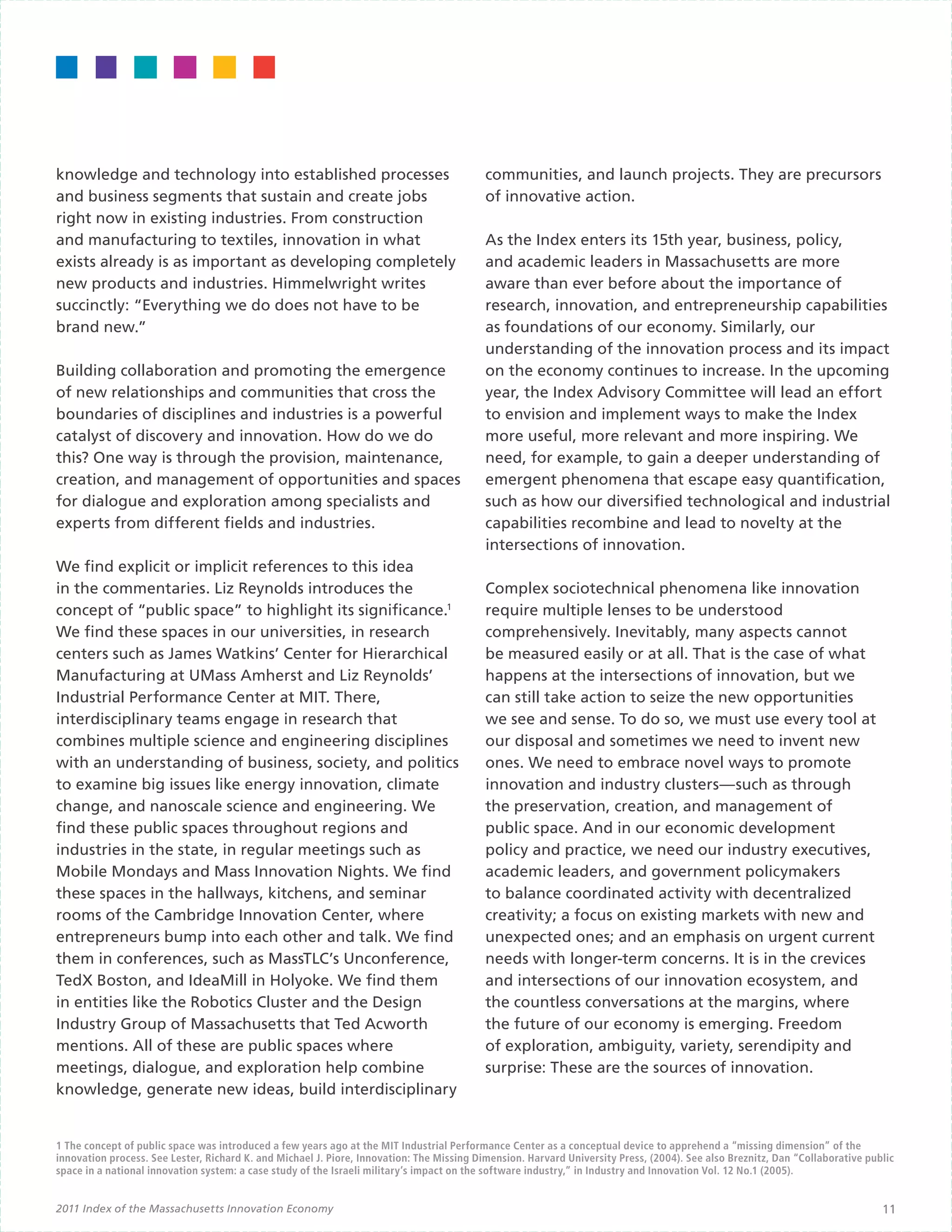 knowledge and technology into established processes                                        communities, and launch projects. They are precursors
and business segments that sustain and create jobs                                         of innovative action.
right now in existing industries. From construction                                        	
and manufacturing to textiles, innovation in what                                          As the Index enters its 15th year, business, policy,
exists already is as important as developing completely                                    and academic leaders in Massachusetts are more
new products and industries. Himmelwright writes                                           aware than ever before about the importance of
succinctly: “Everything we do does not have to be                                          research, innovation, and entrepreneurship capabilities
brand new.”                                                                                as foundations of our economy. Similarly, our
                                                                                           understanding of the innovation process and its impact
Building collaboration and promoting the emergence                                         on the economy continues to increase. In the upcoming
of new relationships and communities that cross the                                        year, the Index Advisory Committee will lead an effort
boundaries of disciplines and industries is a powerful                                     to envision and implement ways to make the Index
catalyst of discovery and innovation. How do we do                                         more useful, more relevant and more inspiring. We
this? One way is through the provision, maintenance,                                       need, for example, to gain a deeper understanding of
creation, and management of opportunities and spaces                                       emergent phenomena that escape easy quantification,
for dialogue and exploration among specialists and                                         such as how our diversified technological and industrial
experts from different fields and industries.                                              capabilities recombine and lead to novelty at the
                                                                                           intersections of innovation.
We find explicit or implicit references to this idea
in the commentaries. Liz Reynolds introduces the                                           Complex sociotechnical phenomena like innovation
concept of “public space” to highlight its significance.1                                  require multiple lenses to be understood
We find these spaces in our universities, in research                                      comprehensively. Inevitably, many aspects cannot
centers such as James Watkins’ Center for Hierarchical                                     be measured easily or at all. That is the case of what
Manufacturing at UMass Amherst and Liz Reynolds’                                           happens at the intersections of innovation, but we
Industrial Performance Center at MIT. There,                                               can still take action to seize the new opportunities
interdisciplinary teams engage in research that                                            we see and sense. To do so, we must use every tool at
combines multiple science and engineering disciplines                                      our disposal and sometimes we need to invent new
with an understanding of business, society, and politics                                   ones. We need to embrace novel ways to promote
to examine big issues like energy innovation, climate                                      innovation and industry clusters—such as through
change, and nanoscale science and engineering. We                                          the preservation, creation, and management of
find these public spaces throughout regions and                                            public space. And in our economic development
industries in the state, in regular meetings such as                                       policy and practice, we need our industry executives,
Mobile Mondays and Mass Innovation Nights. We find                                         academic leaders, and government policymakers
these spaces in the hallways, kitchens, and seminar                                        to balance coordinated activity with decentralized
rooms of the Cambridge Innovation Center, where                                            creativity; a focus on existing markets with new and
entrepreneurs bump into each other and talk. We find                                       unexpected ones; and an emphasis on urgent current
them in conferences, such as MassTLC’s Unconference,                                       needs with longer-term concerns. It is in the crevices
TedX Boston, and IdeaMill in Holyoke. We find them                                         and intersections of our innovation ecosystem, and
in entities like the Robotics Cluster and the Design                                       the countless conversations at the margins, where
Industry Group of Massachusetts that Ted Acworth                                           the future of our economy is emerging. Freedom
mentions. All of these are public spaces where                                             of exploration, ambiguity, variety, serendipity and
meetings, dialogue, and exploration help combine                                           surprise: These are the sources of innovation.
knowledge, generate new ideas, build interdisciplinary


1 The concept of public space was introduced a few years ago at the MIT Industrial Performance Center as a conceptual device to apprehend a “missing dimension” of the
innovation process. See Lester, Richard K. and Michael J. Piore, Innovation: The Missing Dimension. Harvard University Press, (2004). See also Breznitz, Dan “Collaborative public
space in a national innovation system: a case study of the Israeli military’s impact on the software industry,” in Industry and Innovation Vol. 12 No.1 (2005).


2011 Index of the Massachusetts Innovation Economy                                                                                                                             11
 