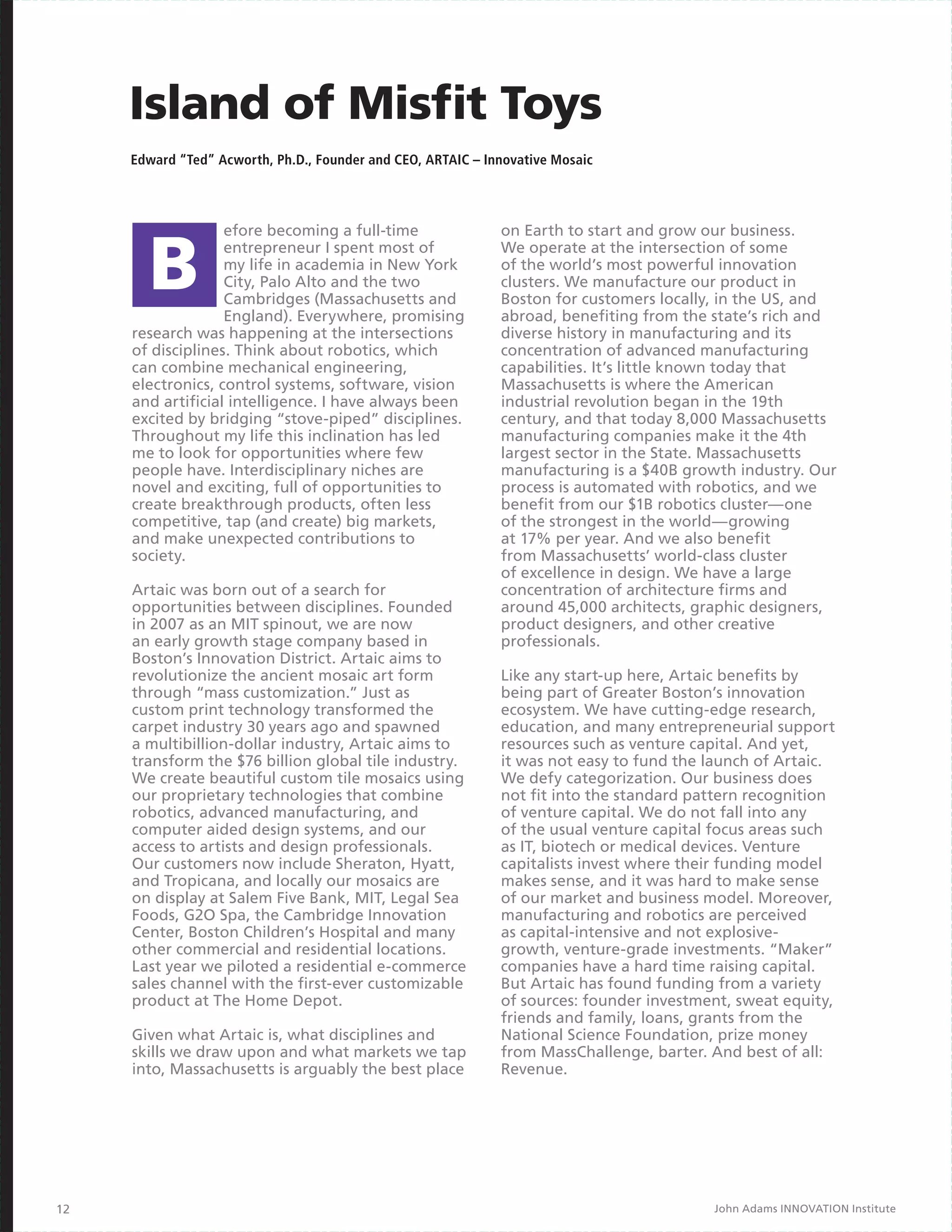 Island of Misfit Toys
     Edward “Ted” Acworth, Ph.D., Founder and CEO, ARTAIC – Innovative Mosaic




                   efore becoming a full-time                 on Earth to start and grow our business.
                   entrepreneur I spent most of               We operate at the intersection of some
                   my life in academia in New York            of the world’s most powerful innovation
                   City, Palo Alto and the two                clusters. We manufacture our product in
                   Cambridges (Massachusetts and              Boston for customers locally, in the US, and
                   England). Everywhere, promising            abroad, benefiting from the state’s rich and
     research was happening at the intersections              diverse history in manufacturing and its
     of disciplines. Think about robotics, which              concentration of advanced manufacturing
     can combine mechanical engineering,                      capabilities. It’s little known today that
     electronics, control systems, software, vision           Massachusetts is where the American
     and artificial intelligence. I have always been          industrial revolution began in the 19th
     excited by bridging “stove-piped” disciplines.           century, and that today 8,000 Massachusetts
     Throughout my life this inclination has led              manufacturing companies make it the 4th
     me to look for opportunities where few                   largest sector in the State. Massachusetts
     people have. Interdisciplinary niches are                manufacturing is a $40B growth industry. Our
     novel and exciting, full of opportunities to             process is automated with robotics, and we
     create breakthrough products, often less                 benefit from our $1B robotics cluster—one
     competitive, tap (and create) big markets,               of the strongest in the world—growing
     and make unexpected contributions to                     at 17% per year. And we also benefit
     society.                                                 from Massachusetts’ world-class cluster
                                                              of excellence in design. We have a large
     Artaic was born out of a search for                      concentration of architecture firms and
     opportunities between disciplines. Founded               around 45,000 architects, graphic designers,
     in 2007 as an MIT spinout, we are now                    product designers, and other creative
     an early growth stage company based in                   professionals.
     Boston’s Innovation District. Artaic aims to
     revolutionize the ancient mosaic art form                Like any start-up here, Artaic benefits by
     through “mass customization.” Just as                    being part of Greater Boston’s innovation
     custom print technology transformed the                  ecosystem. We have cutting-edge research,
     carpet industry 30 years ago and spawned                 education, and many entrepreneurial support
     a multibillion-dollar industry, Artaic aims to           resources such as venture capital. And yet,
     transform the $76 billion global tile industry.          it was not easy to fund the launch of Artaic.
     We create beautiful custom tile mosaics using            We defy categorization. Our business does
     our proprietary technologies that combine                not fit into the standard pattern recognition
     robotics, advanced manufacturing, and                    of venture capital. We do not fall into any
     computer aided design systems, and our                   of the usual venture capital focus areas such
     access to artists and design professionals.              as IT, biotech or medical devices. Venture
     Our customers now include Sheraton, Hyatt,               capitalists invest where their funding model
     and Tropicana, and locally our mosaics are               makes sense, and it was hard to make sense
     on display at Salem Five Bank, MIT, Legal Sea            of our market and business model. Moreover,
     Foods, G2O Spa, the Cambridge Innovation                 manufacturing and robotics are perceived
     Center, Boston Children’s Hospital and many              as capital-intensive and not explosive-
     other commercial and residential locations.              growth, venture-grade investments. “Maker”
     Last year we piloted a residential e-commerce            companies have a hard time raising capital.
     sales channel with the first-ever customizable           But Artaic has found funding from a variety
     product at The Home Depot.                               of sources: founder investment, sweat equity,
                                                              friends and family, loans, grants from the
     Given what Artaic is, what disciplines and               National Science Foundation, prize money
     skills we draw upon and what markets we tap              from MassChallenge, barter. And best of all:
     into, Massachusetts is arguably the best place           Revenue.




12                                                                                        John Adams INNOVATION Institute
 