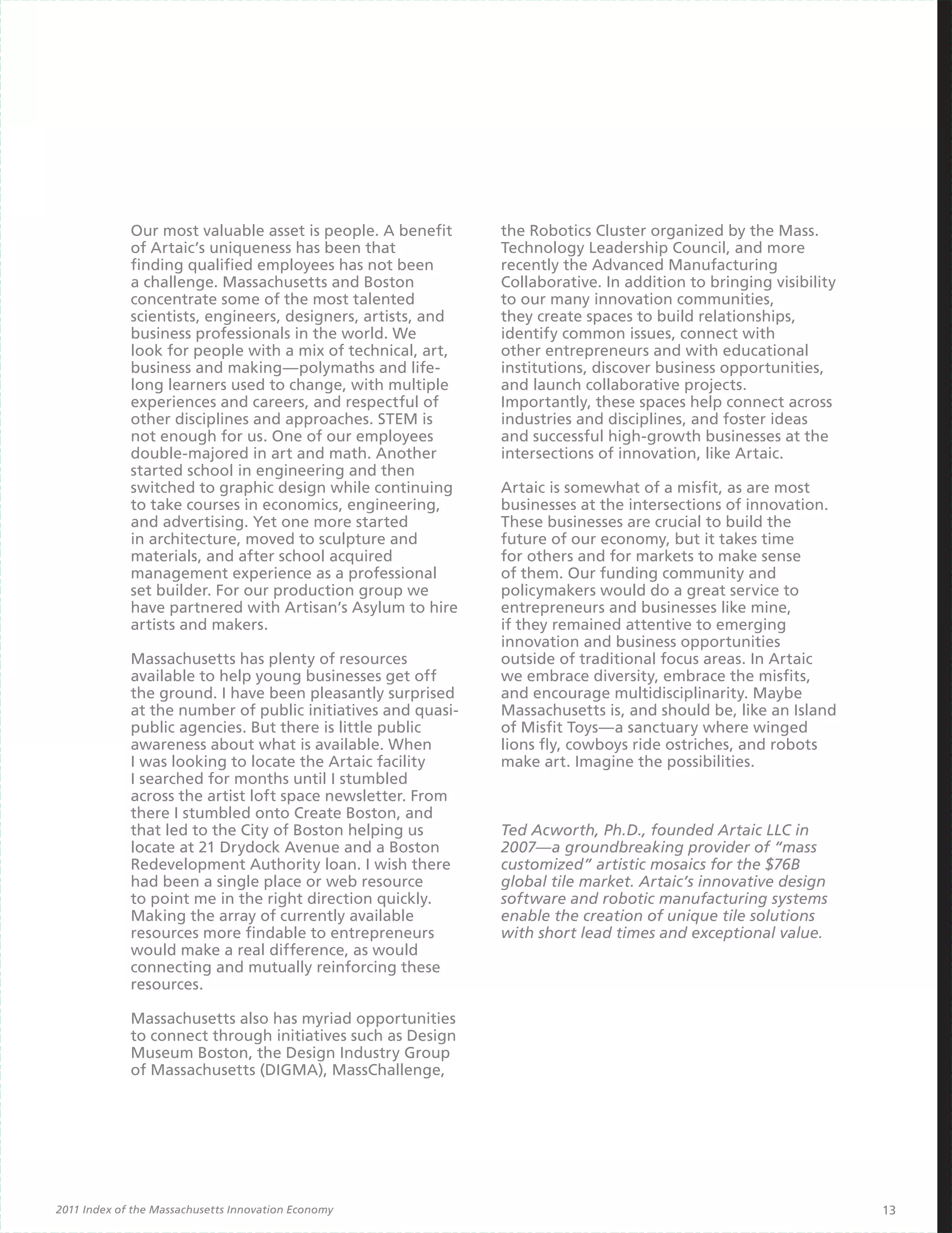 Our most valuable asset is people. A benefit     the Robotics Cluster organized by the Mass.
             of Artaic’s uniqueness has been that             Technology Leadership Council, and more
             finding qualified employees has not been         recently the Advanced Manufacturing
             a challenge. Massachusetts and Boston            Collaborative. In addition to bringing visibility
             concentrate some of the most talented            to our many innovation communities,
             scientists, engineers, designers, artists, and   they create spaces to build relationships,
             business professionals in the world. We          identify common issues, connect with
             look for people with a mix of technical, art,    other entrepreneurs and with educational
             business and making—polymaths and life-          institutions, discover business opportunities,
             long learners used to change, with multiple      and launch collaborative projects.
             experiences and careers, and respectful of       Importantly, these spaces help connect across
             other disciplines and approaches. STEM is        industries and disciplines, and foster ideas
             not enough for us. One of our employees          and successful high-growth businesses at the
             double-majored in art and math. Another          intersections of innovation, like Artaic.
             started school in engineering and then
             switched to graphic design while continuing      Artaic is somewhat of a misfit, as are most
             to take courses in economics, engineering,       businesses at the intersections of innovation.
             and advertising. Yet one more started            These businesses are crucial to build the
             in architecture, moved to sculpture and          future of our economy, but it takes time
             materials, and after school acquired             for others and for markets to make sense
             management experience as a professional          of them. Our funding community and
             set builder. For our production group we         policymakers would do a great service to
             have partnered with Artisan’s Asylum to hire     entrepreneurs and businesses like mine,
             artists and makers.                              if they remained attentive to emerging
                                                              innovation and business opportunities
             Massachusetts has plenty of resources            outside of traditional focus areas. In Artaic
             available to help young businesses get off       we embrace diversity, embrace the misfits,
             the ground. I have been pleasantly surprised     and encourage multidisciplinarity. Maybe
             at the number of public initiatives and quasi-   Massachusetts is, and should be, like an Island
             public agencies. But there is little public      of Misfit Toys—a sanctuary where winged
             awareness about what is available. When          lions fly, cowboys ride ostriches, and robots
             I was looking to locate the Artaic facility      make art. Imagine the possibilities.
             I searched for months until I stumbled
             across the artist loft space newsletter. From
             there I stumbled onto Create Boston, and
             that led to the City of Boston helping us        Ted Acworth, Ph.D., founded Artaic LLC in
             locate at 21 Drydock Avenue and a Boston         2007—a groundbreaking provider of “mass
             Redevelopment Authority loan. I wish there       customized” artistic mosaics for the $76B
             had been a single place or web resource          global tile market. Artaic’s innovative design
             to point me in the right direction quickly.      software and robotic manufacturing systems
             Making the array of currently available          enable the creation of unique tile solutions
             resources more findable to entrepreneurs         with short lead times and exceptional value.
             would make a real difference, as would
             connecting and mutually reinforcing these
             resources.

             Massachusetts also has myriad opportunities
             to connect through initiatives such as Design
             Museum Boston, the Design Industry Group
             of Massachusetts (DIGMA), MassChallenge,




2011 Index of the Massachusetts Innovation Economy                                                                13
 