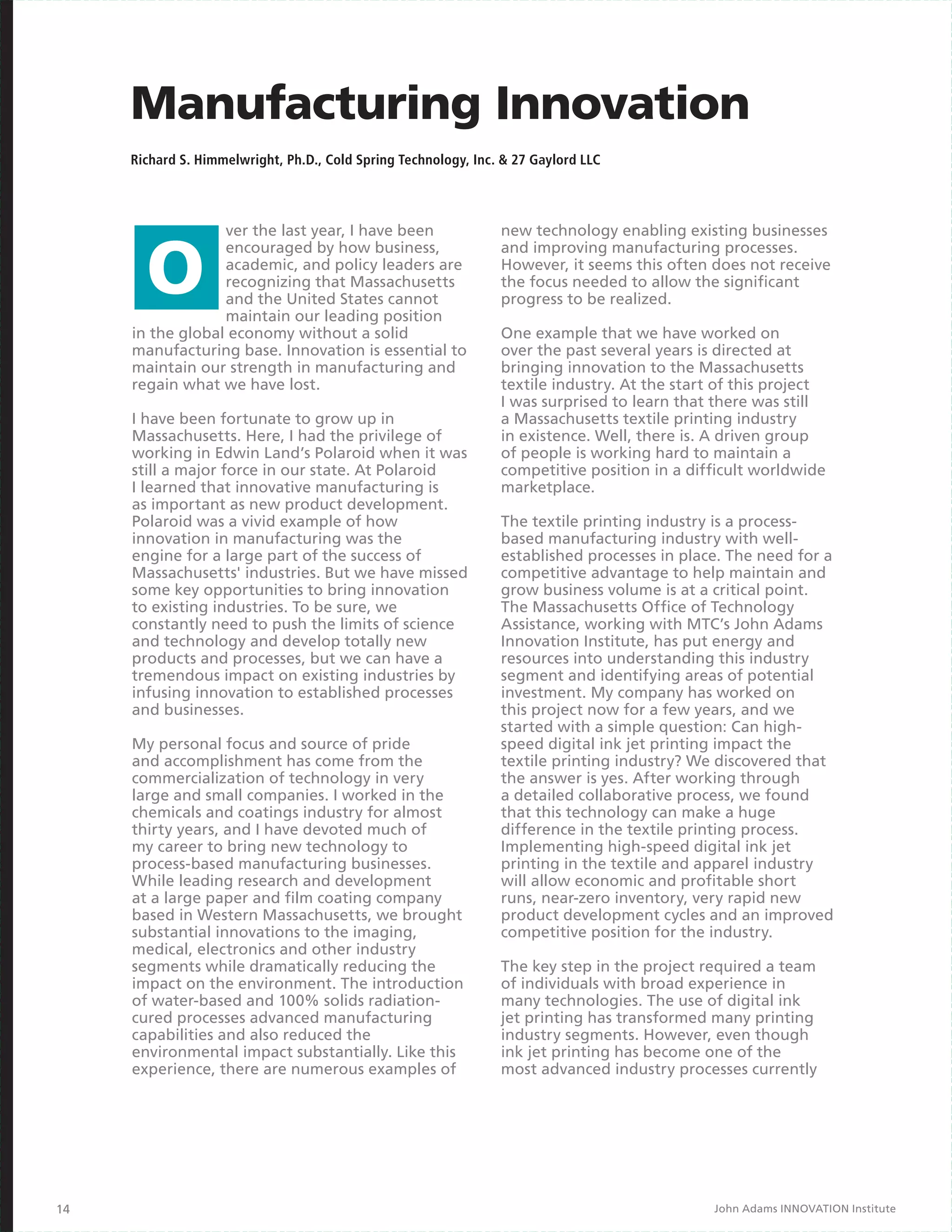 Manufacturing Innovation
     Richard S. Himmelwright, Ph.D., Cold Spring Technology, Inc. & 27 Gaylord LLC




                  ver the last year, I have been                 new technology enabling existing businesses
                  encouraged by how business,                    and improving manufacturing processes.
                  academic, and policy leaders are               However, it seems this often does not receive
                  recognizing that Massachusetts                 the focus needed to allow the significant
                  and the United States cannot                   progress to be realized.
                  maintain our leading position
     in the global economy without a solid                       One example that we have worked on
     manufacturing base. Innovation is essential to              over the past several years is directed at
     maintain our strength in manufacturing and                  bringing innovation to the Massachusetts
     regain what we have lost.                                   textile industry. At the start of this project
                                                                 I was surprised to learn that there was still
     I have been fortunate to grow up in                         a Massachusetts textile printing industry
     Massachusetts. Here, I had the privilege of                 in existence. Well, there is. A driven group
     working in Edwin Land’s Polaroid when it was                of people is working hard to maintain a
     still a major force in our state. At Polaroid               competitive position in a difficult worldwide
     I learned that innovative manufacturing is                  marketplace.
     as important as new product development.
     Polaroid was a vivid example of how                         The textile printing industry is a process-
     innovation in manufacturing was the                         based manufacturing industry with well-
     engine for a large part of the success of                   established processes in place. The need for a
     Massachusetts' industries. But we have missed               competitive advantage to help maintain and
     some key opportunities to bring innovation                  grow business volume is at a critical point.
     to existing industries. To be sure, we                      The Massachusetts Office of Technology
     constantly need to push the limits of science               Assistance, working with MTC’s John Adams
     and technology and develop totally new                      Innovation Institute, has put energy and
     products and processes, but we can have a                   resources into understanding this industry
     tremendous impact on existing industries by                 segment and identifying areas of potential
     infusing innovation to established processes                investment. My company has worked on
     and businesses.                                             this project now for a few years, and we
                                                                 started with a simple question: Can high-
     My personal focus and source of pride                       speed digital ink jet printing impact the
     and accomplishment has come from the                        textile printing industry? We discovered that
     commercialization of technology in very                     the answer is yes. After working through
     large and small companies. I worked in the                  a detailed collaborative process, we found
     chemicals and coatings industry for almost                  that this technology can make a huge
     thirty years, and I have devoted much of                    difference in the textile printing process.
     my career to bring new technology to                        Implementing high-speed digital ink jet
     process-based manufacturing businesses.                     printing in the textile and apparel industry
     While leading research and development                      will allow economic and profitable short
     at a large paper and film coating company                   runs, near-zero inventory, very rapid new
     based in Western Massachusetts, we brought                  product development cycles and an improved
     substantial innovations to the imaging,                     competitive position for the industry.
     medical, electronics and other industry
     segments while dramatically reducing the                    The key step in the project required a team
     impact on the environment. The introduction                 of individuals with broad experience in
     of water-based and 100% solids radiation-                   many technologies. The use of digital ink
     cured processes advanced manufacturing                      jet printing has transformed many printing
     capabilities and also reduced the                           industry segments. However, even though
     environmental impact substantially. Like this               ink jet printing has become one of the
     experience, there are numerous examples of                  most advanced industry processes currently




14                                                                                             John Adams INNOVATION Institute
 
