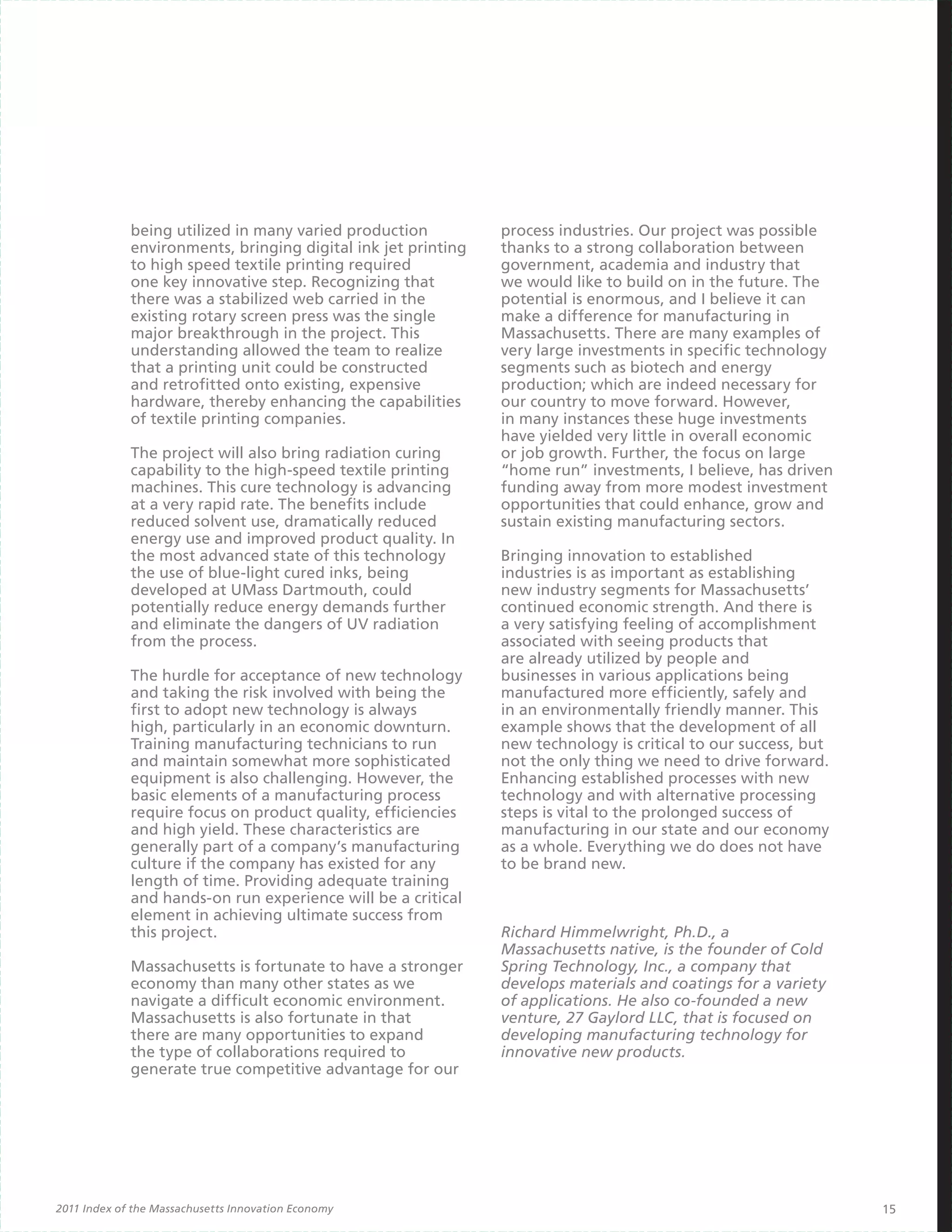 being utilized in many varied production          process industries. Our project was possible
             environments, bringing digital ink jet printing   thanks to a strong collaboration between
             to high speed textile printing required           government, academia and industry that
             one key innovative step. Recognizing that         we would like to build on in the future. The
             there was a stabilized web carried in the         potential is enormous, and I believe it can
             existing rotary screen press was the single       make a difference for manufacturing in
             major breakthrough in the project. This           Massachusetts. There are many examples of
             understanding allowed the team to realize         very large investments in specific technology
             that a printing unit could be constructed         segments such as biotech and energy
             and retrofitted onto existing, expensive          production; which are indeed necessary for
             hardware, thereby enhancing the capabilities      our country to move forward. However,
             of textile printing companies.                    in many instances these huge investments
                                                               have yielded very little in overall economic
             The project will also bring radiation curing      or job growth. Further, the focus on large
             capability to the high-speed textile printing     “home run” investments, I believe, has driven
             machines. This cure technology is advancing       funding away from more modest investment
             at a very rapid rate. The benefits include        opportunities that could enhance, grow and
             reduced solvent use, dramatically reduced         sustain existing manufacturing sectors.
             energy use and improved product quality. In
             the most advanced state of this technology        Bringing innovation to established
             the use of blue-light cured inks, being           industries is as important as establishing
             developed at UMass Dartmouth, could               new industry segments for Massachusetts’
             potentially reduce energy demands further         continued economic strength. And there is
             and eliminate the dangers of UV radiation         a very satisfying feeling of accomplishment
             from the process.                                 associated with seeing products that
                                                               are already utilized by people and
             The hurdle for acceptance of new technology       businesses in various applications being
             and taking the risk involved with being the       manufactured more efficiently, safely and
             first to adopt new technology is always           in an environmentally friendly manner. This
             high, particularly in an economic downturn.       example shows that the development of all
             Training manufacturing technicians to run         new technology is critical to our success, but
             and maintain somewhat more sophisticated          not the only thing we need to drive forward.
             equipment is also challenging. However, the       Enhancing established processes with new
             basic elements of a manufacturing process         technology and with alternative processing
             require focus on product quality, efficiencies    steps is vital to the prolonged success of
             and high yield. These characteristics are         manufacturing in our state and our economy
             generally part of a company’s manufacturing       as a whole. Everything we do does not have
             culture if the company has existed for any        to be brand new.
             length of time. Providing adequate training
             and hands-on run experience will be a critical
             element in achieving ultimate success from
             this project.                                     Richard Himmelwright, Ph.D., a
                                                               Massachusetts native, is the founder of Cold
             Massachusetts is fortunate to have a stronger     Spring Technology, Inc., a company that
             economy than many other states as we              develops materials and coatings for a variety
             navigate a difficult economic environment.        of applications. He also co-founded a new
             Massachusetts is also fortunate in that           venture, 27 Gaylord LLC, that is focused on
             there are many opportunities to expand            developing manufacturing technology for
             the type of collaborations required to            innovative new products.
             generate true competitive advantage for our




2011 Index of the Massachusetts Innovation Economy                                                              15
 