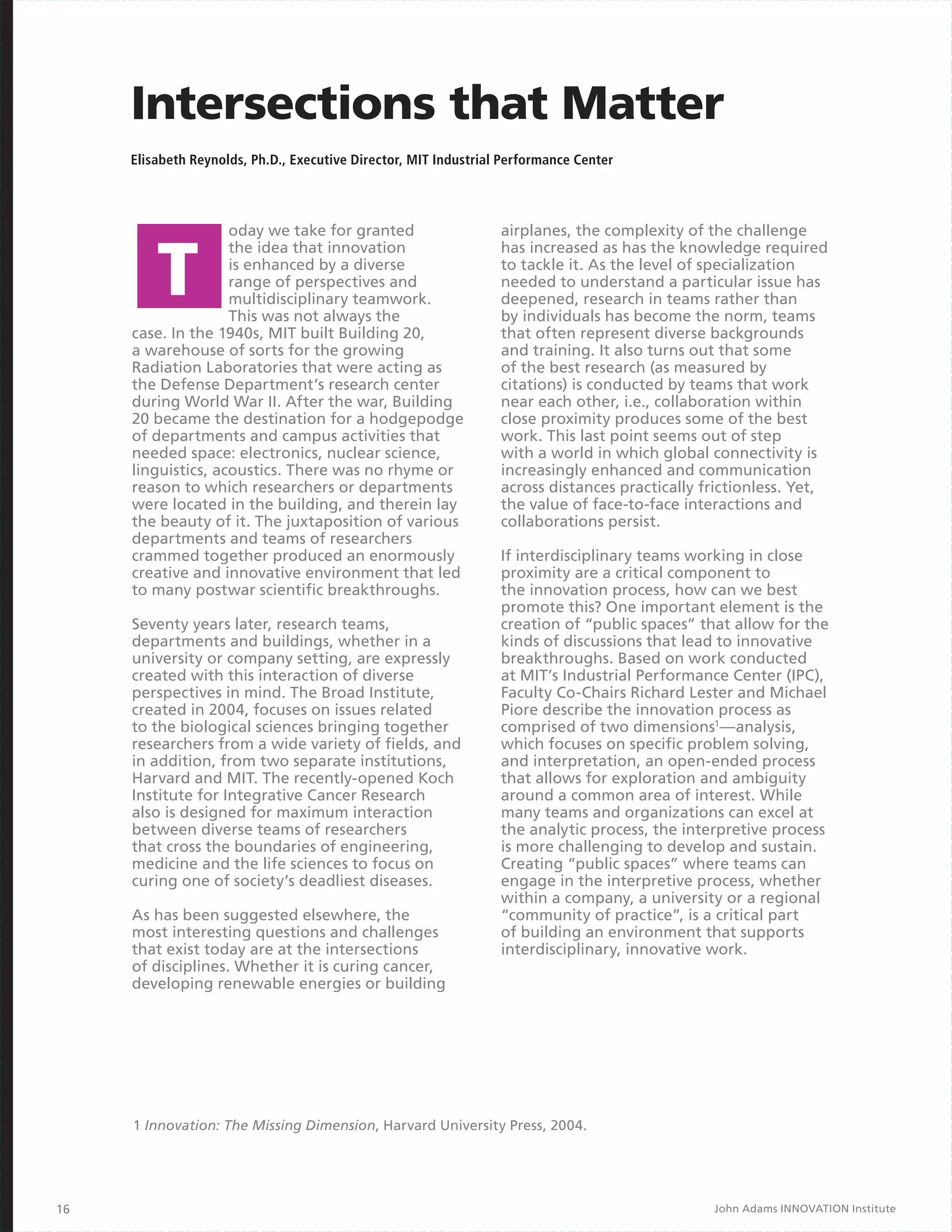 Intersections that Matter
     Elisabeth Reynolds, Ph.D., Executive Director, MIT Industrial Performance Center




                    oday we take for granted                      airplanes, the complexity of the challenge
                    the idea that innovation                      has increased as has the knowledge required
                    is enhanced by a diverse                      to tackle it. As the level of specialization
                    range of perspectives and                     needed to understand a particular issue has
                    multidisciplinary teamwork.                   deepened, research in teams rather than
                    This was not always the                       by individuals has become the norm, teams
     case. In the 1940s, MIT built Building 20,                   that often represent diverse backgrounds
     a warehouse of sorts for the growing                         and training. It also turns out that some
     Radiation Laboratories that were acting as                   of the best research (as measured by
     the Defense Department’s research center                     citations) is conducted by teams that work
     during World War II. After the war, Building                 near each other, i.e., collaboration within
     20 became the destination for a hodgepodge                   close proximity produces some of the best
     of departments and campus activities that                    work. This last point seems out of step
     needed space: electronics, nuclear science,                  with a world in which global connectivity is
     linguistics, acoustics. There was no rhyme or                increasingly enhanced and communication
     reason to which researchers or departments                   across distances practically frictionless. Yet,
     were located in the building, and therein lay                the value of face-to-face interactions and
     the beauty of it. The juxtaposition of various               collaborations persist.
     departments and teams of researchers
     crammed together produced an enormously                      If interdisciplinary teams working in close
     creative and innovative environment that led                 proximity are a critical component to
     to many postwar scientific breakthroughs.                    the innovation process, how can we best
                                                                  promote this? One important element is the
     Seventy years later, research teams,                         creation of “public spaces” that allow for the
     departments and buildings, whether in a                      kinds of discussions that lead to innovative
     university or company setting, are expressly                 breakthroughs. Based on work conducted
     created with this interaction of diverse                     at MIT’s Industrial Performance Center (IPC),
     perspectives in mind. The Broad Institute,                   Faculty Co-Chairs Richard Lester and Michael
     created in 2004, focuses on issues related                   Piore describe the innovation process as
     to the biological sciences bringing together                 comprised of two dimensions1—analysis,
     researchers from a wide variety of fields, and               which focuses on specific problem solving,
     in addition, from two separate institutions,                 and interpretation, an open-ended process
     Harvard and MIT. The recently-opened Koch                    that allows for exploration and ambiguity
     Institute for Integrative Cancer Research                    around a common area of interest. While
     also is designed for maximum interaction                     many teams and organizations can excel at
     between diverse teams of researchers                         the analytic process, the interpretive process
     that cross the boundaries of engineering,                    is more challenging to develop and sustain.
     medicine and the life sciences to focus on                   Creating “public spaces” where teams can
     curing one of society’s deadliest diseases.                  engage in the interpretive process, whether
                                                                  within a company, a university or a regional
     As has been suggested elsewhere, the                         “community of practice”, is a critical part
     most interesting questions and challenges                    of building an environment that supports
     that exist today are at the intersections                    interdisciplinary, innovative work.
     of disciplines. Whether it is curing cancer,
     developing renewable energies or building




     1 Innovation: The Missing Dimension, Harvard University Press, 2004.




16                                                                                              John Adams INNOVATION Institute
 