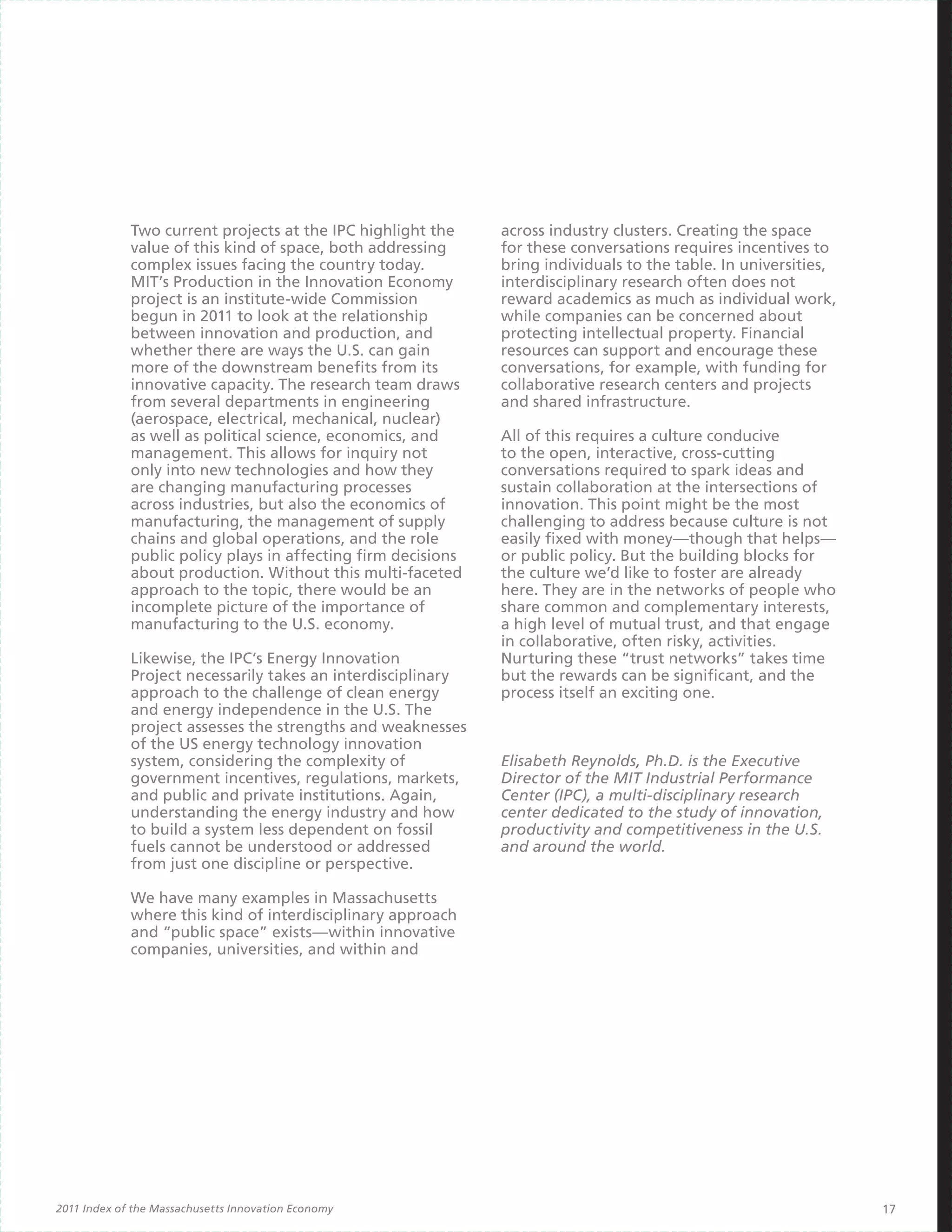 Two current projects at the IPC highlight the     across industry clusters. Creating the space
             value of this kind of space, both addressing      for these conversations requires incentives to
             complex issues facing the country today.          bring individuals to the table. In universities,
             MIT’s Production in the Innovation Economy        interdisciplinary research often does not
             project is an institute-wide Commission           reward academics as much as individual work,
             begun in 2011 to look at the relationship         while companies can be concerned about
             between innovation and production, and            protecting intellectual property. Financial
             whether there are ways the U.S. can gain          resources can support and encourage these
             more of the downstream benefits from its          conversations, for example, with funding for
             innovative capacity. The research team draws      collaborative research centers and projects
             from several departments in engineering           and shared infrastructure.
             (aerospace, electrical, mechanical, nuclear)
             as well as political science, economics, and      All of this requires a culture conducive
             management. This allows for inquiry not           to the open, interactive, cross-cutting
             only into new technologies and how they           conversations required to spark ideas and
             are changing manufacturing processes              sustain collaboration at the intersections of
             across industries, but also the economics of      innovation. This point might be the most
             manufacturing, the management of supply           challenging to address because culture is not
             chains and global operations, and the role        easily fixed with money—though that helps—
             public policy plays in affecting firm decisions   or public policy. But the building blocks for
             about production. Without this multi-faceted      the culture we’d like to foster are already
             approach to the topic, there would be an          here. They are in the networks of people who
             incomplete picture of the importance of           share common and complementary interests,
             manufacturing to the U.S. economy.                a high level of mutual trust, and that engage
                                                               in collaborative, often risky, activities.
             Likewise, the IPC’s Energy Innovation             Nurturing these “trust networks” takes time
             Project necessarily takes an interdisciplinary    but the rewards can be significant, and the
             approach to the challenge of clean energy         process itself an exciting one.
             and energy independence in the U.S. The
             project assesses the strengths and weaknesses
             of the US energy technology innovation
             system, considering the complexity of             Elisabeth Reynolds, Ph.D. is the Executive
             government incentives, regulations, markets,      Director of the MIT Industrial Performance
             and public and private institutions. Again,       Center (IPC), a multi-disciplinary research
             understanding the energy industry and how         center dedicated to the study of innovation,
             to build a system less dependent on fossil        productivity and competitiveness in the U.S.
             fuels cannot be understood or addressed           and around the world.
             from just one discipline or perspective.

             We have many examples in Massachusetts
             where this kind of interdisciplinary approach
             and “public space” exists—within innovative
             companies, universities, and within and




2011 Index of the Massachusetts Innovation Economy                                                                17
 