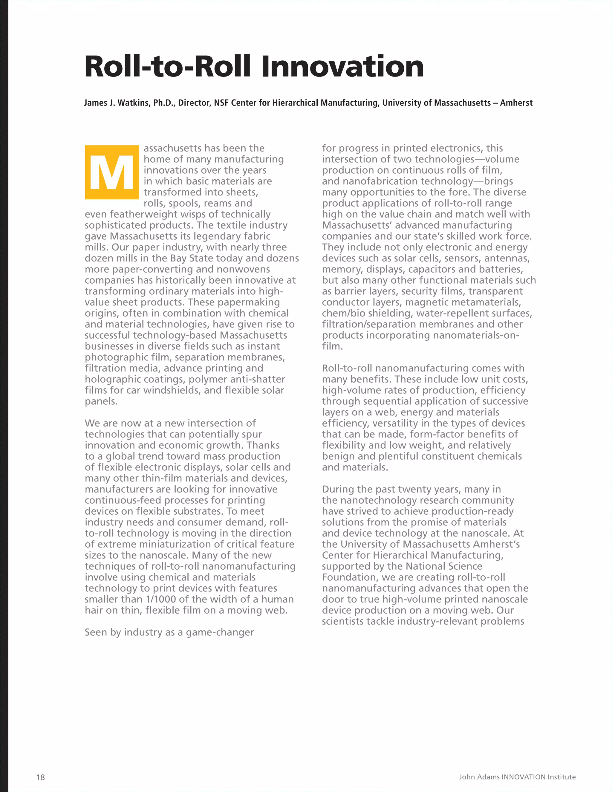 Roll-to-Roll Innovation
     James J. Watkins, Ph.D., Director, NSF Center for Hierarchical Manufacturing, University of Massachusetts – Amherst




                   assachusetts has been the                     for progress in printed electronics, this
                   home of many manufacturing                    intersection of two technologies—volume
                   innovations over the years                    production on continuous rolls of film,
                   in which basic materials are                  and nanofabrication technology—brings
                   transformed into sheets,                      many opportunities to the fore. The diverse
                   rolls, spools, reams and                      product applications of roll-to-roll range
     even featherweight wisps of technically                     high on the value chain and match well with
     sophisticated products. The textile industry                Massachusetts’ advanced manufacturing
     gave Massachusetts its legendary fabric                     companies and our state’s skilled work force.
     mills. Our paper industry, with nearly three                They include not only electronic and energy
     dozen mills in the Bay State today and dozens               devices such as solar cells, sensors, antennas,
     more paper-converting and nonwovens                         memory, displays, capacitors and batteries,
     companies has historically been innovative at               but also many other functional materials such
     transforming ordinary materials into high-                  as barrier layers, security films, transparent
     value sheet products. These papermaking                     conductor layers, magnetic metamaterials,
     origins, often in combination with chemical                 chem/bio shielding, water-repellent surfaces,
     and material technologies, have given rise to               filtration/separation membranes and other
     successful technology-based Massachusetts                   products incorporating nanomaterials-on-
     businesses in diverse fields such as instant                film.
     photographic film, separation membranes,
     filtration media, advance printing and                      Roll-to-roll nanomanufacturing comes with
     holographic coatings, polymer anti-shatter                  many benefits. These include low unit costs,
     films for car windshields, and flexible solar               high-volume rates of production, efficiency
     panels.                                                     through sequential application of successive
                                                                 layers on a web, energy and materials
     We are now at a new intersection of                         efficiency, versatility in the types of devices
     technologies that can potentially spur                      that can be made, form-factor benefits of
     innovation and economic growth. Thanks                      flexibility and low weight, and relatively
     to a global trend toward mass production                    benign and plentiful constituent chemicals
     of flexible electronic displays, solar cells and            and materials.
     many other thin-film materials and devices,
     manufacturers are looking for innovative                    During the past twenty years, many in
     continuous-feed processes for printing                      the nanotechnology research community
     devices on flexible substrates. To meet                     have strived to achieve production-ready
     industry needs and consumer demand, roll-                   solutions from the promise of materials
     to-roll technology is moving in the direction               and device technology at the nanoscale. At
     of extreme miniaturization of critical feature              the University of Massachusetts Amherst’s
     sizes to the nanoscale. Many of the new                     Center for Hierarchical Manufacturing,
     techniques of roll-to-roll nanomanufacturing                supported by the National Science
     involve using chemical and materials                        Foundation, we are creating roll-to-roll
     technology to print devices with features                   nanomanufacturing advances that open the
     smaller than 1/1000 of the width of a human                 door to true high-volume printed nanoscale
     hair on thin, flexible film on a moving web.                device production on a moving web. Our
                                                                 scientists tackle industry-relevant problems
     Seen by industry as a game-changer




18                                                                                                   John Adams INNOVATION Institute
 