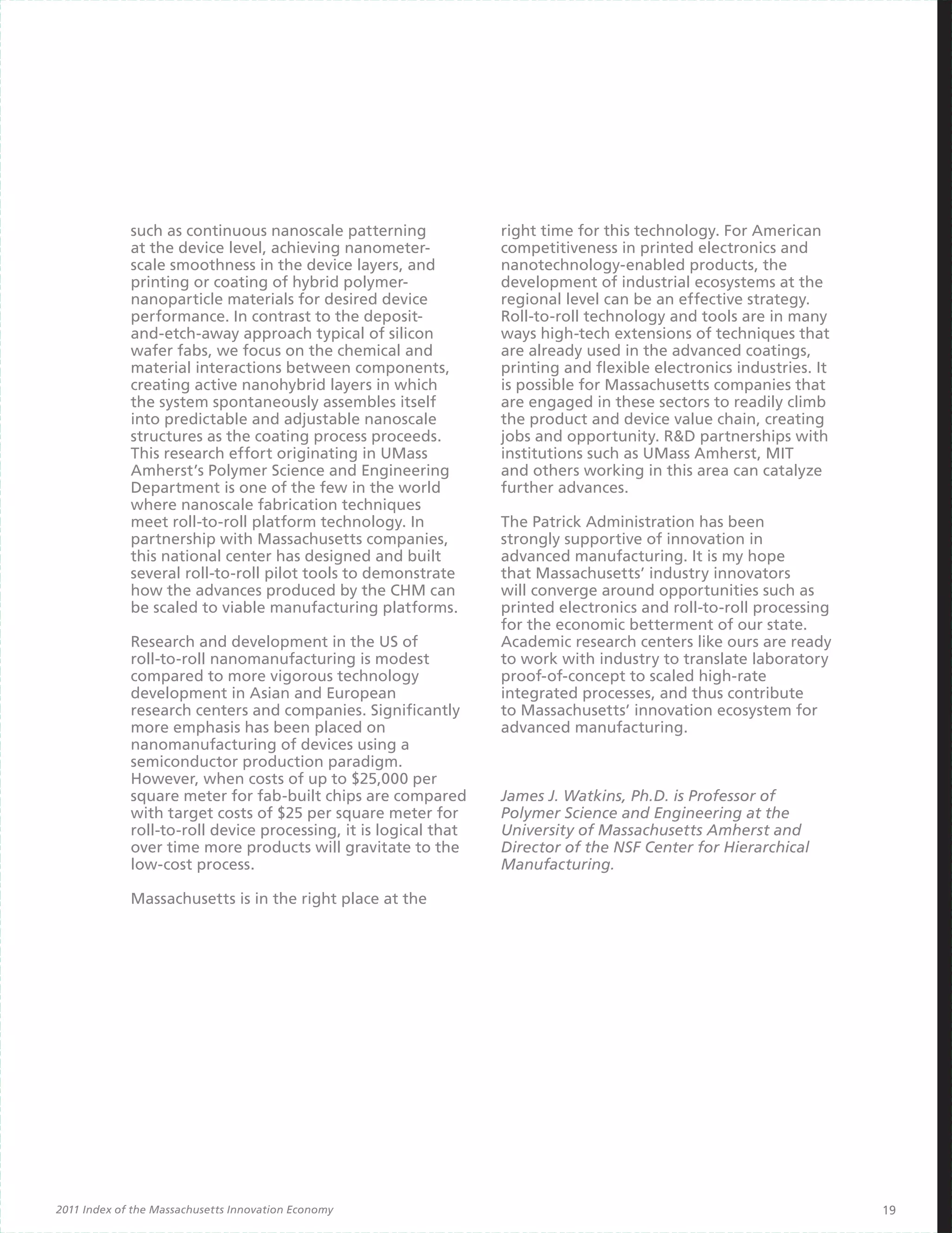such as continuous nanoscale patterning              right time for this technology. For American
             at the device level, achieving nanometer-            competitiveness in printed electronics and
             scale smoothness in the device layers, and           nanotechnology-enabled products, the
             printing or coating of hybrid polymer-               development of industrial ecosystems at the
             nanoparticle materials for desired device            regional level can be an effective strategy.
             performance. In contrast to the deposit-             Roll-to-roll technology and tools are in many
             and-etch-away approach typical of silicon            ways high-tech extensions of techniques that
             wafer fabs, we focus on the chemical and             are already used in the advanced coatings,
             material interactions between components,            printing and flexible electronics industries. It
             creating active nanohybrid layers in which           is possible for Massachusetts companies that
             the system spontaneously assembles itself            are engaged in these sectors to readily climb
             into predictable and adjustable nanoscale            the product and device value chain, creating
             structures as the coating process proceeds.          jobs and opportunity. R&D partnerships with
             This research effort originating in UMass            institutions such as UMass Amherst, MIT
             Amherst’s Polymer Science and Engineering            and others working in this area can catalyze
             Department is one of the few in the world            further advances.
             where nanoscale fabrication techniques
             meet roll-to-roll platform technology. In            The Patrick Administration has been
             partnership with Massachusetts companies,            strongly supportive of innovation in
             this national center has designed and built          advanced manufacturing. It is my hope
             several roll-to-roll pilot tools to demonstrate      that Massachusetts’ industry innovators
             how the advances produced by the CHM can             will converge around opportunities such as
             be scaled to viable manufacturing platforms.         printed electronics and roll-to-roll processing
                                                                  for the economic betterment of our state.
             Research and development in the US of                Academic research centers like ours are ready
             roll-to-roll nanomanufacturing is modest             to work with industry to translate laboratory
             compared to more vigorous technology                 proof-of-concept to scaled high-rate
             development in Asian and European                    integrated processes, and thus contribute
             research centers and companies. Significantly        to Massachusetts’ innovation ecosystem for
             more emphasis has been placed on                     advanced manufacturing.
             nanomanufacturing of devices using a
             semiconductor production paradigm.
             However, when costs of up to $25,000 per
             square meter for fab-built chips are compared        James J. Watkins, Ph.D. is Professor of
             with target costs of $25 per square meter for        Polymer Science and Engineering at the
             roll-to-roll device processing, it is logical that   University of Massachusetts Amherst and
             over time more products will gravitate to the        Director of the NSF Center for Hierarchical
             low-cost process.                                    Manufacturing.

             Massachusetts is in the right place at the




2011 Index of the Massachusetts Innovation Economy                                                                   19
 