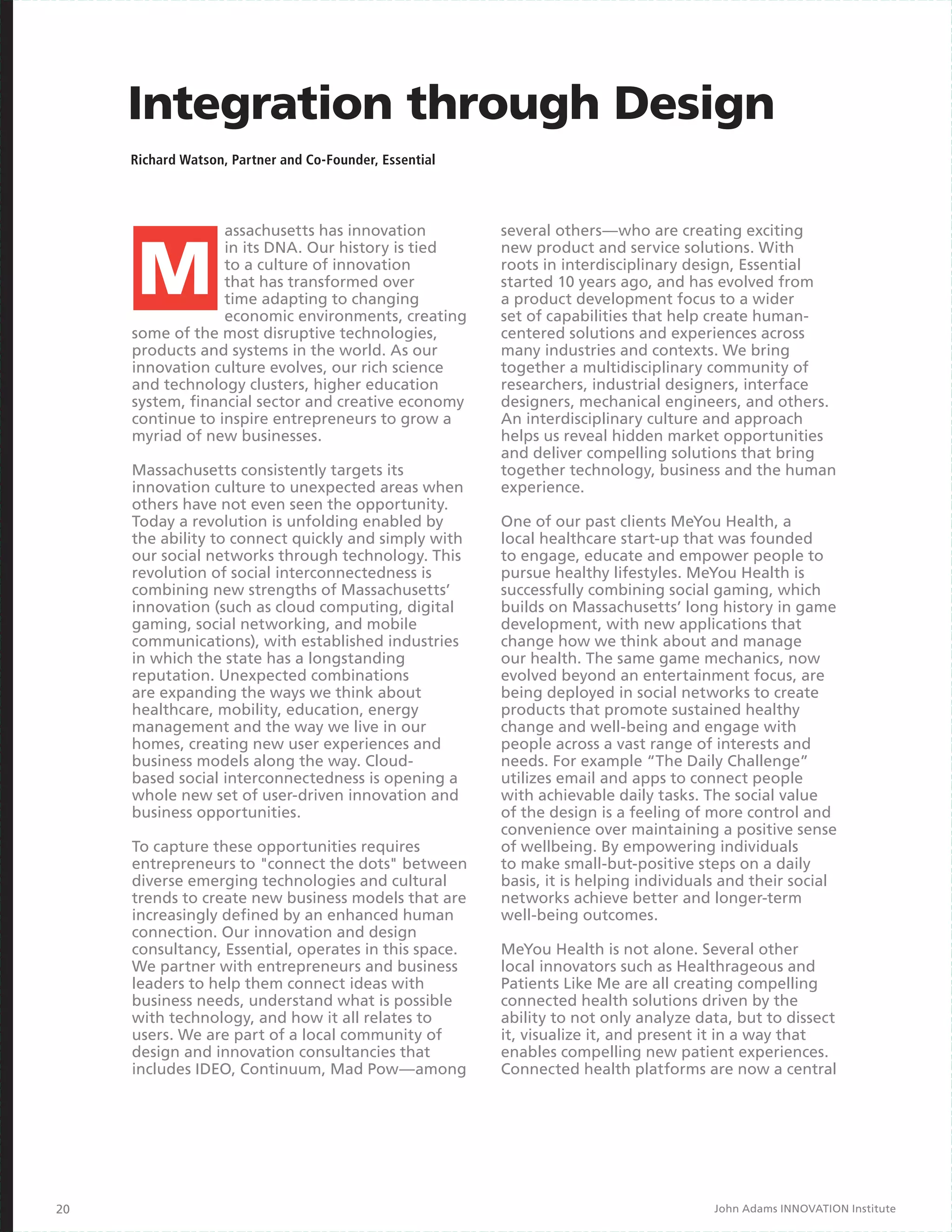 Integration through Design
     Richard Watson, Partner and Co-Founder, Essential




                  assachusetts has innovation            several others—who are creating exciting
                  in its DNA. Our history is tied        new product and service solutions. With
                  to a culture of innovation             roots in interdisciplinary design, Essential
                  that has transformed over              started 10 years ago, and has evolved from
                  time adapting to changing              a product development focus to a wider
                  economic environments, creating        set of capabilities that help create human-
     some of the most disruptive technologies,           centered solutions and experiences across
     products and systems in the world. As our           many industries and contexts. We bring
     innovation culture evolves, our rich science        together a multidisciplinary community of
     and technology clusters, higher education           researchers, industrial designers, interface
     system, financial sector and creative economy       designers, mechanical engineers, and others.
     continue to inspire entrepreneurs to grow a         An interdisciplinary culture and approach
     myriad of new businesses.                           helps us reveal hidden market opportunities
                                                         and deliver compelling solutions that bring
     Massachusetts consistently targets its              together technology, business and the human
     innovation culture to unexpected areas when         experience.
     others have not even seen the opportunity.
     Today a revolution is unfolding enabled by          One of our past clients MeYou Health, a
     the ability to connect quickly and simply with      local healthcare start-up that was founded
     our social networks through technology. This        to engage, educate and empower people to
     revolution of social interconnectedness is          pursue healthy lifestyles. MeYou Health is
     combining new strengths of Massachusetts’           successfully combining social gaming, which
     innovation (such as cloud computing, digital        builds on Massachusetts’ long history in game
     gaming, social networking, and mobile               development, with new applications that
     communications), with established industries        change how we think about and manage
     in which the state has a longstanding               our health. The same game mechanics, now
     reputation. Unexpected combinations                 evolved beyond an entertainment focus, are
     are expanding the ways we think about               being deployed in social networks to create
     healthcare, mobility, education, energy             products that promote sustained healthy
     management and the way we live in our               change and well-being and engage with
     homes, creating new user experiences and            people across a vast range of interests and
     business models along the way. Cloud-               needs. For example “The Daily Challenge”
     based social interconnectedness is opening a        utilizes email and apps to connect people
     whole new set of user-driven innovation and         with achievable daily tasks. The social value
     business opportunities.                             of the design is a feeling of more control and
                                                         convenience over maintaining a positive sense
     To capture these opportunities requires             of wellbeing. By empowering individuals
     entrepreneurs to "connect the dots" between         to make small-but-positive steps on a daily
     diverse emerging technologies and cultural          basis, it is helping individuals and their social
     trends to create new business models that are       networks achieve better and longer-term
     increasingly defined by an enhanced human           well-being outcomes.
     connection. Our innovation and design
     consultancy, Essential, operates in this space.     MeYou Health is not alone. Several other
     We partner with entrepreneurs and business          local innovators such as Healthrageous and
     leaders to help them connect ideas with             Patients Like Me are all creating compelling
     business needs, understand what is possible         connected health solutions driven by the
     with technology, and how it all relates to          ability to not only analyze data, but to dissect
     users. We are part of a local community of          it, visualize it, and present it in a way that
     design and innovation consultancies that            enables compelling new patient experiences.
     includes IDEO, Continuum, Mad Pow—among             Connected health platforms are now a central




20                                                                                      John Adams INNOVATION Institute
 