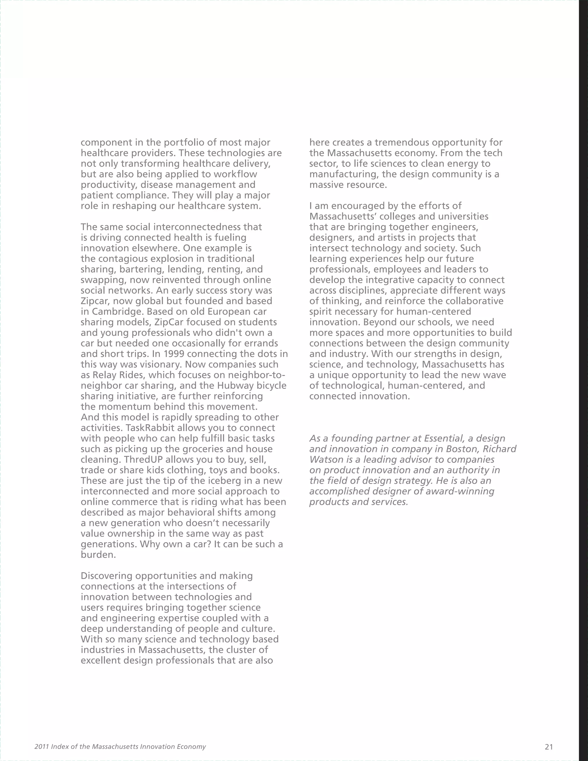 component in the portfolio of most major          here creates a tremendous opportunity for
             healthcare providers. These technologies are      the Massachusetts economy. From the tech
             not only transforming healthcare delivery,        sector, to life sciences to clean energy to
             but are also being applied to workflow            manufacturing, the design community is a
             productivity, disease management and              massive resource.
             patient compliance. They will play a major
             role in reshaping our healthcare system.          I am encouraged by the efforts of
                                                               Massachusetts’ colleges and universities
             The same social interconnectedness that           that are bringing together engineers,
             is driving connected health is fueling            designers, and artists in projects that
             innovation elsewhere. One example is              intersect technology and society. Such
             the contagious explosion in traditional           learning experiences help our future
             sharing, bartering, lending, renting, and         professionals, employees and leaders to
             swapping, now reinvented through online           develop the integrative capacity to connect
             social networks. An early success story was       across disciplines, appreciate different ways
             Zipcar, now global but founded and based          of thinking, and reinforce the collaborative
             in Cambridge. Based on old European car           spirit necessary for human-centered
             sharing models, ZipCar focused on students        innovation. Beyond our schools, we need
             and young professionals who didn't own a          more spaces and more opportunities to build
             car but needed one occasionally for errands       connections between the design community
             and short trips. In 1999 connecting the dots in   and industry. With our strengths in design,
             this way was visionary. Now companies such        science, and technology, Massachusetts has
             as Relay Rides, which focuses on neighbor-to-     a unique opportunity to lead the new wave
             neighbor car sharing, and the Hubway bicycle      of technological, human-centered, and
             sharing initiative, are further reinforcing       connected innovation.
             the momentum behind this movement.
             And this model is rapidly spreading to other
             activities. TaskRabbit allows you to connect
             with people who can help fulfill basic tasks      As a founding partner at Essential, a design
             such as picking up the groceries and house        and innovation in company in Boston, Richard
             cleaning. ThredUP allows you to buy, sell,        Watson is a leading advisor to companies
             trade or share kids clothing, toys and books.     on product innovation and an authority in
             These are just the tip of the iceberg in a new    the field of design strategy. He is also an
             interconnected and more social approach to        accomplished designer of award-winning
             online commerce that is riding what has been      products and services.
             described as major behavioral shifts among
             a new generation who doesn’t necessarily
             value ownership in the same way as past
             generations. Why own a car? It can be such a
             burden.

             Discovering opportunities and making
             connections at the intersections of
             innovation between technologies and
             users requires bringing together science
             and engineering expertise coupled with a
             deep understanding of people and culture.
             With so many science and technology based
             industries in Massachusetts, the cluster of
             excellent design professionals that are also




2011 Index of the Massachusetts Innovation Economy                                                             21
 