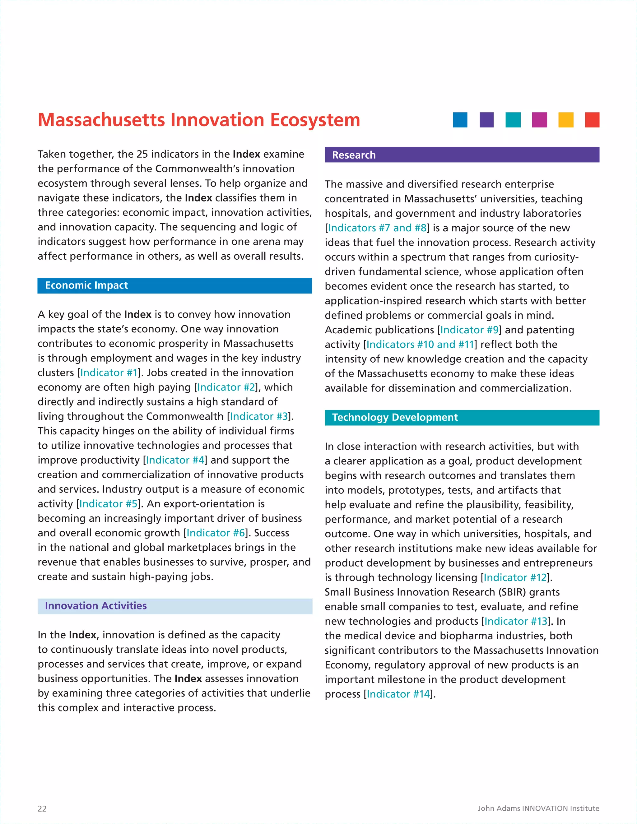 Massachusetts Innovation Ecosystem
Taken together, the 25 indicators in the Index examine       Research
the performance of the Commonwealth’s innovation
ecosystem through several lenses. To help organize and      The massive and diversified research enterprise
navigate these indicators, the Index classifies them in     concentrated in Massachusetts’ universities, teaching
three categories: economic impact, innovation activities,   hospitals, and government and industry laboratories
and innovation capacity. The sequencing and logic of        [Indicators #7 and #8] is a major source of the new
indicators suggest how performance in one arena may         ideas that fuel the innovation process. Research activity
affect performance in others, as well as overall results.   occurs within a spectrum that ranges from curiosity-
		                                                          driven fundamental science, whose application often
  Economic Impact                                           becomes evident once the research has started, to
                                                            application-inspired research which starts with better
A key goal of the Index is to convey how innovation         defined problems or commercial goals in mind.
impacts the state’s economy. One way innovation             Academic publications [Indicator #9] and patenting
contributes to economic prosperity in Massachusetts         activity [Indicators #10 and #11] reflect both the
is through employment and wages in the key industry         intensity of new knowledge creation and the capacity
clusters [Indicator #1]. Jobs created in the innovation     of the Massachusetts economy to make these ideas
economy are often high paying [Indicator #2], which         available for dissemination and commercialization.
directly and indirectly sustains a high standard of
living throughout the Commonwealth [Indicator #3].           Technology Development
This capacity hinges on the ability of individual firms
to utilize innovative technologies and processes that       In close interaction with research activities, but with
improve productivity [Indicator #4] and support the         a clearer application as a goal, product development
creation and commercialization of innovative products       begins with research outcomes and translates them
and services. Industry output is a measure of economic      into models, prototypes, tests, and artifacts that
activity [Indicator #5]. An export-orientation is           help evaluate and refine the plausibility, feasibility,
becoming an increasingly important driver of business       performance, and market potential of a research
and overall economic growth [Indicator #6]. Success         outcome. One way in which universities, hospitals, and
in the national and global marketplaces brings in the       other research institutions make new ideas available for
revenue that enables businesses to survive, prosper, and    product development by businesses and entrepreneurs
create and sustain high-paying jobs.                        is through technology licensing [Indicator #12].
                                                            Small Business Innovation Research (SBIR) grants
 Innovation Activities                                      enable small companies to test, evaluate, and refine
                                                            new technologies and products [Indicator #13]. In
In the Index, innovation is defined as the capacity         the medical device and biopharma industries, both
to continuously translate ideas into novel products,        significant contributors to the Massachusetts Innovation
processes and services that create, improve, or expand      Economy, regulatory approval of new products is an
business opportunities. The Index assesses innovation       important milestone in the product development
by examining three categories of activities that underlie   process [Indicator #14].
this complex and interactive process.                         Business Development
	




22                                                                                          John Adams INNOVATION Institute
 