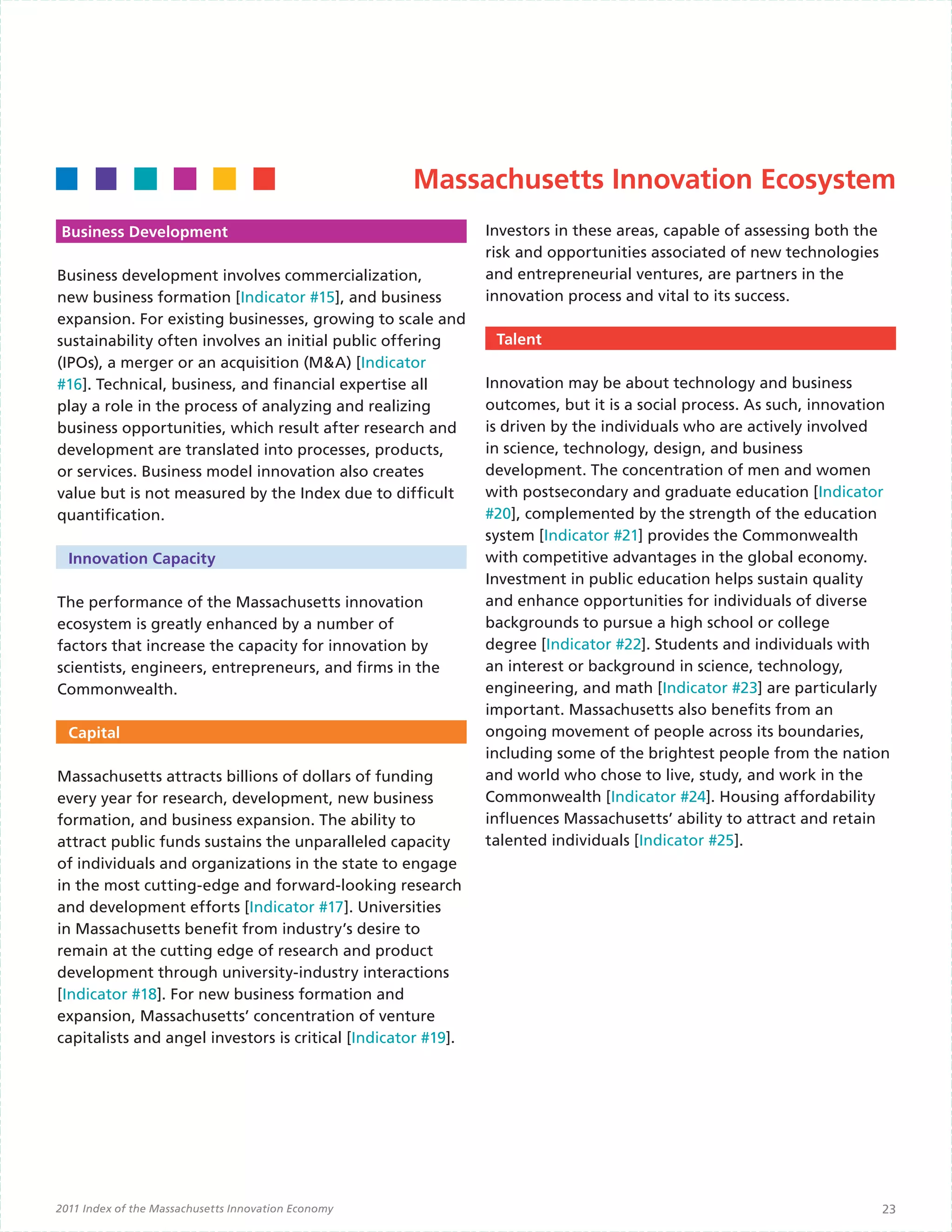 Massachusetts Innovation Ecosystem
Business Development                                           Investors in these areas, capable of assessing both the
                                                               risk and opportunities associated of new technologies
Business development involves commercialization,               and entrepreneurial ventures, are partners in the
new business formation [Indicator #15], and business           innovation process and vital to its success.
expansion. For existing businesses, growing to scale and
sustainability often involves an initial public offering        Talent
(IPOs), a merger or an acquisition (M&A) [Indicator
#16]. Technical, business, and financial expertise all         Innovation may be about technology and business
play a role in the process of analyzing and realizing          outcomes, but it is a social process. As such, innovation
business opportunities, which result after research and        is driven by the individuals who are actively involved
development are translated into processes, products,           in science, technology, design, and business
or services. Business model innovation also creates            development. The concentration of men and women
value but is not measured by the Index due to difficult        with postsecondary and graduate education [Indicator
quantification.                                                #20], complemented by the strength of the education
                                                               system [Indicator #21] provides the Commonwealth
  Innovation Capacity                                          with competitive advantages in the global economy.
                                                               Investment in public education helps sustain quality
The performance of the Massachusetts innovation                and enhance opportunities for individuals of diverse
ecosystem is greatly enhanced by a number of                   backgrounds to pursue a high school or college
factors that increase the capacity for innovation by           degree [Indicator #22]. Students and individuals with
scientists, engineers, entrepreneurs, and firms in the         an interest or background in science, technology,
Commonwealth.                                                  engineering, and math [Indicator #23] are particularly
                                                               important. Massachusetts also benefits from an
  Capital                                                      ongoing movement of people across its boundaries,
                                                               including some of the brightest people from the nation
Massachusetts attracts billions of dollars of funding          and world who chose to live, study, and work in the
every year for research, development, new business             Commonwealth [Indicator #24]. Housing affordability
formation, and business expansion. The ability to              influences Massachusetts’ ability to attract and retain
attract public funds sustains the unparalleled capacity        talented individuals [Indicator #25].
of individuals and organizations in the state to engage
in the most cutting-edge and forward-looking research
and development efforts [Indicator #17]. Universities
in Massachusetts benefit from industry’s desire to
remain at the cutting edge of research and product
development through university-industry interactions
[Indicator #18]. For new business formation and
expansion, Massachusetts’ concentration of venture
capitalists and angel investors is critical [Indicator #19].




2011 Index of the Massachusetts Innovation Economy                                                                       23
 