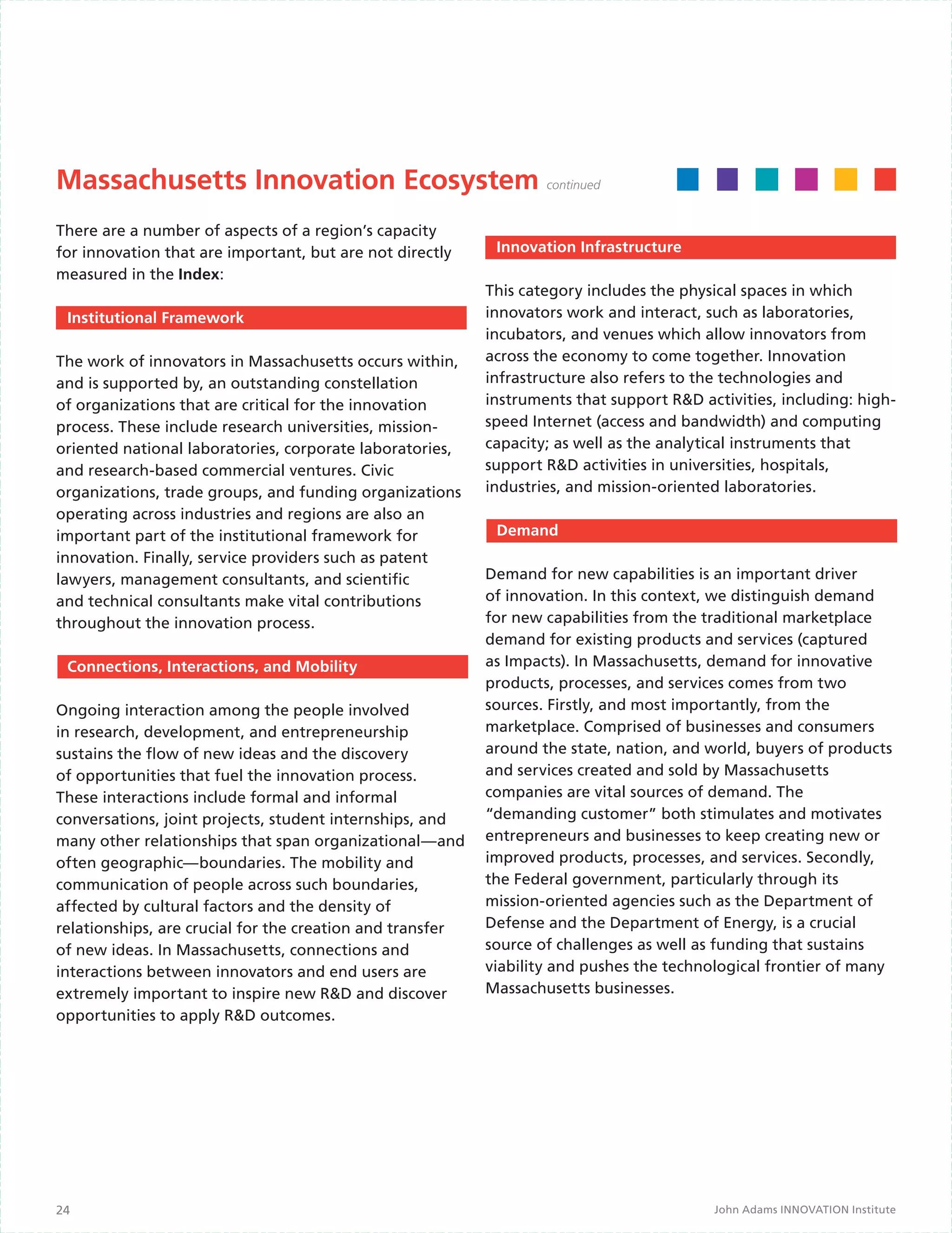Massachusetts Innovation Ecosystem continued
There are a number of aspects of a region’s capacity
for innovation that are important, but are not directly     Innovation Infrastructure
measured in the Index:
                                                           This category includes the physical spaces in which
 Institutional Framework                                   innovators work and interact, such as laboratories,
                                                           incubators, and venues which allow innovators from
The work of innovators in Massachusetts occurs within,     across the economy to come together. Innovation
and is supported by, an outstanding constellation          infrastructure also refers to the technologies and
of organizations that are critical for the innovation      instruments that support R&D activities, including: high-
process. These include research universities, mission-     speed Internet (access and bandwidth) and computing
oriented national laboratories, corporate laboratories,    capacity; as well as the analytical instruments that
and research-based commercial ventures. Civic              support R&D activities in universities, hospitals,
organizations, trade groups, and funding organizations     industries, and mission-oriented laboratories.
operating across industries and regions are also an
important part of the institutional framework for           Demand
innovation. Finally, service providers such as patent
lawyers, management consultants, and scientific            Demand for new capabilities is an important driver
and technical consultants make vital contributions         of innovation. In this context, we distinguish demand
throughout the innovation process.                         for new capabilities from the traditional marketplace
                                                           demand for existing products and services (captured
 Connections, Interactions, and Mobility                   as Impacts). In Massachusetts, demand for innovative
                                                           products, processes, and services comes from two
Ongoing interaction among the people involved              sources. Firstly, and most importantly, from the
in research, development, and entrepreneurship             marketplace. Comprised of businesses and consumers
sustains the flow of new ideas and the discovery           around the state, nation, and world, buyers of products
of opportunities that fuel the innovation process.         and services created and sold by Massachusetts
These interactions include formal and informal             companies are vital sources of demand. The
conversations, joint projects, student internships, and    “demanding customer” both stimulates and motivates
many other relationships that span organizational—and      entrepreneurs and businesses to keep creating new or
often geographic—boundaries. The mobility and              improved products, processes, and services. Secondly,
communication of people across such boundaries,            the Federal government, particularly through its
affected by cultural factors and the density of            mission-oriented agencies such as the Department of
relationships, are crucial for the creation and transfer   Defense and the Department of Energy, is a crucial
of new ideas. In Massachusetts, connections and            source of challenges as well as funding that sustains
interactions between innovators and end users are          viability and pushes the technological frontier of many
extremely important to inspire new R&D and discover        Massachusetts businesses.
opportunities to apply R&D outcomes.




24                                                                                        John Adams INNOVATION Institute
 