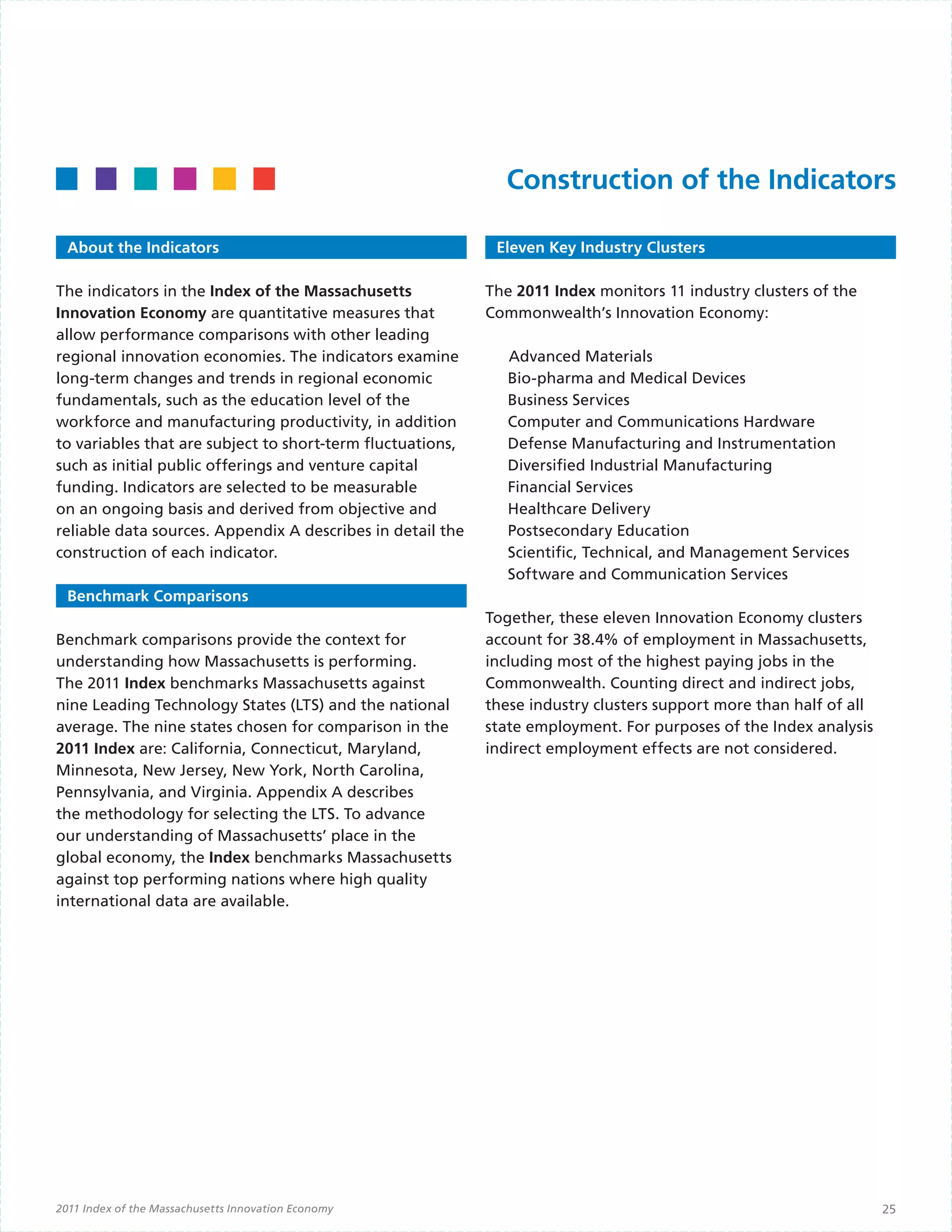 Construction of the Indicators

  About the Indicators                                       Eleven Key Industry Clusters

The indicators in the Index of the Massachusetts            The 2011 Index monitors 11 industry clusters of the
Innovation Economy are quantitative measures that           Commonwealth’s Innovation Economy:
allow performance comparisons with other leading            	
regional innovation economies. The indicators examine       	 Advanced Materials
long-term changes and trends in regional economic             Bio-pharma and Medical Devices
fundamentals, such as the education level of the              Business Services
workforce and manufacturing productivity, in addition         Computer and Communications Hardware
to variables that are subject to short-term fluctuations,     Defense Manufacturing and Instrumentation
such as initial public offerings and venture capital          Diversified Industrial Manufacturing
funding. Indicators are selected to be measurable             Financial Services
on an ongoing basis and derived from objective and            Healthcare Delivery
reliable data sources. Appendix A describes in detail the     Postsecondary Education
construction of each indicator.                               Scientific, Technical, and Management Services
                                                              Software and Communication Services
  Benchmark Comparisons
                                                            Together, these eleven Innovation Economy clusters
Benchmark comparisons provide the context for               account for 38.4% of employment in Massachusetts,
understanding how Massachusetts is performing.              including most of the highest paying jobs in the
The 2011 Index benchmarks Massachusetts against             Commonwealth. Counting direct and indirect jobs,
nine Leading Technology States (LTS) and the national       these industry clusters support more than half of all
average. The nine states chosen for comparison in the       state employment. For purposes of the Index analysis
2011 Index are: California, Connecticut, Maryland,          indirect employment effects are not considered.
Minnesota, New Jersey, New York, North Carolina,
Pennsylvania, and Virginia. Appendix A describes
the methodology for selecting the LTS. To advance
our understanding of Massachusetts’ place in the
global economy, the Index benchmarks Massachusetts
against top performing nations where high quality
international data are available.




2011 Index of the Massachusetts Innovation Economy                                                                  25
 
