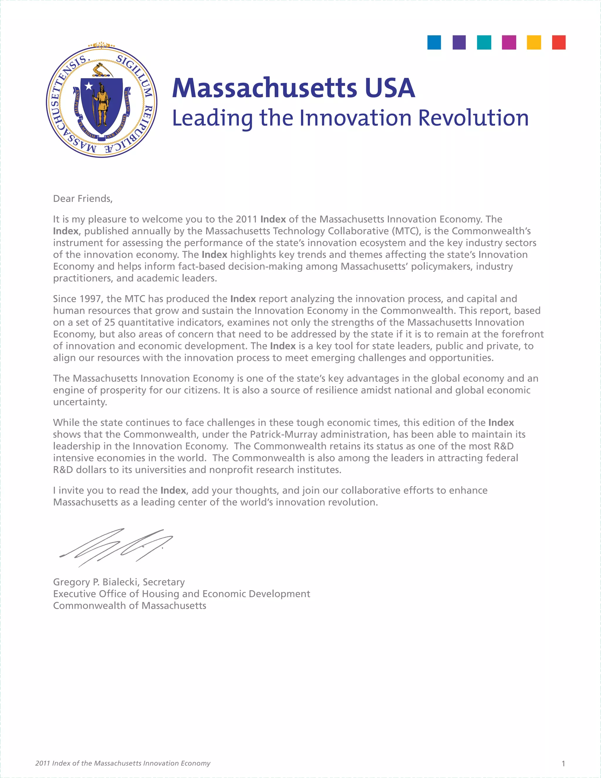 Dear Friends,

     It is my pleasure to welcome you to the 2011 Index of the Massachusetts Innovation Economy. The
     Index, published annually by the Massachusetts Technology Collaborative (MTC), is the Commonwealth’s
     instrument for assessing the performance of the state’s innovation ecosystem and the key industry sectors
     of the innovation economy. The Index highlights key trends and themes affecting the state’s Innovation
     Economy and helps inform fact-based decision-making among Massachusetts’ policymakers, industry
     practitioners, and academic leaders.

     Since 1997, the MTC has produced the Index report analyzing the innovation process, and capital and
     human resources that grow and sustain the Innovation Economy in the Commonwealth. This report, based
     on a set of 25 quantitative indicators, examines not only the strengths of the Massachusetts Innovation
     Economy, but also areas of concern that need to be addressed by the state if it is to remain at the forefront
     of innovation and economic development. The Index is a key tool for state leaders, public and private, to
     align our resources with the innovation process to meet emerging challenges and opportunities.

     The Massachusetts Innovation Economy is one of the state’s key advantages in the global economy and an
     engine of prosperity for our citizens. It is also a source of resilience amidst national and global economic
     uncertainty.

     While the state continues to face challenges in these tough economic times, this edition of the Index
     shows that the Commonwealth, under the Patrick-Murray administration, has been able to maintain its
     leadership in the Innovation Economy. The Commonwealth retains its status as one of the most R&D
     intensive economies in the world. The Commonwealth is also among the leaders in attracting federal
     R&D dollars to its universities and nonprofit research institutes.

     I invite you to read the Index, add your thoughts, and join our collaborative efforts to enhance
     Massachusetts as a leading center of the world’s innovation revolution.




     Gregory P. Bialecki, Secretary
     Executive Office of Housing and Economic Development
     Commonwealth of Massachusetts




2011 Index of the Massachusetts Innovation Economy                                                                   1
 