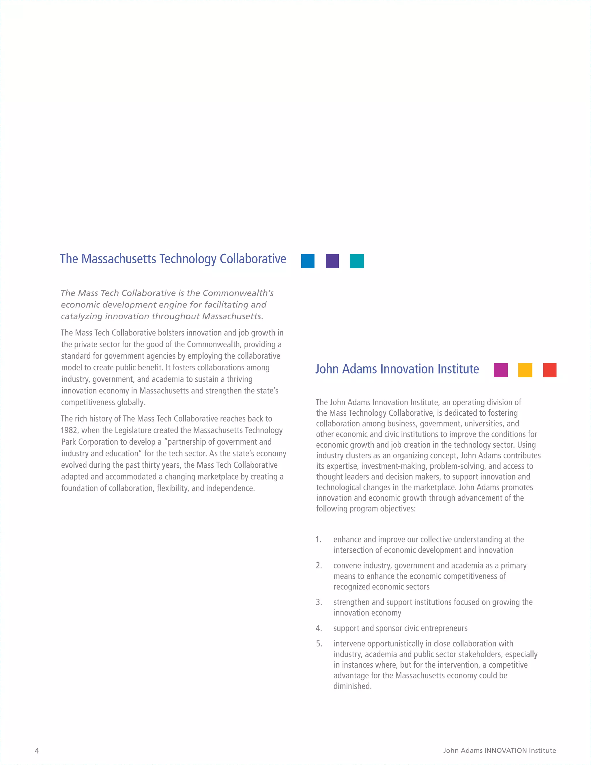 The Massachusetts Technology Collaborative

    The Mass Tech Collaborative is the Commonwealth’s
    economic development engine for facilitating and
    catalyzing innovation throughout Massachusetts.
    The Mass Tech Collaborative bolsters innovation and job growth in
    the private sector for the good of the Commonwealth, providing a
    standard for government agencies by employing the collaborative
    model to create public benefit. It fosters collaborations among       John Adams Innovation Institute
    industry, government, and academia to sustain a thriving
    innovation economy in Massachusetts and strengthen the state’s
    competitiveness globally.                                             The John Adams Innovation Institute, an operating division of
                                                                          the Mass Technology Collaborative, is dedicated to fostering
    The rich history of The Mass Tech Collaborative reaches back to
                                                                          collaboration among business, government, universities, and
    1982, when the Legislature created the Massachusetts Technology       other economic and civic institutions to improve the conditions for
    Park Corporation to develop a “partnership of government and          economic growth and job creation in the technology sector. Using
    industry and education” for the tech sector. As the state’s economy   industry clusters as an organizing concept, John Adams contributes
    evolved during the past thirty years, the Mass Tech Collaborative     its expertise, investment-making, problem-solving, and access to
    adapted and accommodated a changing marketplace by creating a         thought leaders and decision makers, to support innovation and
    foundation of collaboration, flexibility, and independence.           technological changes in the marketplace. John Adams promotes
                                                                          innovation and economic growth through advancement of the
                                                                          following program objectives:


                                                                          1.	   enhance and improve our collective understanding at the
                                                                                intersection of economic development and innovation
                                                                          2.	   convene industry, government and academia as a primary
                                                                                means to enhance the economic competitiveness of
                                                                                recognized economic sectors
                                                                          3.	   strengthen and support institutions focused on growing the
                                                                                innovation economy
                                                                          4.	   support and sponsor civic entrepreneurs
                                                                          5.	   intervene opportunistically in close collaboration with
                                                                                industry, academia and public sector stakeholders, especially
                                                                                in instances where, but for the intervention, a competitive
                                                                                advantage for the Massachusetts economy could be
                                                                                diminished.




4                                                                                                               John Adams INNOVATION Institute
 