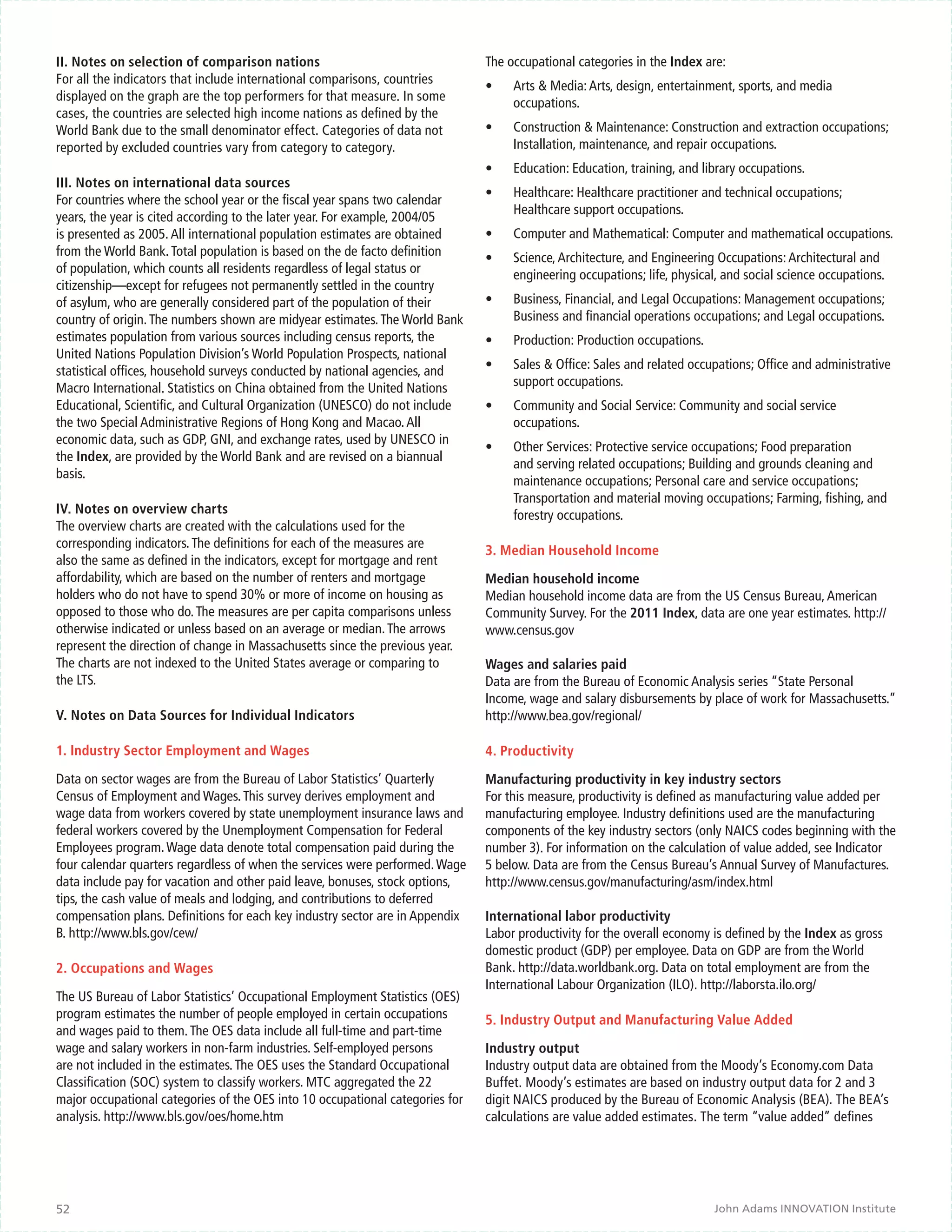 II. Notes on selection of comparison nations                                   The occupational categories in the Index are:
For all the indicators that include international comparisons, countries       •	   Arts & Media: Arts, design, entertainment, sports, and media
displayed on the graph are the top performers for that measure. In some             occupations.
cases, the countries are selected high income nations as defined by the
World Bank due to the small denominator effect. Categories of data not         •	   Construction & Maintenance: Construction and extraction occupations;
reported by excluded countries vary from category to category.                      Installation, maintenance, and repair occupations.
                                                                               •	   Education: Education, training, and library occupations.
III. Notes on international data sources
                                                                               •	   Healthcare: Healthcare practitioner and technical occupations;
For countries where the school year or the fiscal year spans two calendar
                                                                                    Healthcare support occupations.
years, the year is cited according to the later year. For example, 2004/05
is presented as 2005. All international population estimates are obtained      •	   Computer and Mathematical: Computer and mathematical occupations.
from the World Bank. Total population is based on the de facto definition      •	   Science, Architecture, and Engineering Occupations: Architectural and
of population, which counts all residents regardless of legal status or             engineering occupations; life, physical, and social science occupations.
citizenship—except for refugees not permanently settled in the country
of asylum, who are generally considered part of the population of their        •	   Business, Financial, and Legal Occupations: Management occupations;
country of origin. The numbers shown are midyear estimates. The World Bank          Business and financial operations occupations; and Legal occupations.
estimates population from various sources including census reports, the        •	   Production: Production occupations.
United Nations Population Division’s World Population Prospects, national
statistical offices, household surveys conducted by national agencies, and     •	   Sales & Office: Sales and related occupations; Office and administrative
Macro International. Statistics on China obtained from the United Nations           support occupations.
Educational, Scientific, and Cultural Organization (UNESCO) do not include     •	   Community and Social Service: Community and social service
the two Special Administrative Regions of Hong Kong and Macao. All                  occupations.
economic data, such as GDP, GNI, and exchange rates, used by UNESCO in
                                                                               •	   Other Services: Protective service occupations; Food preparation
the Index, are provided by the World Bank and are revised on a biannual
                                                                                    and serving related occupations; Building and grounds cleaning and
basis.
                                                                                    maintenance occupations; Personal care and service occupations;
                                                                                    Transportation and material moving occupations; Farming, fishing, and
IV. Notes on overview charts                                                        forestry occupations.
The overview charts are created with the calculations used for the
corresponding indicators. The definitions for each of the measures are
                                                                               3. Median Household Income
also the same as defined in the indicators, except for mortgage and rent
affordability, which are based on the number of renters and mortgage           Median household income
holders who do not have to spend 30% or more of income on housing as           Median household income data are from the US Census Bureau, American
opposed to those who do. The measures are per capita comparisons unless        Community Survey. For the 2011 Index, data are one year estimates. http://
otherwise indicated or unless based on an average or median. The arrows        www.census.gov
represent the direction of change in Massachusetts since the previous year.
The charts are not indexed to the United States average or comparing to        Wages and salaries paid
the LTS.                                                                       Data are from the Bureau of Economic Analysis series “State Personal
                                                                               Income, wage and salary disbursements by place of work for Massachusetts.”
V. Notes on Data Sources for Individual Indicators                             http://www.bea.gov/regional/

1. Industry Sector Employment and Wages                                        4. Productivity

Data on sector wages are from the Bureau of Labor Statistics’ Quarterly        Manufacturing productivity in key industry sectors
Census of Employment and Wages. This survey derives employment and             For this measure, productivity is defined as manufacturing value added per
wage data from workers covered by state unemployment insurance laws and        manufacturing employee. Industry definitions used are the manufacturing
federal workers covered by the Unemployment Compensation for Federal           components of the key industry sectors (only NAICS codes beginning with the
Employees program. Wage data denote total compensation paid during the         number 3). For information on the calculation of value added, see Indicator
four calendar quarters regardless of when the services were performed. Wage    5 below. Data are from the Census Bureau’s Annual Survey of Manufactures.
data include pay for vacation and other paid leave, bonuses, stock options,    http://www.census.gov/manufacturing/asm/index.html
tips, the cash value of meals and lodging, and contributions to deferred
compensation plans. Definitions for each key industry sector are in Appendix   International labor productivity
B. http://www.bls.gov/cew/                                                     Labor productivity for the overall economy is defined by the Index as gross
                                                                               domestic product (GDP) per employee. Data on GDP are from the World
2. Occupations and Wages                                                       Bank. http://data.worldbank.org. Data on total employment are from the
                                                                               International Labour Organization (ILO). http://laborsta.ilo.org/
The US Bureau of Labor Statistics’ Occupational Employment Statistics (OES)
program estimates the number of people employed in certain occupations         5. Industry Output and Manufacturing Value Added
and wages paid to them. The OES data include all full-time and part-time
wage and salary workers in non-farm industries. Self-employed persons          Industry output
are not included in the estimates. The OES uses the Standard Occupational      Industry output data are obtained from the Moody’s Economy.com Data
Classification (SOC) system to classify workers. MTC aggregated the 22         Buffet. Moody’s estimates are based on industry output data for 2 and 3
major occupational categories of the OES into 10 occupational categories for   digit NAICS produced by the Bureau of Economic Analysis (BEA). The BEA’s
analysis. http://www.bls.gov/oes/home.htm                                      calculations are value added estimates. The term “value added” defines




52                                                                                                                        John Adams INNOVATION Institute
 
