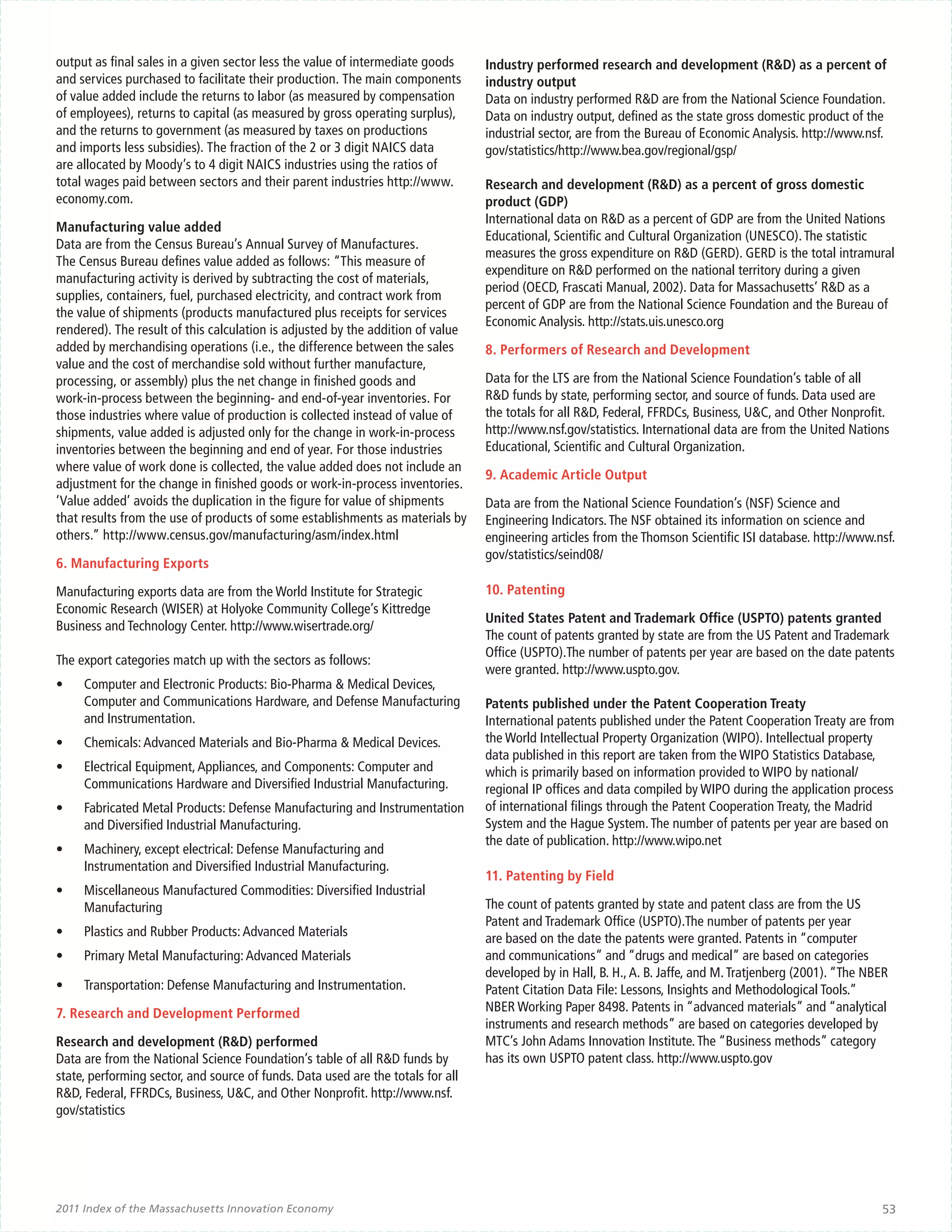 output as final sales in a given sector less the value of intermediate goods      Industry performed research and development (R&D) as a percent of
and services purchased to facilitate their production. The main components        industry output
of value added include the returns to labor (as measured by compensation          Data on industry performed R&D are from the National Science Foundation.
of employees), returns to capital (as measured by gross operating surplus),       Data on industry output, defined as the state gross domestic product of the
and the returns to government (as measured by taxes on productions                industrial sector, are from the Bureau of Economic Analysis. http://www.nsf.
and imports less subsidies). The fraction of the 2 or 3 digit NAICS data          gov/statistics/http://www.bea.gov/regional/gsp/
are allocated by Moody’s to 4 digit NAICS industries using the ratios of
total wages paid between sectors and their parent industries http://www.          Research and development (R&D) as a percent of gross domestic
economy.com.                                                                      product (GDP)
                                                                                  International data on R&D as a percent of GDP are from the United Nations
Manufacturing value added
                                                                                  Educational, Scientific and Cultural Organization (UNESCO). The statistic
Data are from the Census Bureau’s Annual Survey of Manufactures.
                                                                                  measures the gross expenditure on R&D (GERD). GERD is the total intramural
The Census Bureau defines value added as follows: “This measure of
                                                                                  expenditure on R&D performed on the national territory during a given
manufacturing activity is derived by subtracting the cost of materials,
                                                                                  period (OECD, Frascati Manual, 2002). Data for Massachusetts’ R&D as a
supplies, containers, fuel, purchased electricity, and contract work from
                                                                                  percent of GDP are from the National Science Foundation and the Bureau of
the value of shipments (products manufactured plus receipts for services
                                                                                  Economic Analysis. http://stats.uis.unesco.org
rendered). The result of this calculation is adjusted by the addition of value
added by merchandising operations (i.e., the difference between the sales         8. Performers of Research and Development
value and the cost of merchandise sold without further manufacture,
processing, or assembly) plus the net change in finished goods and                Data for the LTS are from the National Science Foundation’s table of all
work-in-process between the beginning- and end-of-year inventories. For           R&D funds by state, performing sector, and source of funds. Data used are
those industries where value of production is collected instead of value of       the totals for all R&D, Federal, FFRDCs, Business, U&C, and Other Nonprofit.
shipments, value added is adjusted only for the change in work-in-process         http://www.nsf.gov/statistics. International data are from the United Nations
inventories between the beginning and end of year. For those industries           Educational, Scientific and Cultural Organization.
where value of work done is collected, the value added does not include an
                                                                                  9. Academic Article Output
adjustment for the change in finished goods or work-in-process inventories.
‘Value added’ avoids the duplication in the figure for value of shipments         Data are from the National Science Foundation’s (NSF) Science and
that results from the use of products of some establishments as materials by      Engineering Indicators. The NSF obtained its information on science and
others.” http://www.census.gov/manufacturing/asm/index.html                       engineering articles from the Thomson Scientific ISI database. http://www.nsf.
                                                                                  gov/statistics/seind08/
6. Manufacturing Exports

Manufacturing exports data are from the World Institute for Strategic             10. Patenting
Economic Research (WISER) at Holyoke Community College’s Kittredge
                                                                                  United States Patent and Trademark Office (USPTO) patents granted
Business and Technology Center. http://www.wisertrade.org/
                                                                                  The count of patents granted by state are from the US Patent and Trademark
                                                                                  Office (USPTO).The number of patents per year are based on the date patents
The export categories match up with the sectors as follows:
                                                                                  were granted. http://www.uspto.gov.
•	   Computer and Electronic Products: Bio-Pharma & Medical Devices,
     Computer and Communications Hardware, and Defense Manufacturing              Patents published under the Patent Cooperation Treaty
     and Instrumentation.                                                         International patents published under the Patent Cooperation Treaty are from
•	   Chemicals: Advanced Materials and Bio-Pharma & Medical Devices.              the World Intellectual Property Organization (WIPO). Intellectual property
                                                                                  data published in this report are taken from the WIPO Statistics Database,
•	   Electrical Equipment, Appliances, and Components: Computer and               which is primarily based on information provided to WIPO by national/
     Communications Hardware and Diversified Industrial Manufacturing.            regional IP offices and data compiled by WIPO during the application process
•	   Fabricated Metal Products: Defense Manufacturing and Instrumentation         of international filings through the Patent Cooperation Treaty, the Madrid
     and Diversified Industrial Manufacturing.                                    System and the Hague System. The number of patents per year are based on
                                                                                  the date of publication. http://www.wipo.net
•	   Machinery, except electrical: Defense Manufacturing and
     Instrumentation and Diversified Industrial Manufacturing.
                                                                                  11. Patenting by Field
•	   Miscellaneous Manufactured Commodities: Diversified Industrial
     Manufacturing                                                                The count of patents granted by state and patent class are from the US
                                                                                  Patent and Trademark Office (USPTO).The number of patents per year
•	   Plastics and Rubber Products: Advanced Materials                             are based on the date the patents were granted. Patents in “computer
•	   Primary Metal Manufacturing: Advanced Materials                              and communications” and “drugs and medical” are based on categories
                                                                                  developed by in Hall, B. H., A. B. Jaffe, and M. Tratjenberg (2001). “The NBER
•	   Transportation: Defense Manufacturing and Instrumentation.                   Patent Citation Data File: Lessons, Insights and Methodological Tools.”
7. Research and Development Performed                                             NBER Working Paper 8498. Patents in “advanced materials” and “analytical
                                                                                  instruments and research methods” are based on categories developed by
Research and development (R&D) performed                                          MTC’s John Adams Innovation Institute. The “Business methods” category
Data are from the National Science Foundation’s table of all R&D funds by         has its own USPTO patent class. http://www.uspto.gov
state, performing sector, and source of funds. Data used are the totals for all
R&D, Federal, FFRDCs, Business, U&C, and Other Nonprofit. http://www.nsf.
gov/statistics




2011 Index of the Massachusetts Innovation Economy                                                                                                            53
 