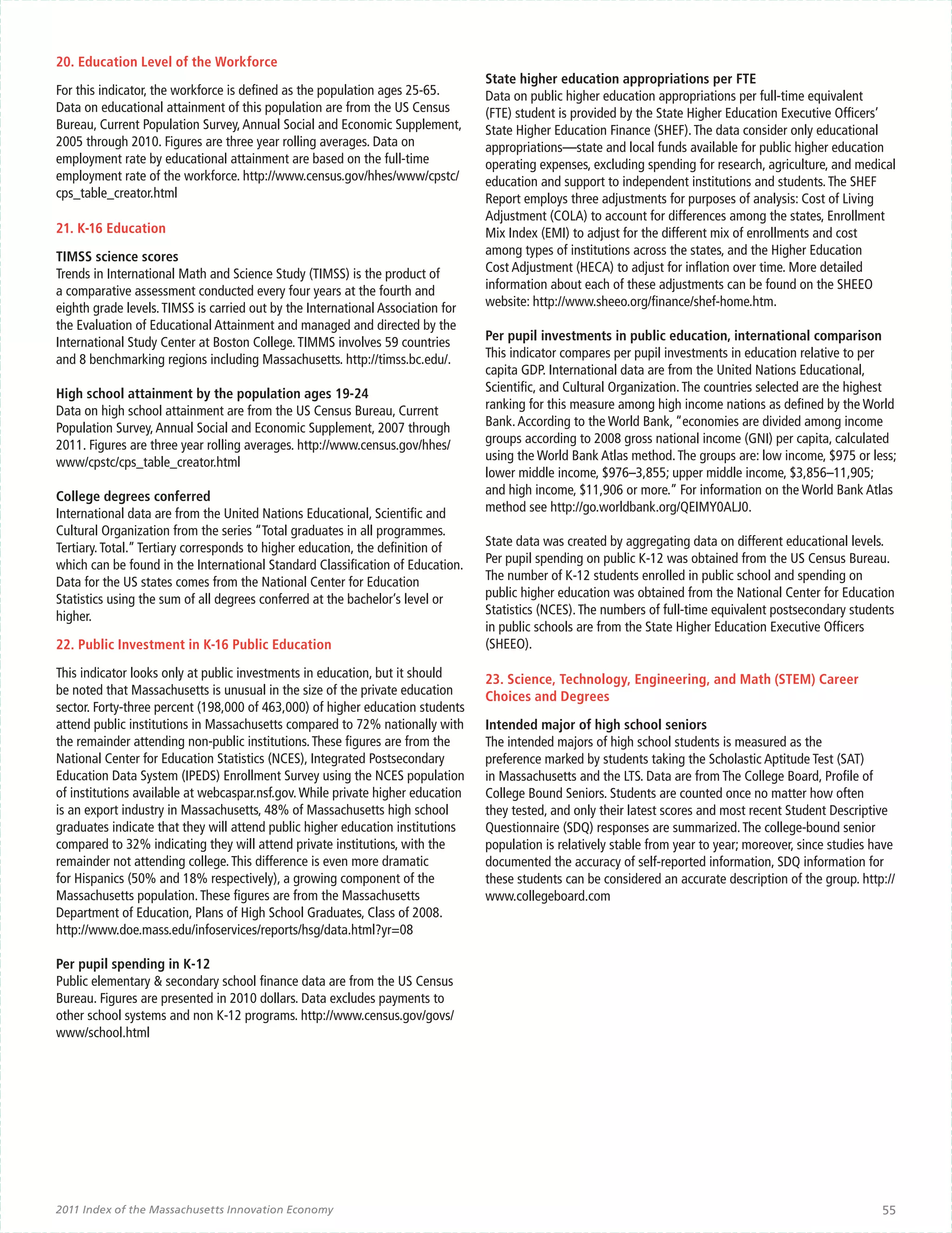 20. Education Level of the Workforce
                                                                                 State higher education appropriations per FTE
For this indicator, the workforce is defined as the population ages 25-65.       Data on public higher education appropriations per full-time equivalent
Data on educational attainment of this population are from the US Census         (FTE) student is provided by the State Higher Education Executive Officers’
Bureau, Current Population Survey, Annual Social and Economic Supplement,        State Higher Education Finance (SHEF). The data consider only educational
2005 through 2010. Figures are three year rolling averages. Data on              appropriations—state and local funds available for public higher education
employment rate by educational attainment are based on the full-time             operating expenses, excluding spending for research, agriculture, and medical
employment rate of the workforce. http://www.census.gov/hhes/www/cpstc/          education and support to independent institutions and students. The SHEF
cps_table_creator.html                                                           Report employs three adjustments for purposes of analysis: Cost of Living
                                                                                 Adjustment (COLA) to account for differences among the states, Enrollment
21. K-16 Education                                                               Mix Index (EMI) to adjust for the different mix of enrollments and cost
TIMSS science scores                                                             among types of institutions across the states, and the Higher Education
Trends in International Math and Science Study (TIMSS) is the product of         Cost Adjustment (HECA) to adjust for inflation over time. More detailed
a comparative assessment conducted every four years at the fourth and            information about each of these adjustments can be found on the SHEEO
eighth grade levels. TIMSS is carried out by the International Association for   website: http://www.sheeo.org/finance/shef-home.htm.
the Evaluation of Educational Attainment and managed and directed by the
International Study Center at Boston College. TIMMS involves 59 countries        Per pupil investments in public education, international comparison
and 8 benchmarking regions including Massachusetts. http://timss.bc.edu/.        This indicator compares per pupil investments in education relative to per
                                                                                 capita GDP. International data are from the United Nations Educational,
High school attainment by the population ages 19-24                              Scientific, and Cultural Organization. The countries selected are the highest
Data on high school attainment are from the US Census Bureau, Current            ranking for this measure among high income nations as defined by the World
Population Survey, Annual Social and Economic Supplement, 2007 through           Bank. According to the World Bank, “economies are divided among income
2011. Figures are three year rolling averages. http://www.census.gov/hhes/       groups according to 2008 gross national income (GNI) per capita, calculated
www/cpstc/cps_table_creator.html                                                 using the World Bank Atlas method. The groups are: low income, $975 or less;
                                                                                 lower middle income, $976–3,855; upper middle income, $3,856–11,905;
College degrees conferred                                                        and high income, $11,906 or more.” For information on the World Bank Atlas
International data are from the United Nations Educational, Scientific and       method see http://go.worldbank.org/QEIMY0ALJ0.
Cultural Organization from the series “Total graduates in all programmes.
Tertiary. Total.” Tertiary corresponds to higher education, the definition of    State data was created by aggregating data on different educational levels.
which can be found in the International Standard Classification of Education.    Per pupil spending on public K-12 was obtained from the US Census Bureau.
Data for the US states comes from the National Center for Education              The number of K-12 students enrolled in public school and spending on
Statistics using the sum of all degrees conferred at the bachelor’s level or     public higher education was obtained from the National Center for Education
higher.                                                                          Statistics (NCES). The numbers of full-time equivalent postsecondary students
                                                                                 in public schools are from the State Higher Education Executive Officers
22. Public Investment in K-16 Public Education                                   (SHEEO).

This indicator looks only at public investments in education, but it should      23. Science, Technology, Engineering, and Math (STEM) Career
be noted that Massachusetts is unusual in the size of the private education      Choices and Degrees
sector. Forty-three percent (198,000 of 463,000) of higher education students
attend public institutions in Massachusetts compared to 72% nationally with      Intended major of high school seniors
the remainder attending non-public institutions. These figures are from the      The intended majors of high school students is measured as the
National Center for Education Statistics (NCES), Integrated Postsecondary        preference marked by students taking the Scholastic Aptitude Test (SAT)
Education Data System (IPEDS) Enrollment Survey using the NCES population        in Massachusetts and the LTS. Data are from The College Board, Profile of
of institutions available at webcaspar.nsf.gov. While private higher education   College Bound Seniors. Students are counted once no matter how often
is an export industry in Massachusetts, 48% of Massachusetts high school         they tested, and only their latest scores and most recent Student Descriptive
graduates indicate that they will attend public higher education institutions    Questionnaire (SDQ) responses are summarized. The college-bound senior
compared to 32% indicating they will attend private institutions, with the       population is relatively stable from year to year; moreover, since studies have
remainder not attending college. This difference is even more dramatic           documented the accuracy of self-reported information, SDQ information for
for Hispanics (50% and 18% respectively), a growing component of the             these students can be considered an accurate description of the group. http://
Massachusetts population. These figures are from the Massachusetts               www.collegeboard.com
Department of Education, Plans of High School Graduates, Class of 2008.
http://www.doe.mass.edu/infoservices/reports/hsg/data.html?yr=08

Per pupil spending in K-12
Public elementary & secondary school finance data are from the US Census
Bureau. Figures are presented in 2010 dollars. Data excludes payments to
other school systems and non K-12 programs. http://www.census.gov/govs/
www/school.html




2011 Index of the Massachusetts Innovation Economy                                                                                                           55
 