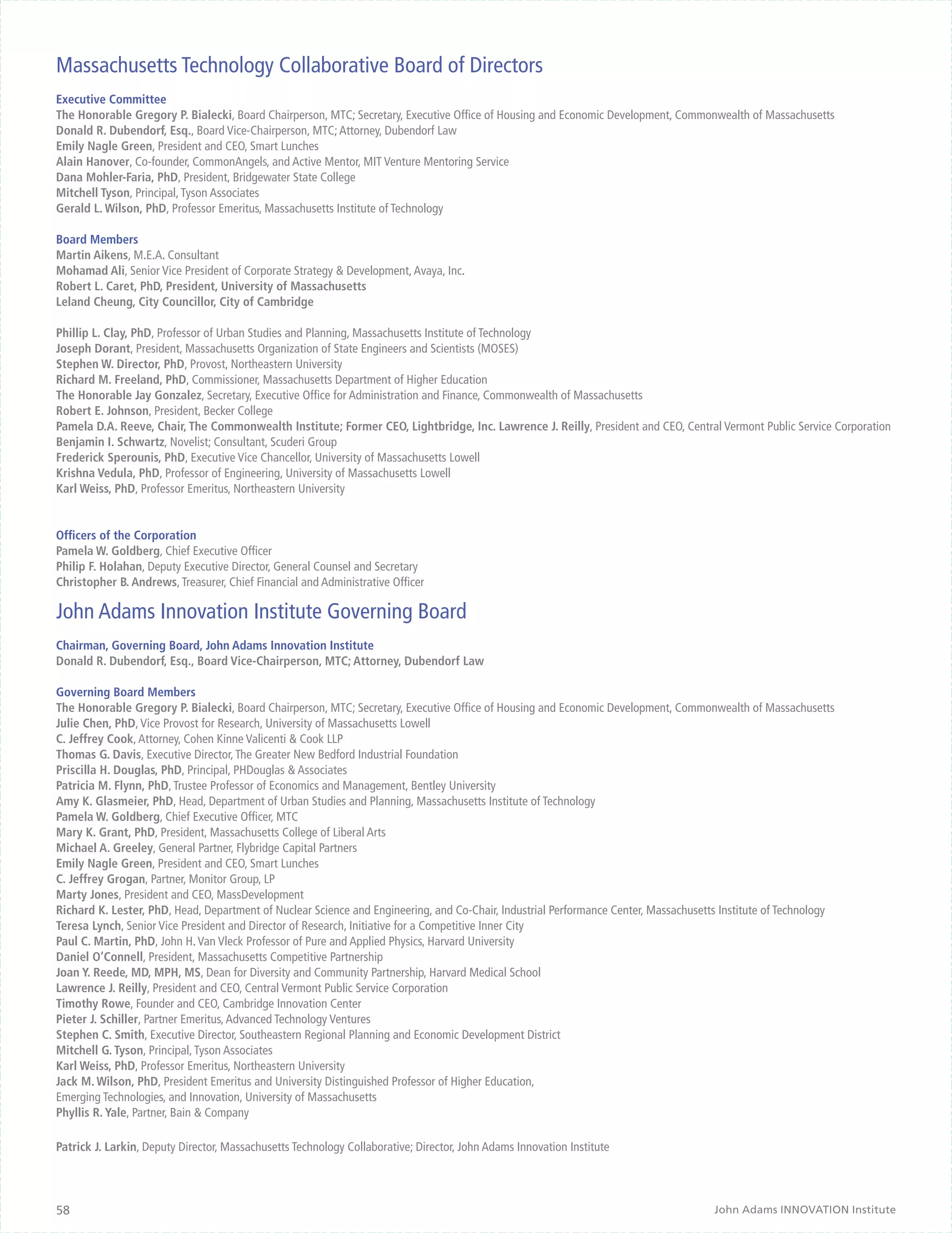Massachusetts Technology Collaborative Board of Directors
Executive Committee
The Honorable Gregory P. Bialecki, Board Chairperson, MTC; Secretary, Executive Office of Housing and Economic Development, Commonwealth of Massachusetts
Donald R. Dubendorf, Esq., Board Vice-Chairperson, MTC; Attorney, Dubendorf Law
Emily Nagle Green, President and CEO, Smart Lunches
Alain Hanover, Co-founder, CommonAngels, and Active Mentor, MIT Venture Mentoring Service
Dana Mohler-Faria, PhD, President, Bridgewater State College
Mitchell Tyson, Principal, Tyson Associates
Gerald L. Wilson, PhD, Professor Emeritus, Massachusetts Institute of Technology

Board Members
Martin Aikens, M.E.A. Consultant
Mohamad Ali, Senior Vice President of Corporate Strategy & Development, Avaya, Inc.
Robert L. Caret, PhD, President, University of Massachusetts
Leland Cheung, City Councillor, City of Cambridge

Phillip L. Clay, PhD, Professor of Urban Studies and Planning, Massachusetts Institute of Technology
Joseph Dorant, President, Massachusetts Organization of State Engineers and Scientists (MOSES)
Stephen W. Director, PhD, Provost, Northeastern University
Richard M. Freeland, PhD, Commissioner, Massachusetts Department of Higher Education
The Honorable Jay Gonzalez, Secretary, Executive Office for Administration and Finance, Commonwealth of Massachusetts
Robert E. Johnson, President, Becker College
Pamela D.A. Reeve, Chair, The Commonwealth Institute; Former CEO, Lightbridge, Inc. Lawrence J. Reilly, President and CEO, Central Vermont Public Service Corporation
Benjamin I. Schwartz, Novelist; Consultant, Scuderi Group
Frederick Sperounis, PhD, Executive Vice Chancellor, University of Massachusetts Lowell
Krishna Vedula, PhD, Professor of Engineering, University of Massachusetts Lowell
Karl Weiss, PhD, Professor Emeritus, Northeastern University


Officers of the Corporation
Pamela W. Goldberg, Chief Executive Officer
Philip F. Holahan, Deputy Executive Director, General Counsel and Secretary
Christopher B. Andrews, Treasurer, Chief Financial and Administrative Officer

John Adams Innovation Institute Governing Board
Chairman, Governing Board, John Adams Innovation Institute
Donald R. Dubendorf, Esq., Board Vice-Chairperson, MTC; Attorney, Dubendorf Law

Governing Board Members
The Honorable Gregory P. Bialecki, Board Chairperson, MTC; Secretary, Executive Office of Housing and Economic Development, Commonwealth of Massachusetts
Julie Chen, PhD, Vice Provost for Research, University of Massachusetts Lowell
C. Jeffrey Cook, Attorney, Cohen Kinne Valicenti & Cook LLP
Thomas G. Davis, Executive Director, The Greater New Bedford Industrial Foundation
Priscilla H. Douglas, PhD, Principal, PHDouglas & Associates
Patricia M. Flynn, PhD, Trustee Professor of Economics and Management, Bentley University
Amy K. Glasmeier, PhD, Head, Department of Urban Studies and Planning, Massachusetts Institute of Technology
Pamela W. Goldberg, Chief Executive Officer, MTC
Mary K. Grant, PhD, President, Massachusetts College of Liberal Arts
Michael A. Greeley, General Partner, Flybridge Capital Partners
Emily Nagle Green, President and CEO, Smart Lunches
C. Jeffrey Grogan, Partner, Monitor Group, LP
Marty Jones, President and CEO, MassDevelopment
Richard K. Lester, PhD, Head, Department of Nuclear Science and Engineering, and Co-Chair, Industrial Performance Center, Massachusetts Institute of Technology
Teresa Lynch, Senior Vice President and Director of Research, Initiative for a Competitive Inner City
Paul C. Martin, PhD, John H. Van Vleck Professor of Pure and Applied Physics, Harvard University
Daniel O’Connell, President, Massachusetts Competitive Partnership
Joan Y. Reede, MD, MPH, MS, Dean for Diversity and Community Partnership, Harvard Medical School
Lawrence J. Reilly, President and CEO, Central Vermont Public Service Corporation
Timothy Rowe, Founder and CEO, Cambridge Innovation Center
Pieter J. Schiller, Partner Emeritus, Advanced Technology Ventures
Stephen C. Smith, Executive Director, Southeastern Regional Planning and Economic Development District
Mitchell G. Tyson, Principal, Tyson Associates
Karl Weiss, PhD, Professor Emeritus, Northeastern University
Jack M. Wilson, PhD, President Emeritus and University Distinguished Professor of Higher Education,
Emerging Technologies, and Innovation, University of Massachusetts
Phyllis R. Yale, Partner, Bain & Company

Patrick J. Larkin, Deputy Director, Massachusetts Technology Collaborative; Director, John Adams Innovation Institute




58                                                                                                                                    John Adams INNOVATION Institute
 