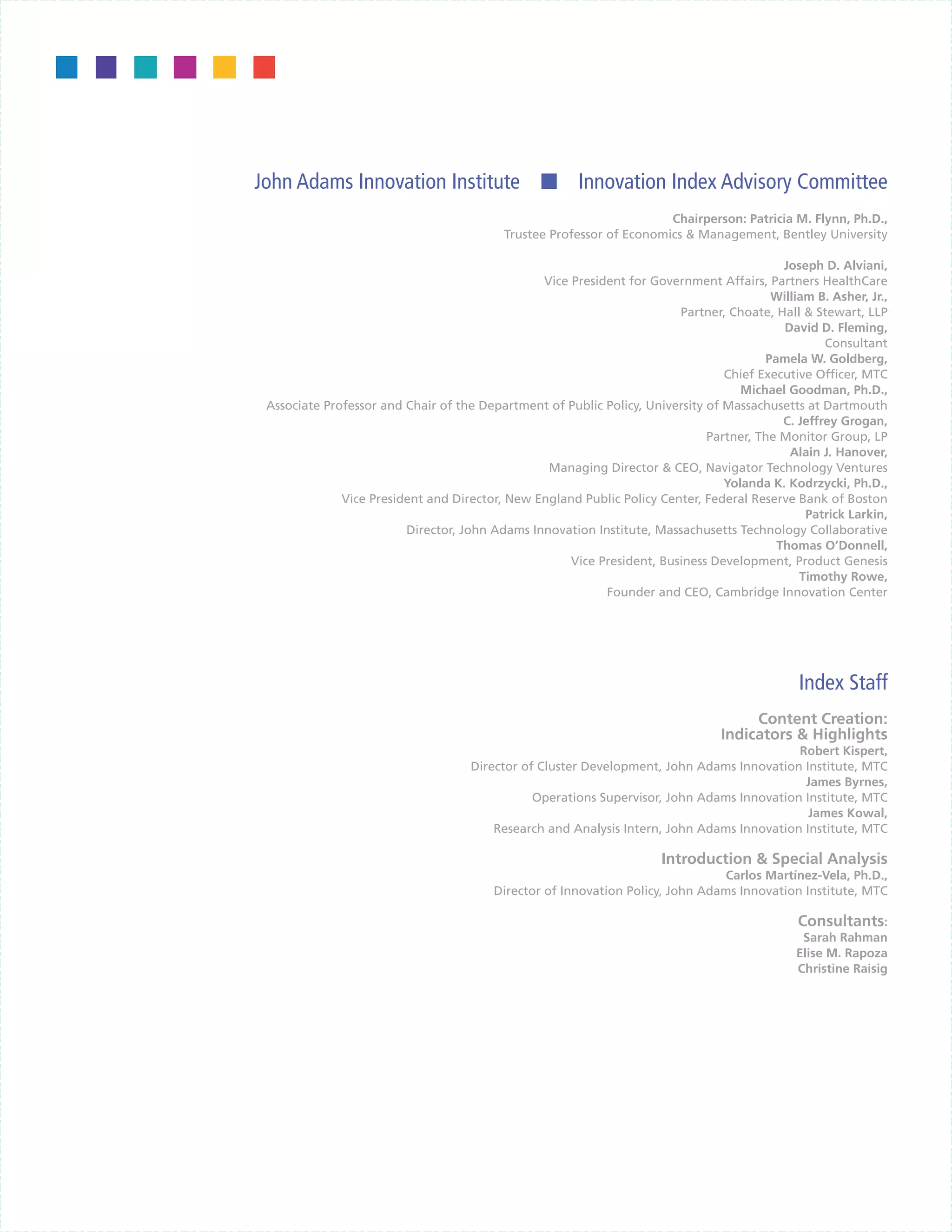John Adams Innovation Institute n Innovation Index Advisory Committee
                                                                       Chairperson: Patricia M. Flynn, Ph.D.,
                                           Trustee Professor of Economics & Management, Bentley University

                                                                                           Joseph D. Alviani,
                                                Vice President for Government Affairs, Partners HealthCare
                                                                                         William B. Asher, Jr.,
                                                                        Partner, Choate, Hall & Stewart, LLP
                                                                                           David D. Fleming,
                                                                                                   Consultant
                                                                                        Pamela W. Goldberg,
                                                                                 Chief Executive Officer, MTC
                                                                                    Michael Goodman, Ph.D.,
 Associate Professor and Chair of the Department of Public Policy, University of Massachusetts at Dartmouth
                                                                                           C. Jeffrey Grogan,
                                                                              Partner, The Monitor Group, LP
                                                                                            Alain J. Hanover,
                                                 Managing Director & CEO, Navigator Technology Ventures
                                                                                 Yolanda K. Kodrzycki, Ph.D.,
              Vice President and Director, New England Public Policy Center, Federal Reserve Bank of Boston
                                                                                               Patrick Larkin,
                         Director, John Adams Innovation Institute, Massachusetts Technology Collaborative
                                                                                          Thomas O’Donnell,
                                                     Vice President, Business Development, Product Genesis
                                                                                              Timothy Rowe,
                                                           Founder and CEO, Cambridge Innovation Center




                                                                                               Index Staff
                                                                                      Content Creation:
                                                                                 Indicators & Highlights
                                                                                            Robert Kispert,
                                     Director of Cluster Development, John Adams Innovation Institute, MTC
                                                                                             James Byrnes,
                                                Operations Supervisor, John Adams Innovation Institute, MTC
                                                                                              James Kowal,
                                         Research and Analysis Intern, John Adams Innovation Institute, MTC

                                                                      Introduction & Special Analysis
                                                                                Carlos Martínez-Vela, Ph.D.,
                                         Director of Innovation Policy, John Adams Innovation Institute, MTC

                                                                                               Consultants:
                                                                                               Sarah Rahman
                                                                                              Elise M. Rapoza
                                                                                              Christine Raisig
 