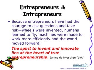 Entrepreneurs & IntrapreneursBecause entrepreneurs have had the courage to ask questions and take risk—wheels were invented, humans learned to fly, machines were made to work more efficiently and the world moved forward. The spirit to invent and innovate lies at the heart of true entrepreneurship.Janine de Nysschen (blog) 