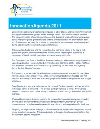 InnovationAgenda.2011
Connecticut’s economy is weakening compared to other States, and we enter 2011 worried
about jobs and economic growth amidst a budget deficit. Still, there is reason for hope.
The competitive skills of our talented citizenry, the diverse strengths of many firms spread
across many key global growth clusters and the favorable access we enjoy to New York
and Boston mean we have the potential to re-create the successes our state has enjoyed
during past times of economic change and challenge.

With new state leadership and the recognition that economic vitality is the key to high
quality jobs growth, we now need to take action towards regaining our position as a
crossroads of talent, capital, innovation, and generator of good jobs.

The President in his State of the Union Address challenged all Americans to again position
us as the productive resourceful land of innovation and economic agility. Let us not forget
that few states did better than Connecticut by capitalizing on their skills and ingenuity
during the last “Sputnik” moment.

The question is, do we have the will and resources to capture our share of the new global
innovation economy? We say “yes”. We believe we must start down this road now with
direction and energy – while also acknowledging that for the next few years we face budget
limitations.

Once Connecticut was acknowledged as the home of Yankee ingenuity, and we were the
technology center of the world. This created our high standard of living. Now we face
tougher competition, and our leadership position has eroded through a confluence of global
changes.

We need to recreate a dynamic economy for growing high potential businesses, including
an innovation environment that will grow and attract the talent, technology, growth
businesses and capital we need to generate new jobs and a strong tax base for the future.

Targeting this objective will leverage our limited resources and produce the greatest impact
on our long term prosperity. This agenda seeks to focus on the changes and actions that
will transform decline into growth.

                                                       1 | InnovationAgenda.2011 — February 2011
 