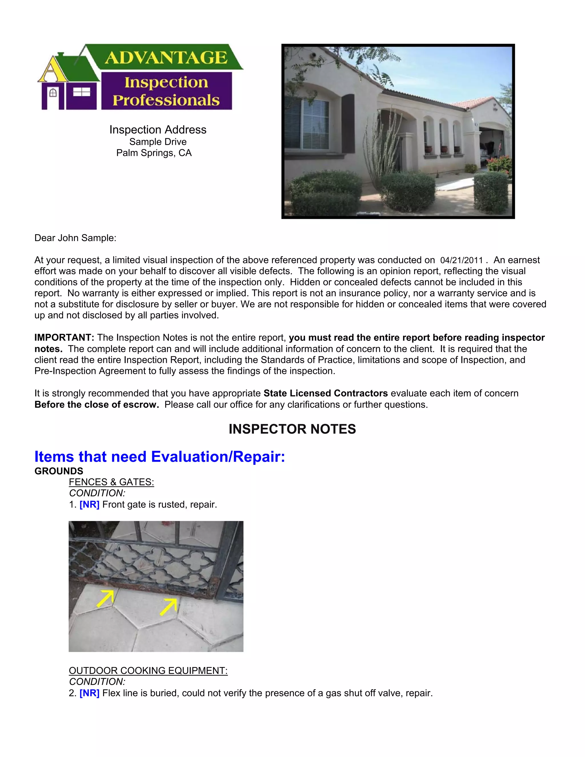 Inspection Address
                      Sample Drive
                   Palm Springs, CA




Dear John Sample:

At your request, a limited visual inspection of the above referenced property was conducted on 04/21/2011 . An earnest
effort was made on your behalf to discover all visible defects. The following is an opinion report, reflecting the visual
conditions of the property at the time of the inspection only. Hidden or concealed defects cannot be included in this
report. No warranty is either expressed or implied. This report is not an insurance policy, nor a warranty service and is
not a substitute for disclosure by seller or buyer. We are not responsible for hidden or concealed items that were covered
up and not disclosed by all parties involved.

IMPORTANT: The Inspection Notes is not the entire report, you must read the entire report before reading inspector
notes. The complete report can and will include additional information of concern to the client. It is required that the
client read the entire Inspection Report, including the Standards of Practice, limitations and scope of Inspection, and
Pre-Inspection Agreement to fully assess the findings of the inspection.

It is strongly recommended that you have appropriate State Licensed Contractors evaluate each item of concern
Before the close of escrow. Please call our office for any clarifications or further questions.

                                               INSPECTOR NOTES

Items that need Evaluation/Repair:
GROUNDS
     FENCES & GATES:
     CONDITION:
     1. [NR] Front gate is rusted, repair.




        OUTDOOR COOKING EQUIPMENT:
        CONDITION:
        2. [NR] Flex line is buried, could not verify the presence of a gas shut off valve, repair.
 