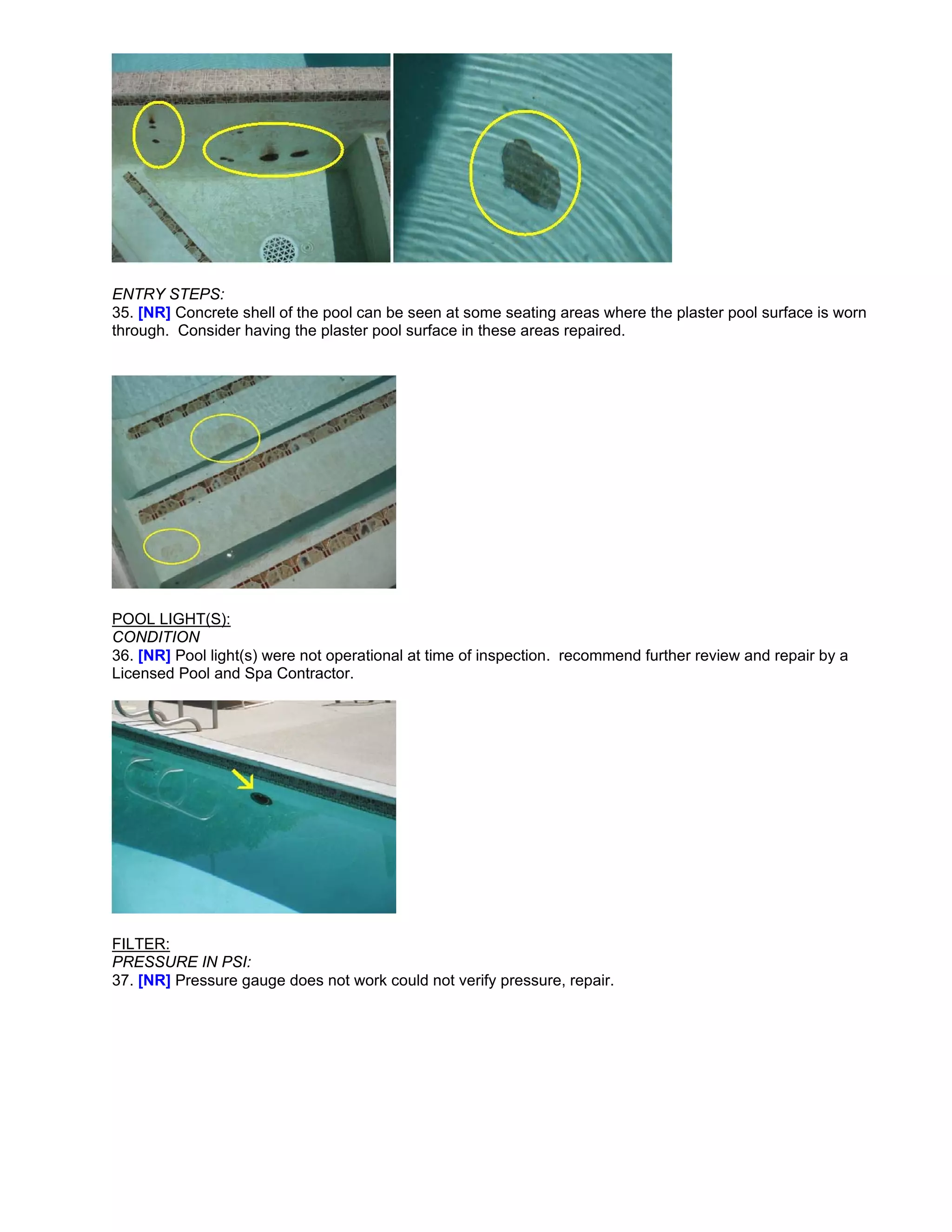 ENTRY STEPS:
35. [NR] Concrete shell of the pool can be seen at some seating areas where the plaster pool surface is worn
through. Consider having the plaster pool surface in these areas repaired.




POOL LIGHT(S):
CONDITION
36. [NR] Pool light(s) were not operational at time of inspection. recommend further review and repair by a
Licensed Pool and Spa Contractor.




FILTER:
PRESSURE IN PSI:
37. [NR] Pressure gauge does not work could not verify pressure, repair.
 