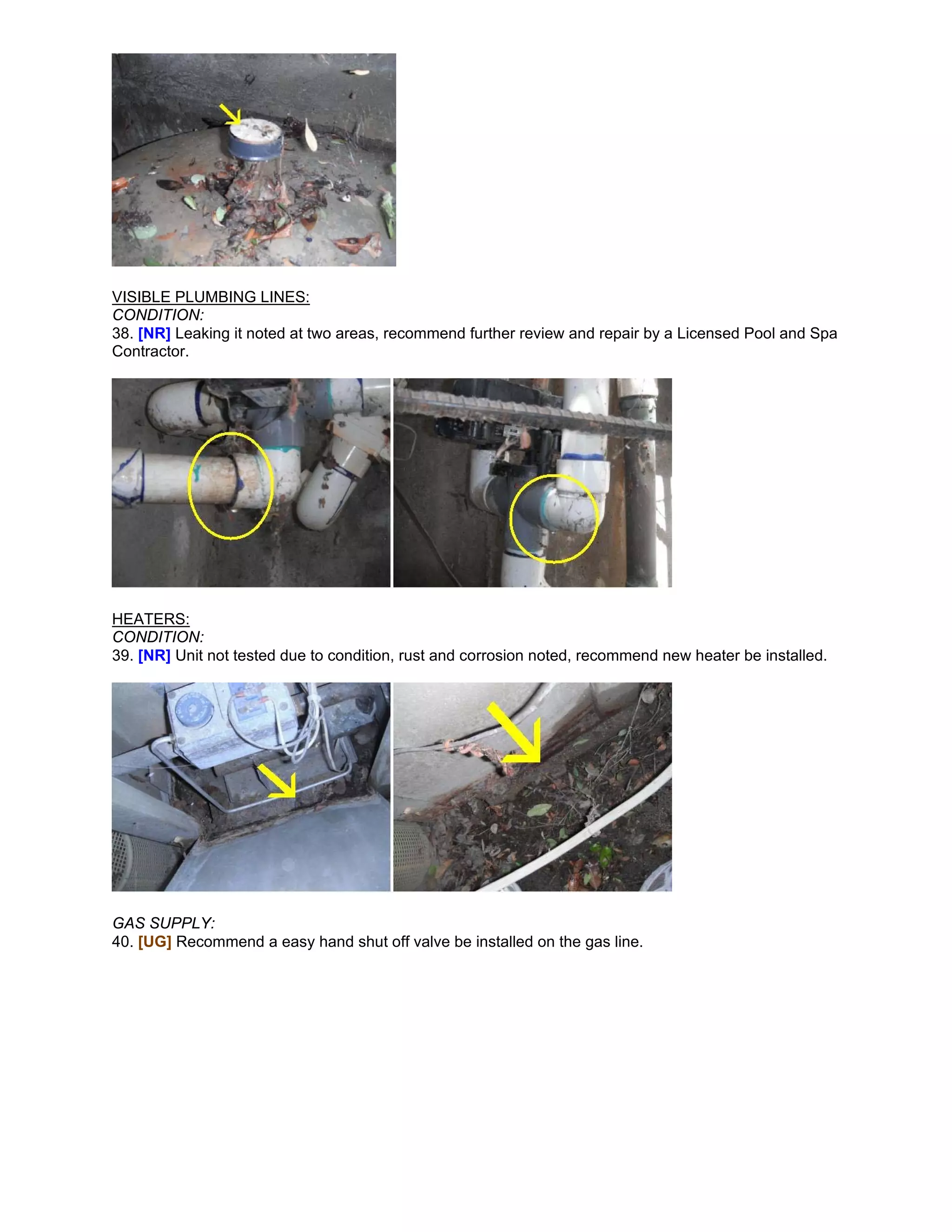 VISIBLE PLUMBING LINES:
CONDITION:
38. [NR] Leaking it noted at two areas, recommend further review and repair by a Licensed Pool and Spa
Contractor.




HEATERS:
CONDITION:
39. [NR] Unit not tested due to condition, rust and corrosion noted, recommend new heater be installed.




GAS SUPPLY:
40. [UG] Recommend a easy hand shut off valve be installed on the gas line.
 