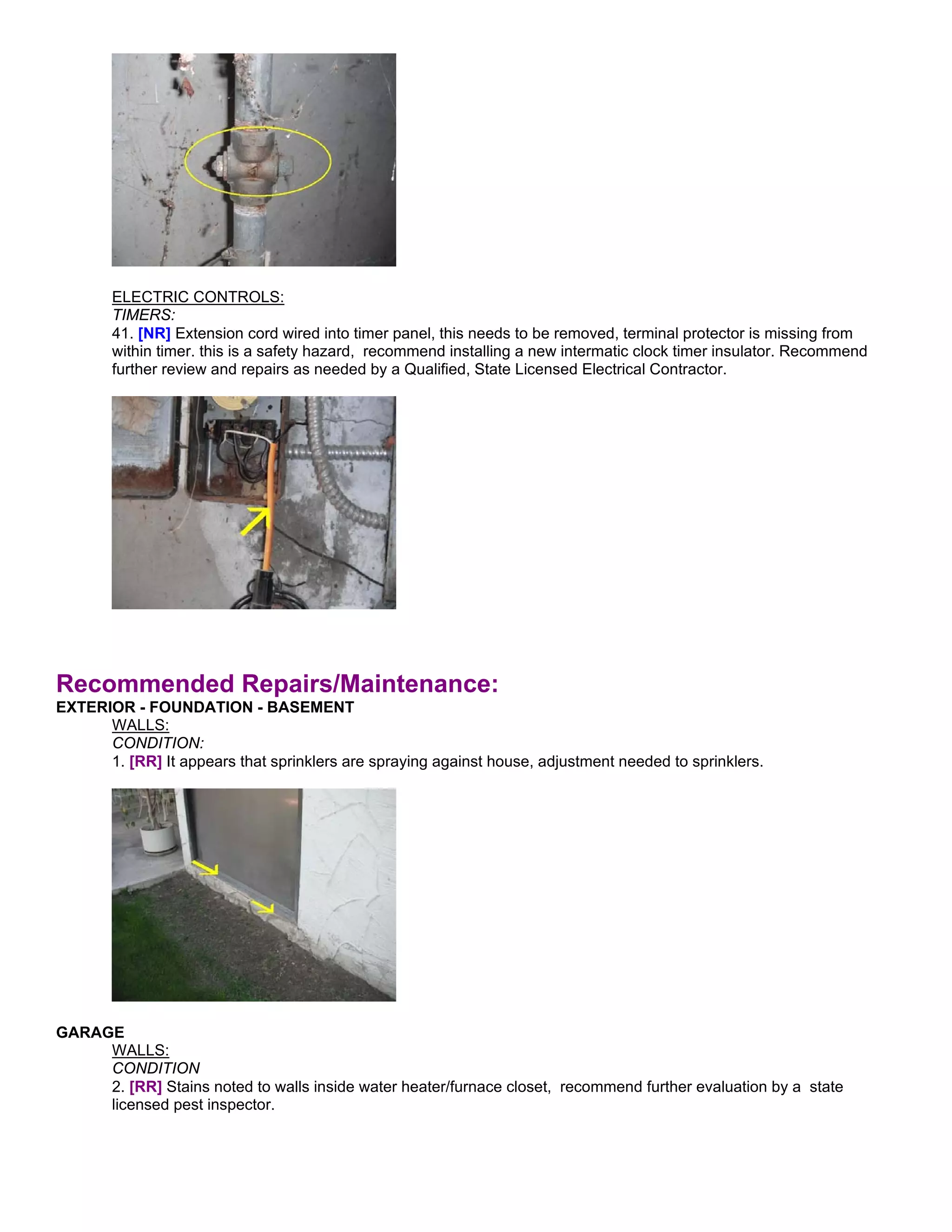ELECTRIC CONTROLS:
       TIMERS:
       41. [NR] Extension cord wired into timer panel, this needs to be removed, terminal protector is missing from
       within timer. this is a safety hazard, recommend installing a new intermatic clock timer insulator. Recommend
       further review and repairs as needed by a Qualified, State Licensed Electrical Contractor.




Recommended Repairs/Maintenance:
EXTERIOR - FOUNDATION - BASEMENT
      WALLS:
      CONDITION:
      1. [RR] It appears that sprinklers are spraying against house, adjustment needed to sprinklers.




GARAGE
     WALLS:
     CONDITION
     2. [RR] Stains noted to walls inside water heater/furnace closet, recommend further evaluation by a state
     licensed pest inspector.
 