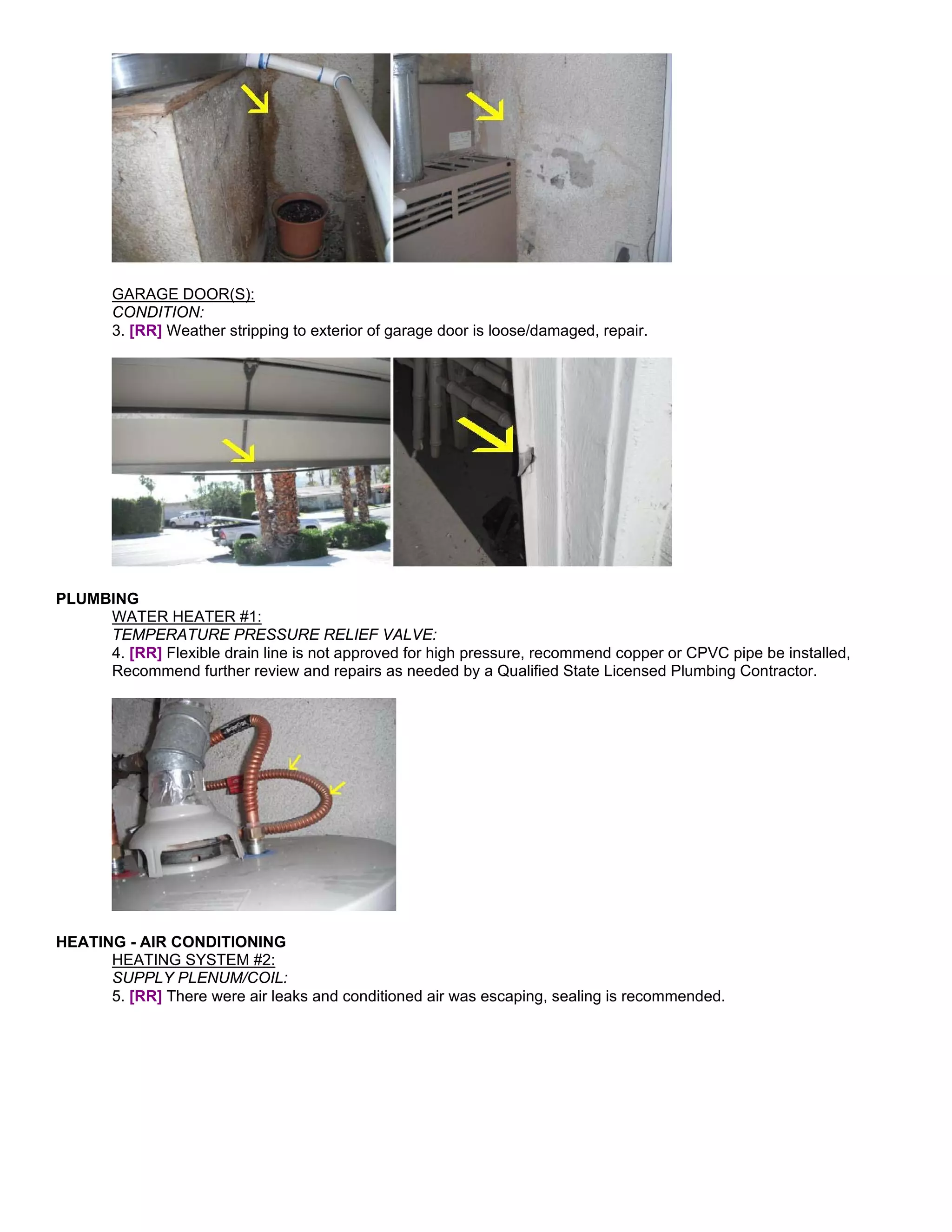 GARAGE DOOR(S):
       CONDITION:
       3. [RR] Weather stripping to exterior of garage door is loose/damaged, repair.




PLUMBING
     WATER HEATER #1:
     TEMPERATURE PRESSURE RELIEF VALVE:
     4. [RR] Flexible drain line is not approved for high pressure, recommend copper or CPVC pipe be installed,
     Recommend further review and repairs as needed by a Qualified State Licensed Plumbing Contractor.




HEATING - AIR CONDITIONING
      HEATING SYSTEM #2:
      SUPPLY PLENUM/COIL:
      5. [RR] There were air leaks and conditioned air was escaping, sealing is recommended.
 