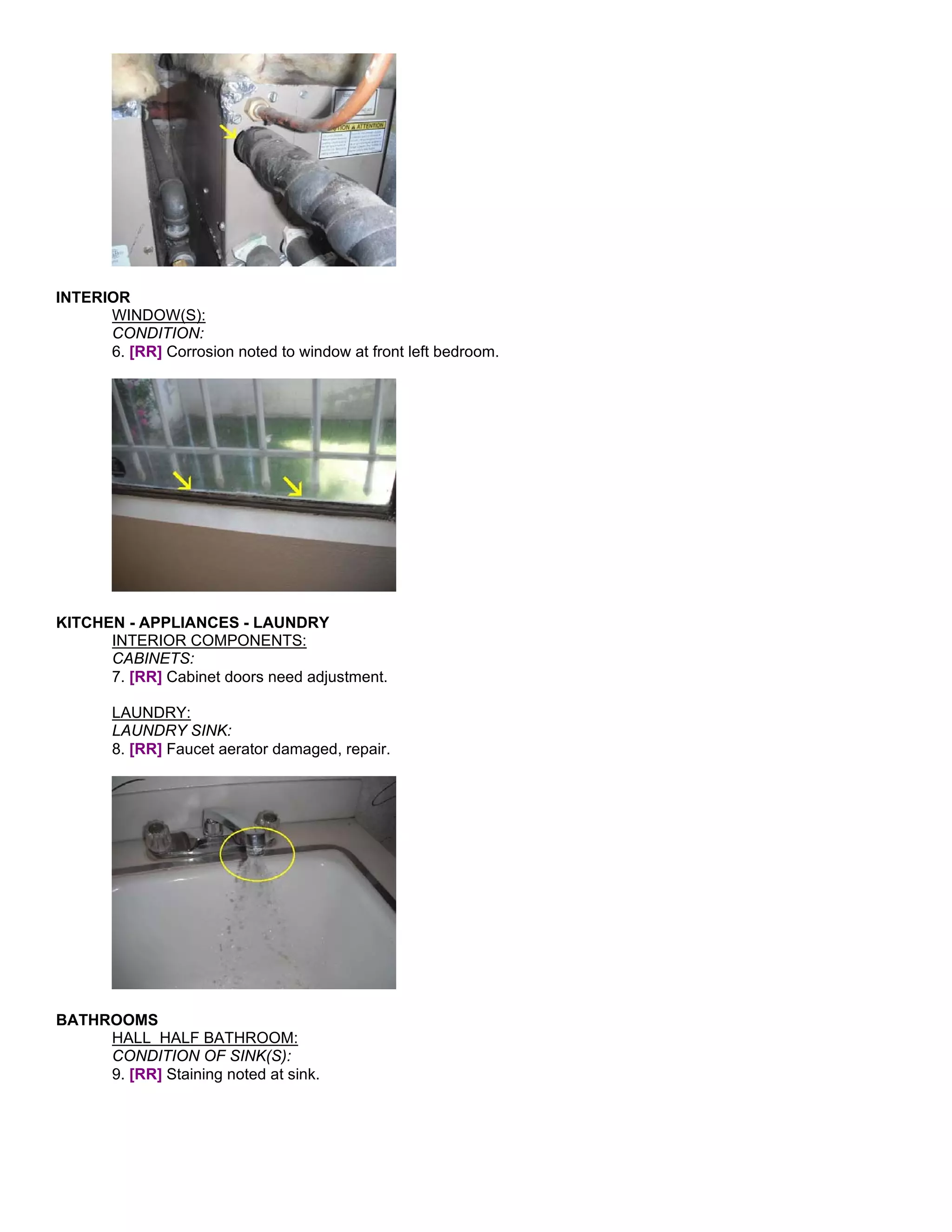 INTERIOR
      WINDOW(S):
      CONDITION:
      6. [RR] Corrosion noted to window at front left bedroom.




KITCHEN - APPLIANCES - LAUNDRY
      INTERIOR COMPONENTS:
      CABINETS:
      7. [RR] Cabinet doors need adjustment.

       LAUNDRY:
       LAUNDRY SINK:
       8. [RR] Faucet aerator damaged, repair.




BATHROOMS
     HALL HALF BATHROOM:
     CONDITION OF SINK(S):
     9. [RR] Staining noted at sink.
 