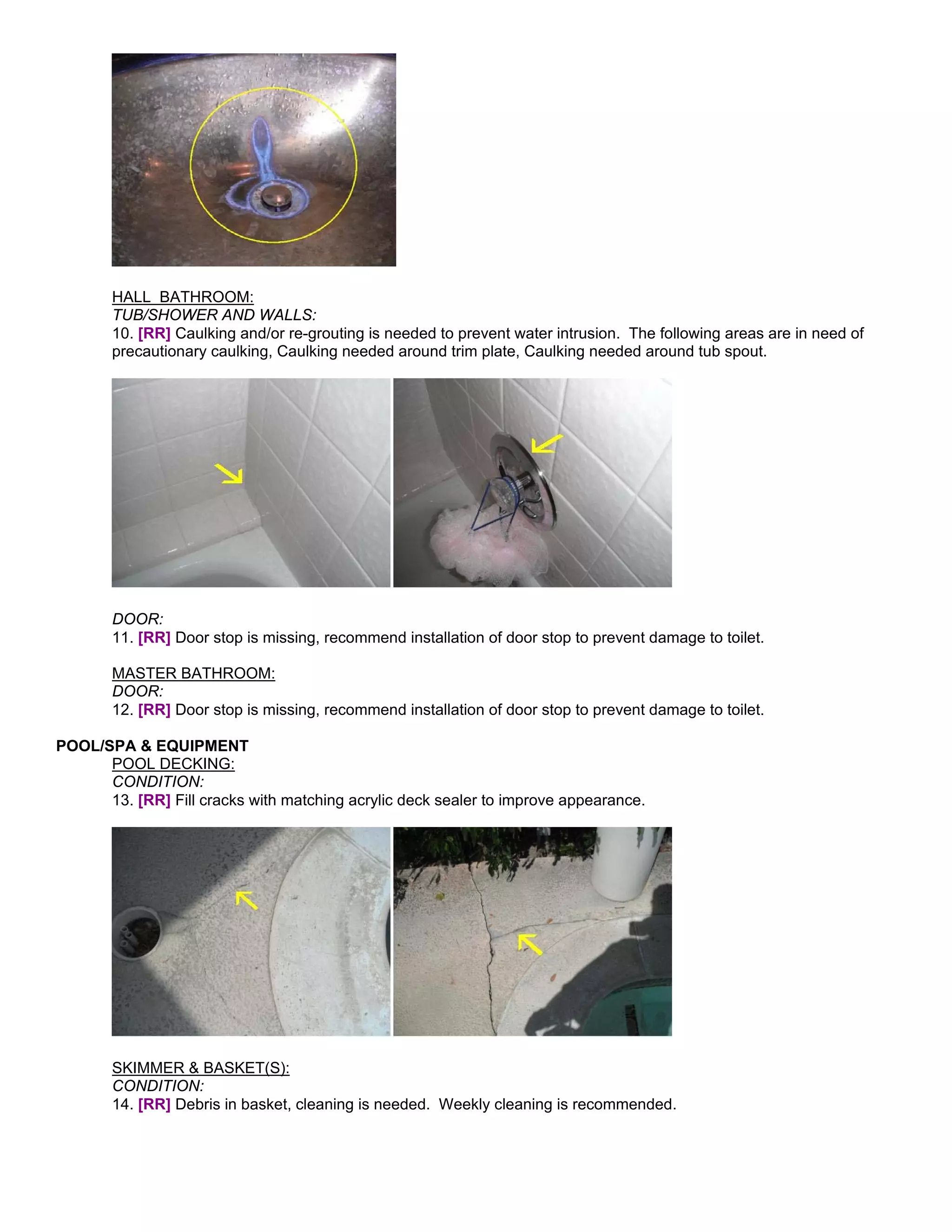 HALL BATHROOM:
       TUB/SHOWER AND WALLS:
       10. [RR] Caulking and/or re-grouting is needed to prevent water intrusion. The following areas are in need of
       precautionary caulking, Caulking needed around trim plate, Caulking needed around tub spout.




       DOOR:
       11. [RR] Door stop is missing, recommend installation of door stop to prevent damage to toilet.

       MASTER BATHROOM:
       DOOR:
       12. [RR] Door stop is missing, recommend installation of door stop to prevent damage to toilet.

POOL/SPA & EQUIPMENT
      POOL DECKING:
      CONDITION:
      13. [RR] Fill cracks with matching acrylic deck sealer to improve appearance.




       SKIMMER & BASKET(S):
       CONDITION:
       14. [RR] Debris in basket, cleaning is needed. Weekly cleaning is recommended.
 