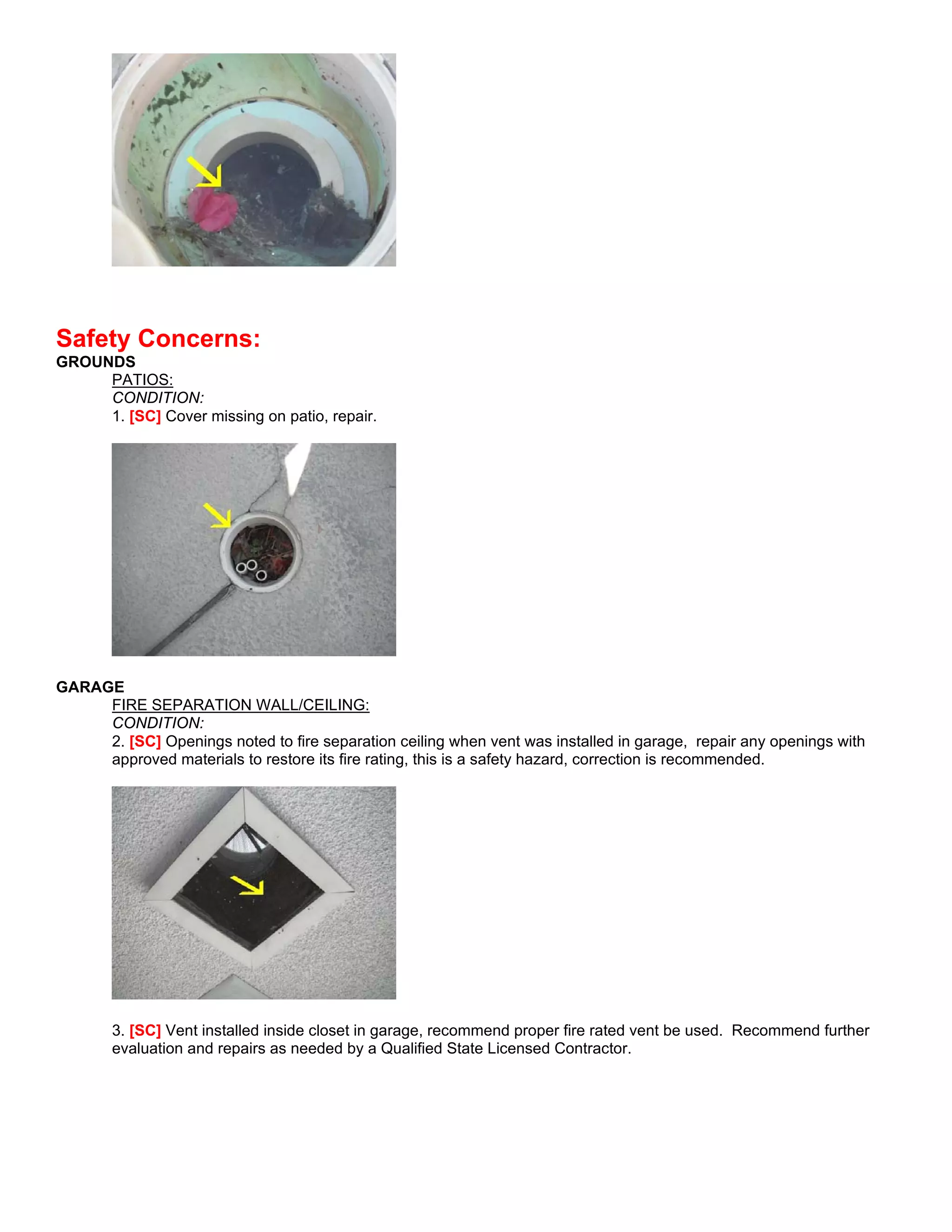 Safety Concerns:
GROUNDS
     PATIOS:
     CONDITION:
     1. [SC] Cover missing on patio, repair.




GARAGE
     FIRE SEPARATION WALL/CEILING:
     CONDITION:
     2. [SC] Openings noted to fire separation ceiling when vent was installed in garage, repair any openings with
     approved materials to restore its fire rating, this is a safety hazard, correction is recommended.




       3. [SC] Vent installed inside closet in garage, recommend proper fire rated vent be used. Recommend further
       evaluation and repairs as needed by a Qualified State Licensed Contractor.
 
