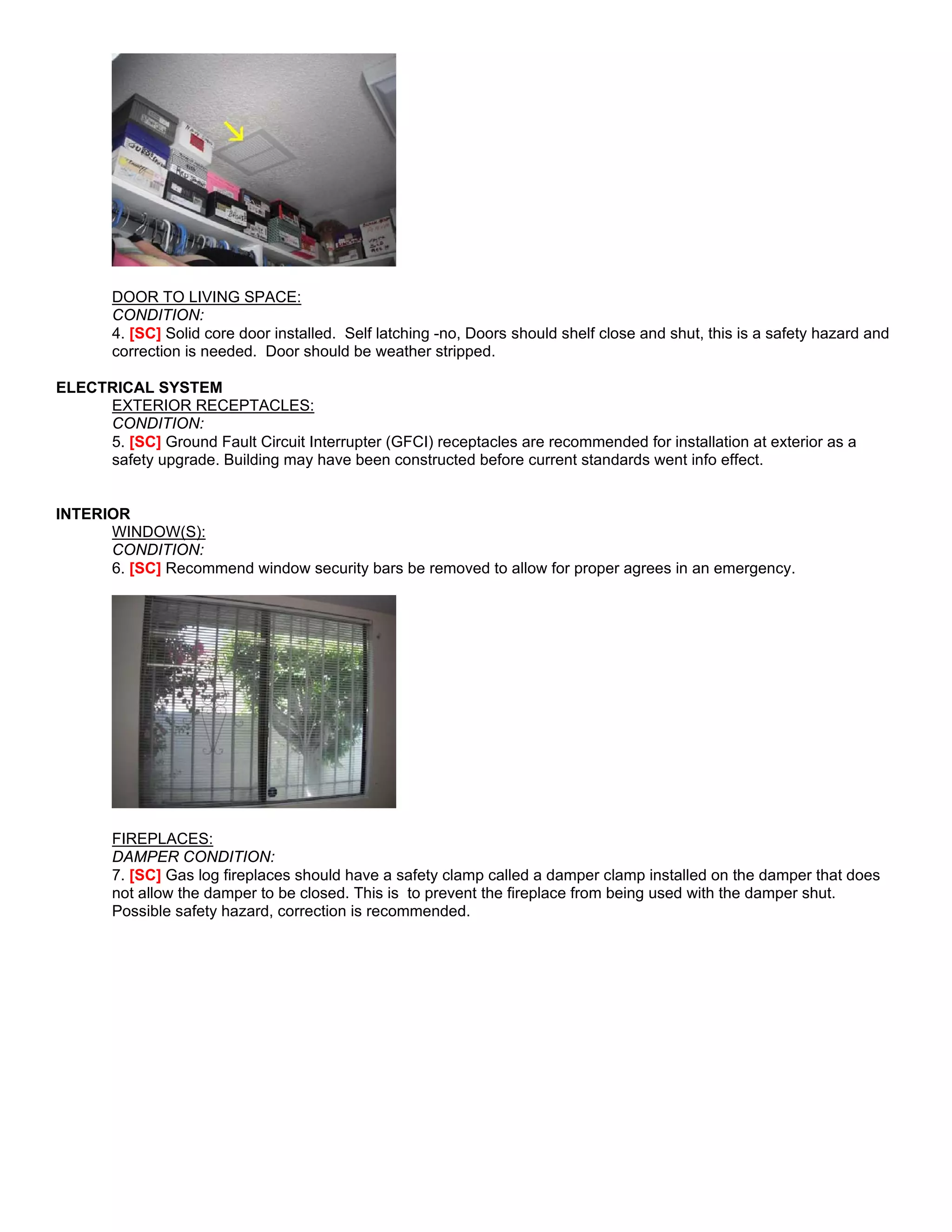 DOOR TO LIVING SPACE:
       CONDITION:
       4. [SC] Solid core door installed. Self latching -no, Doors should shelf close and shut, this is a safety hazard and
       correction is needed. Door should be weather stripped.

ELECTRICAL SYSTEM
     EXTERIOR RECEPTACLES:
     CONDITION:
     5. [SC] Ground Fault Circuit Interrupter (GFCI) receptacles are recommended for installation at exterior as a
     safety upgrade. Building may have been constructed before current standards went info effect.


INTERIOR
      WINDOW(S):
      CONDITION:
      6. [SC] Recommend window security bars be removed to allow for proper agrees in an emergency.




       FIREPLACES:
       DAMPER CONDITION:
       7. [SC] Gas log fireplaces should have a safety clamp called a damper clamp installed on the damper that does
       not allow the damper to be closed. This is to prevent the fireplace from being used with the damper shut.
       Possible safety hazard, correction is recommended.
 