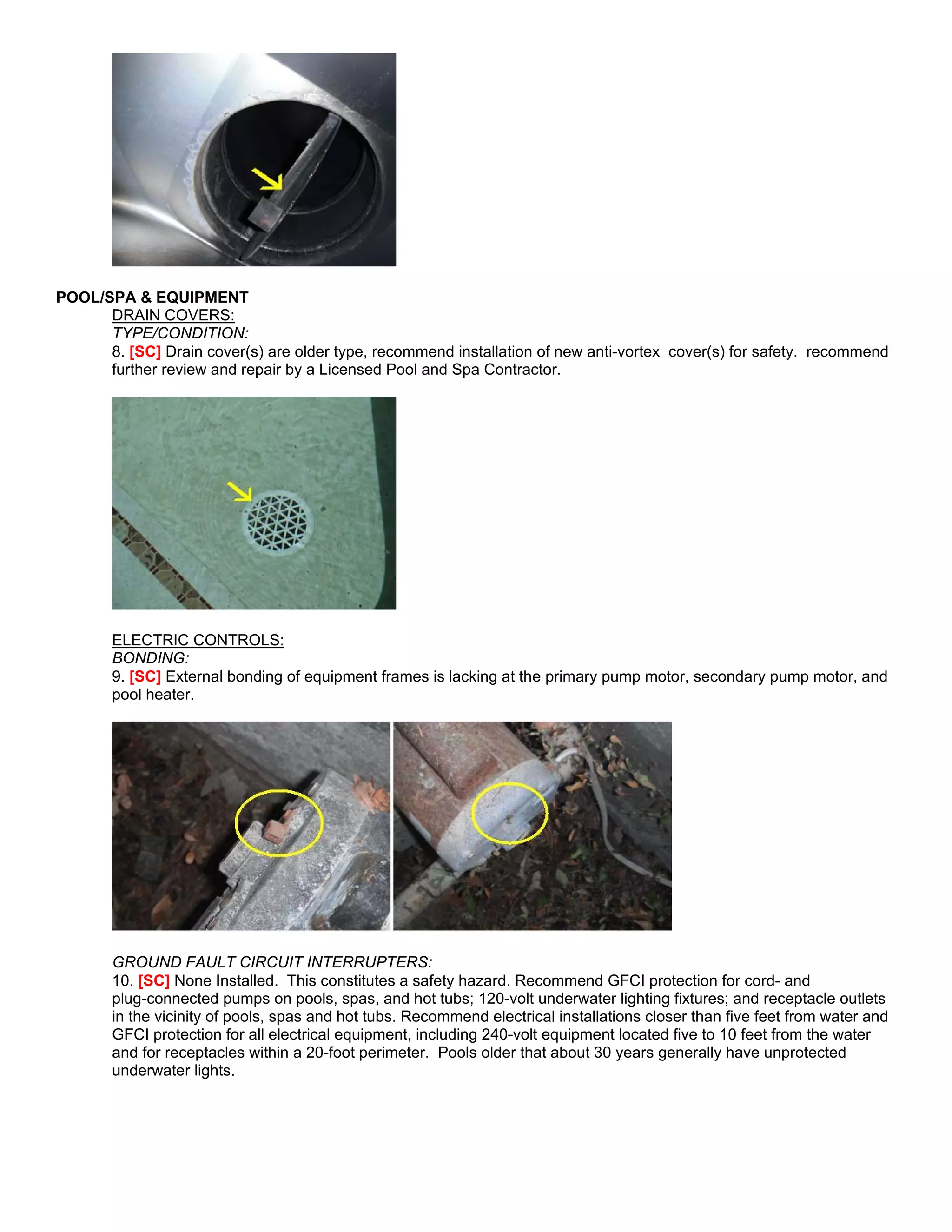 POOL/SPA & EQUIPMENT
      DRAIN COVERS:
      TYPE/CONDITION:
      8. [SC] Drain cover(s) are older type, recommend installation of new anti-vortex cover(s) for safety. recommend
      further review and repair by a Licensed Pool and Spa Contractor.




       ELECTRIC CONTROLS:
       BONDING:
       9. [SC] External bonding of equipment frames is lacking at the primary pump motor, secondary pump motor, and
       pool heater.




       GROUND FAULT CIRCUIT INTERRUPTERS:
       10. [SC] None Installed. This constitutes a safety hazard. Recommend GFCI protection for cord- and
       plug-connected pumps on pools, spas, and hot tubs; 120-volt underwater lighting fixtures; and receptacle outlets
       in the vicinity of pools, spas and hot tubs. Recommend electrical installations closer than five feet from water and
       GFCI protection for all electrical equipment, including 240-volt equipment located five to 10 feet from the water
       and for receptacles within a 20-foot perimeter. Pools older that about 30 years generally have unprotected
       underwater lights.
 