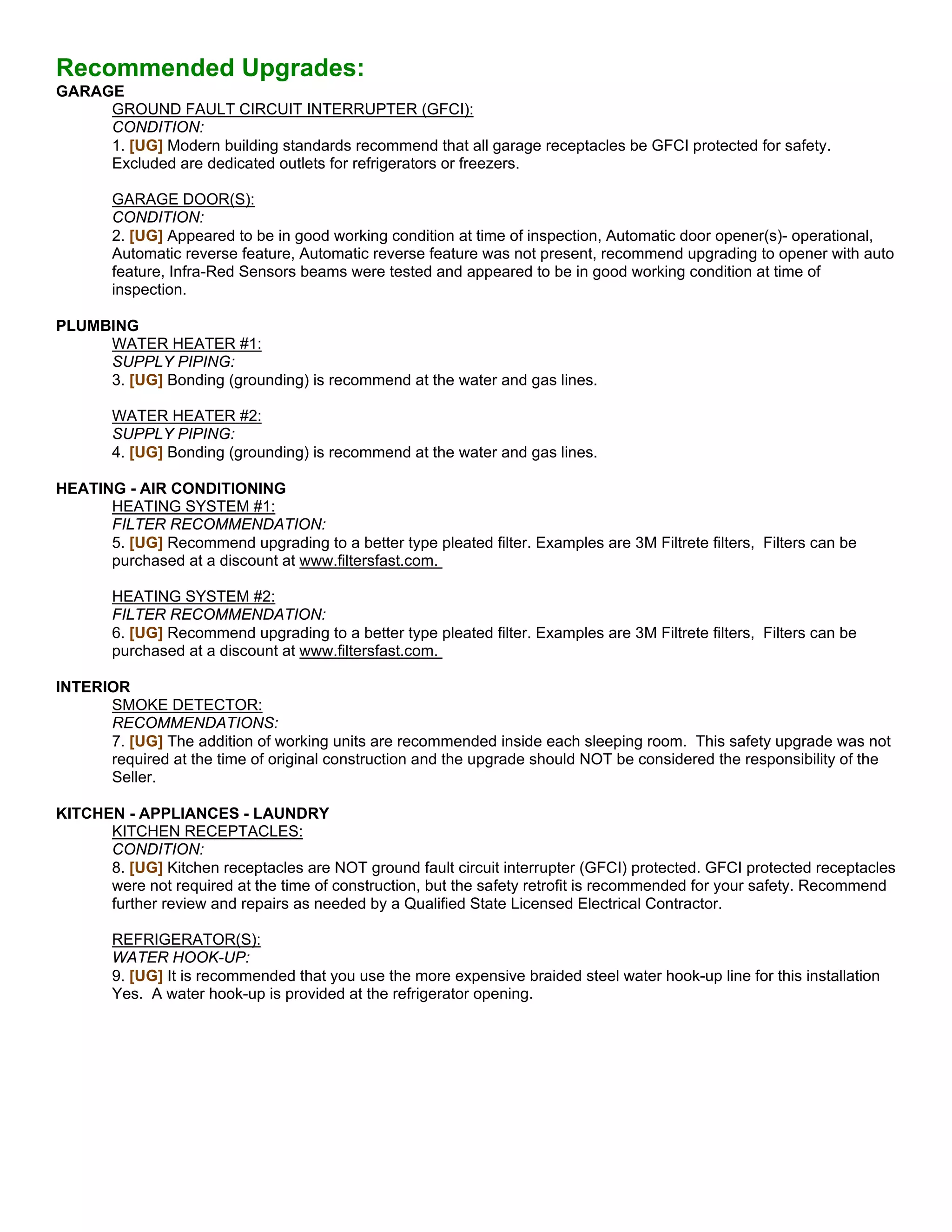 Recommended Upgrades:
GARAGE
     GROUND FAULT CIRCUIT INTERRUPTER (GFCI):
     CONDITION:
     1. [UG] Modern building standards recommend that all garage receptacles be GFCI protected for safety.
     Excluded are dedicated outlets for refrigerators or freezers.

        GARAGE DOOR(S):
        CONDITION:
        2. [UG] Appeared to be in good working condition at time of inspection, Automatic door opener(s)- operational,
        Automatic reverse feature, Automatic reverse feature was not present, recommend upgrading to opener with auto
        feature, Infra-Red Sensors beams were tested and appeared to be in good working condition at time of
        inspection.

PLUMBING
     WATER HEATER #1:
     SUPPLY PIPING:
     3. [UG] Bonding (grounding) is recommend at the water and gas lines.

        WATER HEATER #2:
        SUPPLY PIPING:
        4. [UG] Bonding (grounding) is recommend at the water and gas lines.

HEATING - AIR CONDITIONING
      HEATING SYSTEM #1:
      FILTER RECOMMENDATION:
      5. [UG] Recommend upgrading to a better type pleated filter. Examples are 3M Filtrete filters, Filters can be
      purchased at a discount at www.filtersfast.com.

        HEATING SYSTEM #2:
        FILTER RECOMMENDATION:
        6. [UG] Recommend upgrading to a better type pleated filter. Examples are 3M Filtrete filters, Filters can be
        purchased at a discount at www.filtersfast.com.

INTERIOR
      SMOKE DETECTOR:
      RECOMMENDATIONS:
      7. [UG] The addition of working units are recommended inside each sleeping room. This safety upgrade was not
      required at the time of original construction and the upgrade should NOT be considered the responsibility of the
      Seller.

KITCHEN - APPLIANCES - LAUNDRY
      KITCHEN RECEPTACLES:
      CONDITION:
      8. [UG] Kitchen receptacles are NOT ground fault circuit interrupter (GFCI) protected. GFCI protected receptacles
      were not required at the time of construction, but the safety retrofit is recommended for your safety. Recommend
      further review and repairs as needed by a Qualified State Licensed Electrical Contractor.

        REFRIGERATOR(S):
        WATER HOOK-UP:
        9. [UG] It is recommended that you use the more expensive braided steel water hook-up line for this installation
        Yes. A water hook-up is provided at the refrigerator opening.
 