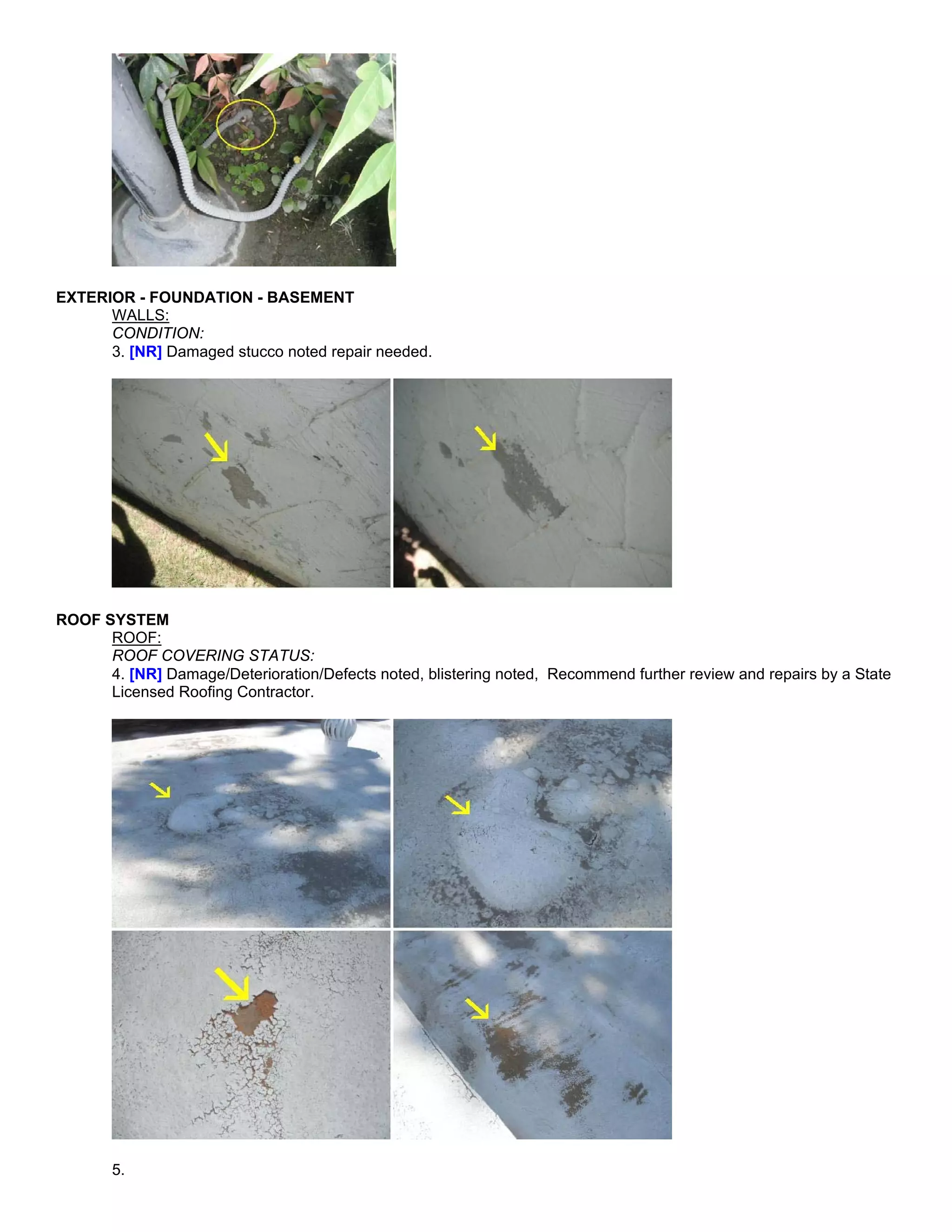 EXTERIOR - FOUNDATION - BASEMENT
      WALLS:
      CONDITION:
      3. [NR] Damaged stucco noted repair needed.




ROOF SYSTEM
      ROOF:
      ROOF COVERING STATUS:
      4. [NR] Damage/Deterioration/Defects noted, blistering noted, Recommend further review and repairs by a State
      Licensed Roofing Contractor.




       5.
 