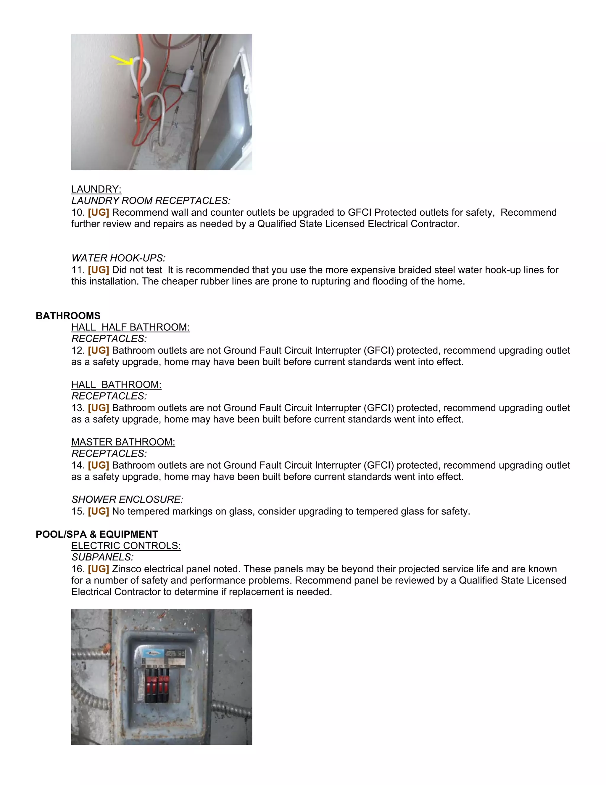 LAUNDRY:
       LAUNDRY ROOM RECEPTACLES:
       10. [UG] Recommend wall and counter outlets be upgraded to GFCI Protected outlets for safety, Recommend
       further review and repairs as needed by a Qualified State Licensed Electrical Contractor.


       WATER HOOK-UPS:
       11. [UG] Did not test It is recommended that you use the more expensive braided steel water hook-up lines for
       this installation. The cheaper rubber lines are prone to rupturing and flooding of the home.


BATHROOMS
     HALL HALF BATHROOM:
     RECEPTACLES:
     12. [UG] Bathroom outlets are not Ground Fault Circuit Interrupter (GFCI) protected, recommend upgrading outlet
     as a safety upgrade, home may have been built before current standards went into effect.

       HALL BATHROOM:
       RECEPTACLES:
       13. [UG] Bathroom outlets are not Ground Fault Circuit Interrupter (GFCI) protected, recommend upgrading outlet
       as a safety upgrade, home may have been built before current standards went into effect.

       MASTER BATHROOM:
       RECEPTACLES:
       14. [UG] Bathroom outlets are not Ground Fault Circuit Interrupter (GFCI) protected, recommend upgrading outlet
       as a safety upgrade, home may have been built before current standards went into effect.

       SHOWER ENCLOSURE:
       15. [UG] No tempered markings on glass, consider upgrading to tempered glass for safety.

POOL/SPA & EQUIPMENT
      ELECTRIC CONTROLS:
      SUBPANELS:
      16. [UG] Zinsco electrical panel noted. These panels may be beyond their projected service life and are known
      for a number of safety and performance problems. Recommend panel be reviewed by a Qualified State Licensed
      Electrical Contractor to determine if replacement is needed.
 