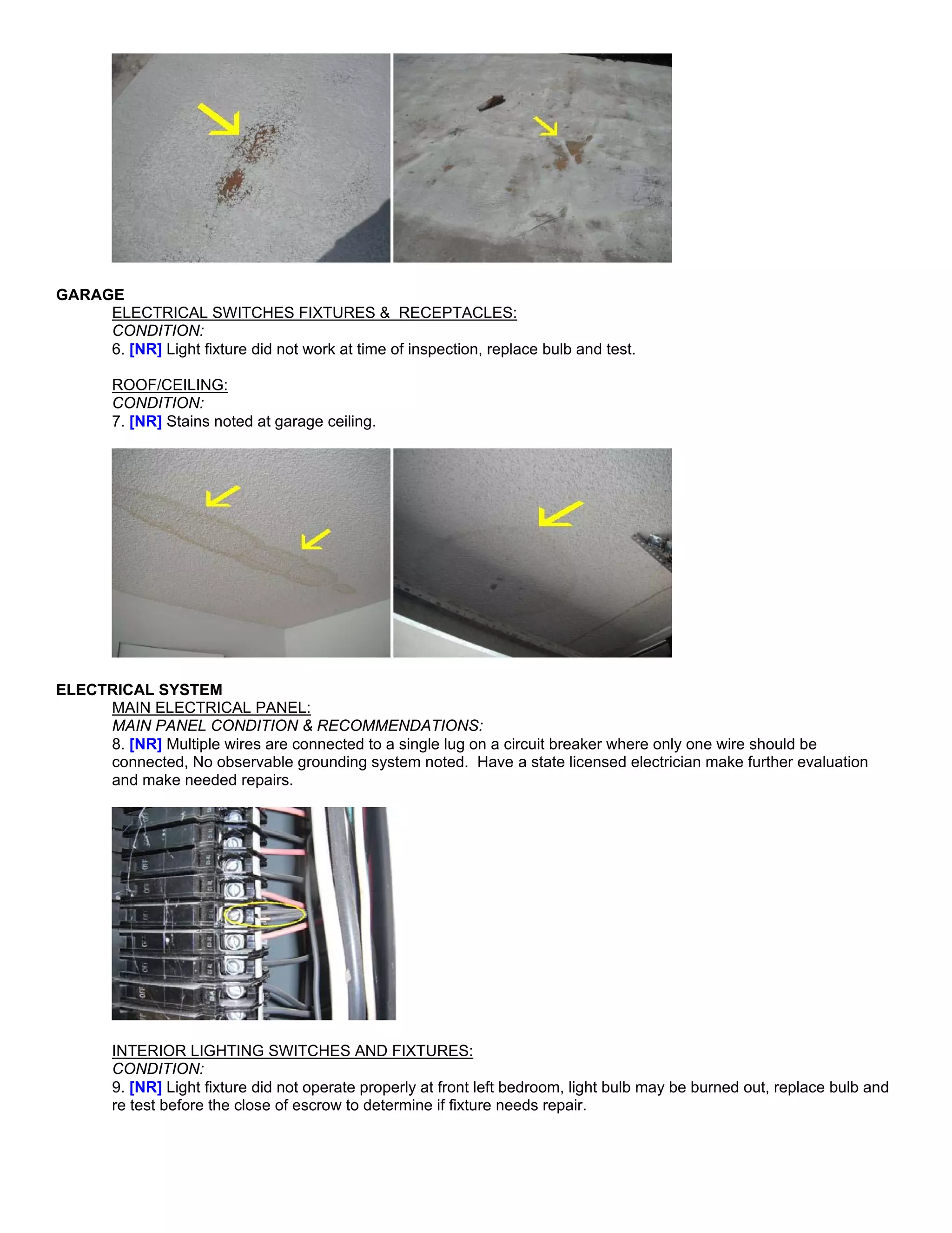 GARAGE
     ELECTRICAL SWITCHES FIXTURES & RECEPTACLES:
     CONDITION:
     6. [NR] Light fixture did not work at time of inspection, replace bulb and test.

        ROOF/CEILING:
        CONDITION:
        7. [NR] Stains noted at garage ceiling.




ELECTRICAL SYSTEM
     MAIN ELECTRICAL PANEL:
     MAIN PANEL CONDITION & RECOMMENDATIONS:
     8. [NR] Multiple wires are connected to a single lug on a circuit breaker where only one wire should be
     connected, No observable grounding system noted. Have a state licensed electrician make further evaluation
     and make needed repairs.




        INTERIOR LIGHTING SWITCHES AND FIXTURES:
        CONDITION:
        9. [NR] Light fixture did not operate properly at front left bedroom, light bulb may be burned out, replace bulb and
        re test before the close of escrow to determine if fixture needs repair.
 