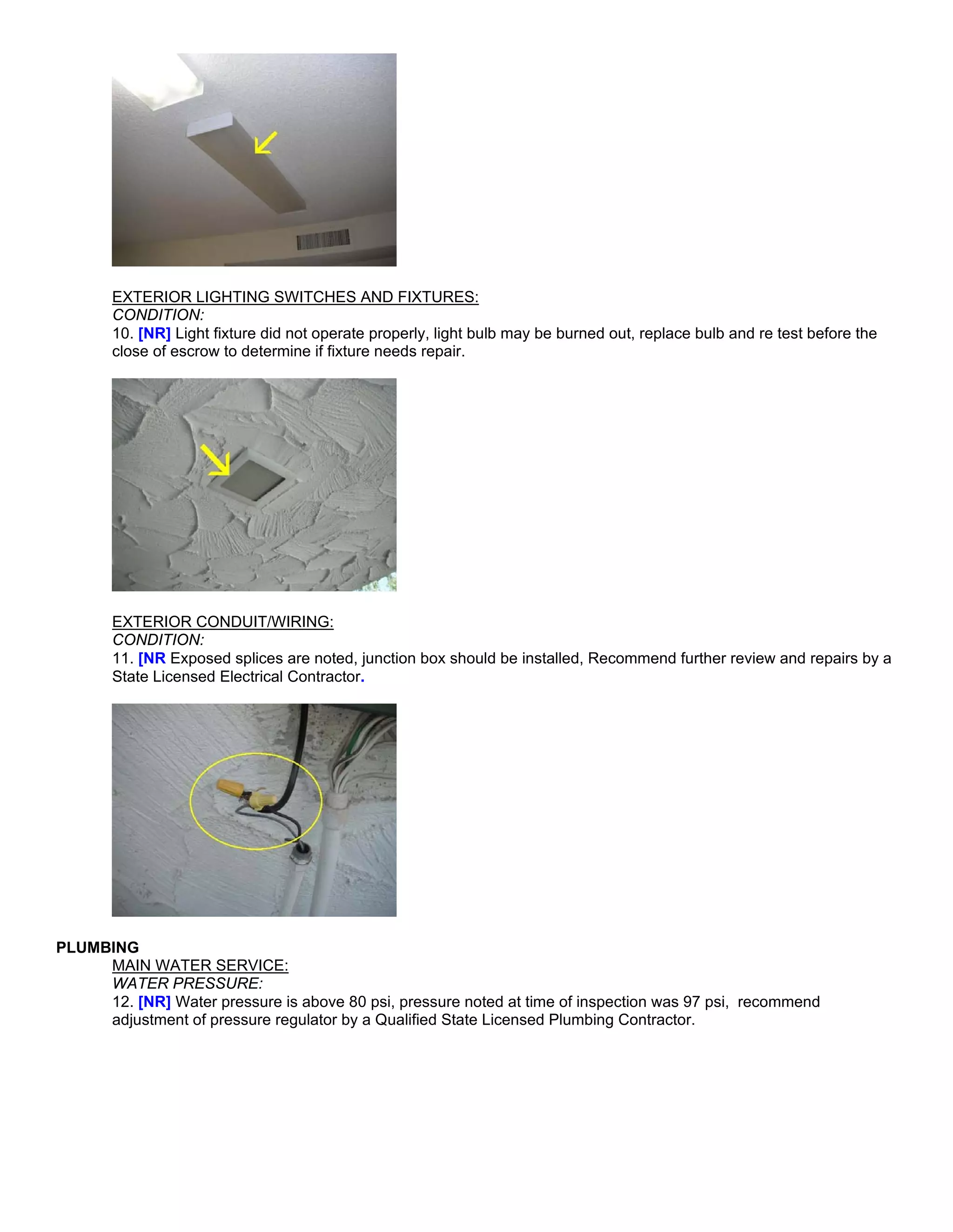 EXTERIOR LIGHTING SWITCHES AND FIXTURES:
       CONDITION:
       10. [NR] Light fixture did not operate properly, light bulb may be burned out, replace bulb and re test before the
       close of escrow to determine if fixture needs repair.




       EXTERIOR CONDUIT/WIRING:
       CONDITION:
       11. [NR Exposed splices are noted, junction box should be installed, Recommend further review and repairs by a
       State Licensed Electrical Contractor.




PLUMBING
     MAIN WATER SERVICE:
     WATER PRESSURE:
     12. [NR] Water pressure is above 80 psi, pressure noted at time of inspection was 97 psi, recommend
     adjustment of pressure regulator by a Qualified State Licensed Plumbing Contractor.
 