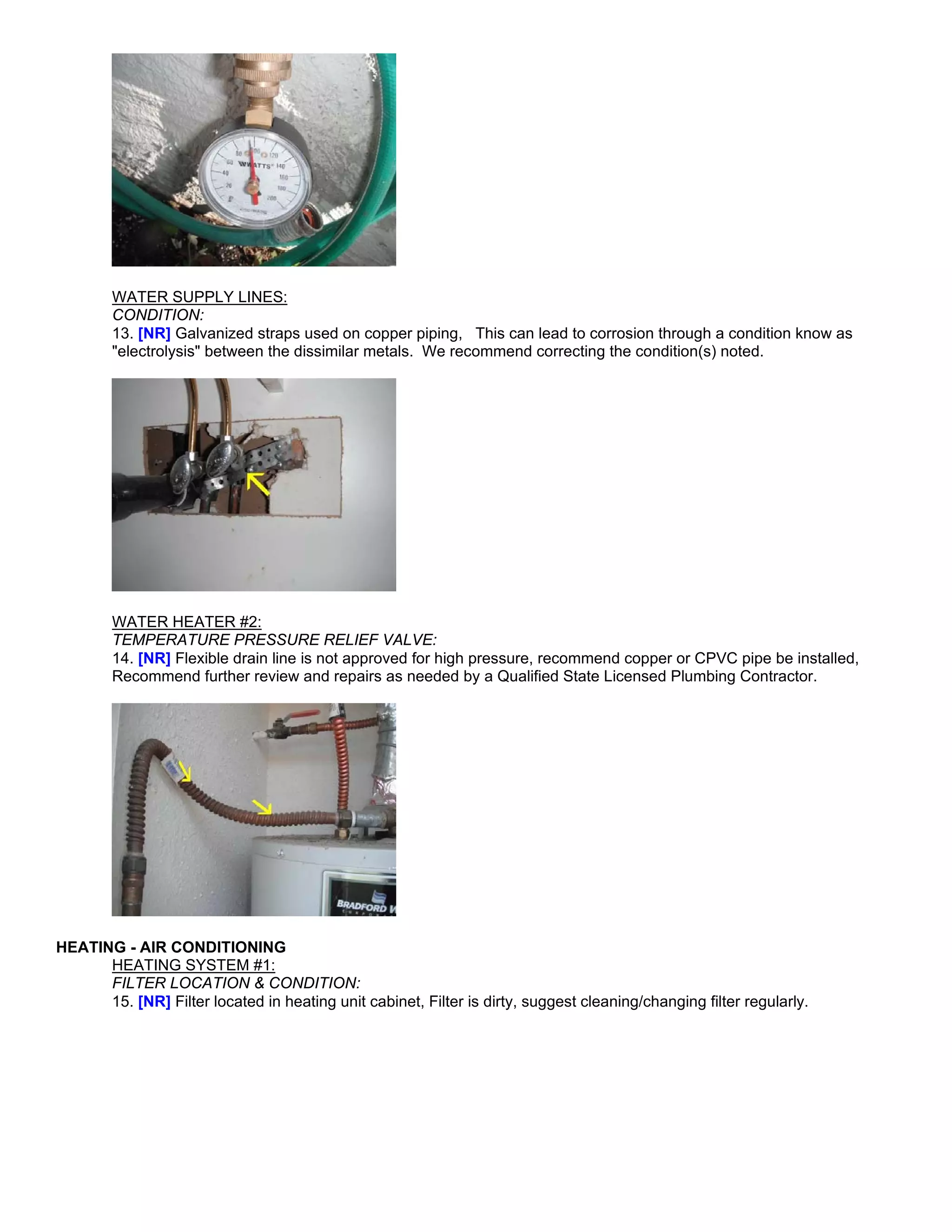 WATER SUPPLY LINES:
        CONDITION:
        13. [NR] Galvanized straps used on copper piping, This can lead to corrosion through a condition know as
        "electrolysis" between the dissimilar metals. We recommend correcting the condition(s) noted.




        WATER HEATER #2:
        TEMPERATURE PRESSURE RELIEF VALVE:
        14. [NR] Flexible drain line is not approved for high pressure, recommend copper or CPVC pipe be installed,
        Recommend further review and repairs as needed by a Qualified State Licensed Plumbing Contractor.




HEATING - AIR CONDITIONING
      HEATING SYSTEM #1:
      FILTER LOCATION & CONDITION:
      15. [NR] Filter located in heating unit cabinet, Filter is dirty, suggest cleaning/changing filter regularly.
 