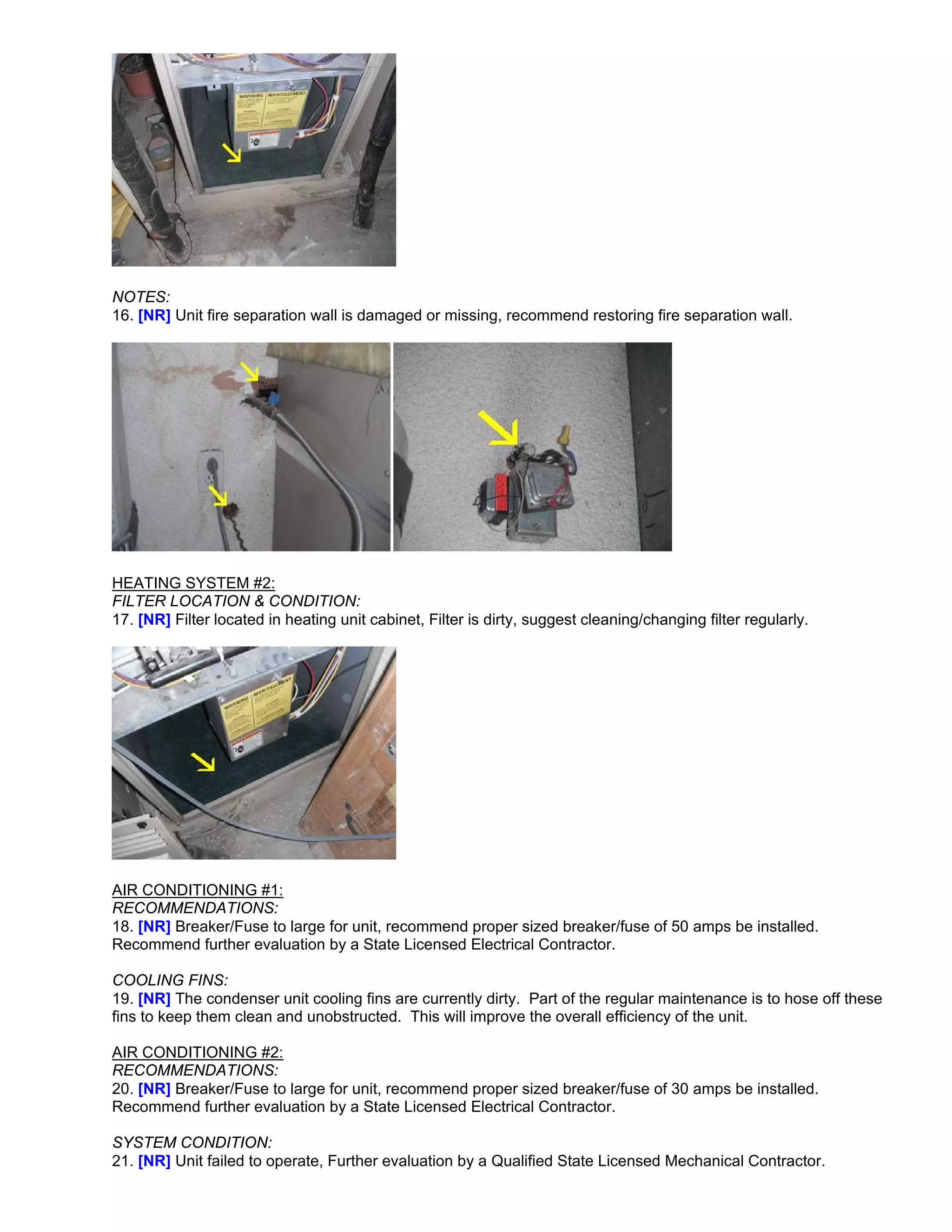 NOTES:
16. [NR] Unit fire separation wall is damaged or missing, recommend restoring fire separation wall.




HEATING SYSTEM #2:
FILTER LOCATION & CONDITION:
17. [NR] Filter located in heating unit cabinet, Filter is dirty, suggest cleaning/changing filter regularly.




AIR CONDITIONING #1:
RECOMMENDATIONS:
18. [NR] Breaker/Fuse to large for unit, recommend proper sized breaker/fuse of 50 amps be installed.
Recommend further evaluation by a State Licensed Electrical Contractor.

COOLING FINS:
19. [NR] The condenser unit cooling fins are currently dirty. Part of the regular maintenance is to hose off these
fins to keep them clean and unobstructed. This will improve the overall efficiency of the unit.

AIR CONDITIONING #2:
RECOMMENDATIONS:
20. [NR] Breaker/Fuse to large for unit, recommend proper sized breaker/fuse of 30 amps be installed.
Recommend further evaluation by a State Licensed Electrical Contractor.

SYSTEM CONDITION:
21. [NR] Unit failed to operate, Further evaluation by a Qualified State Licensed Mechanical Contractor.
 