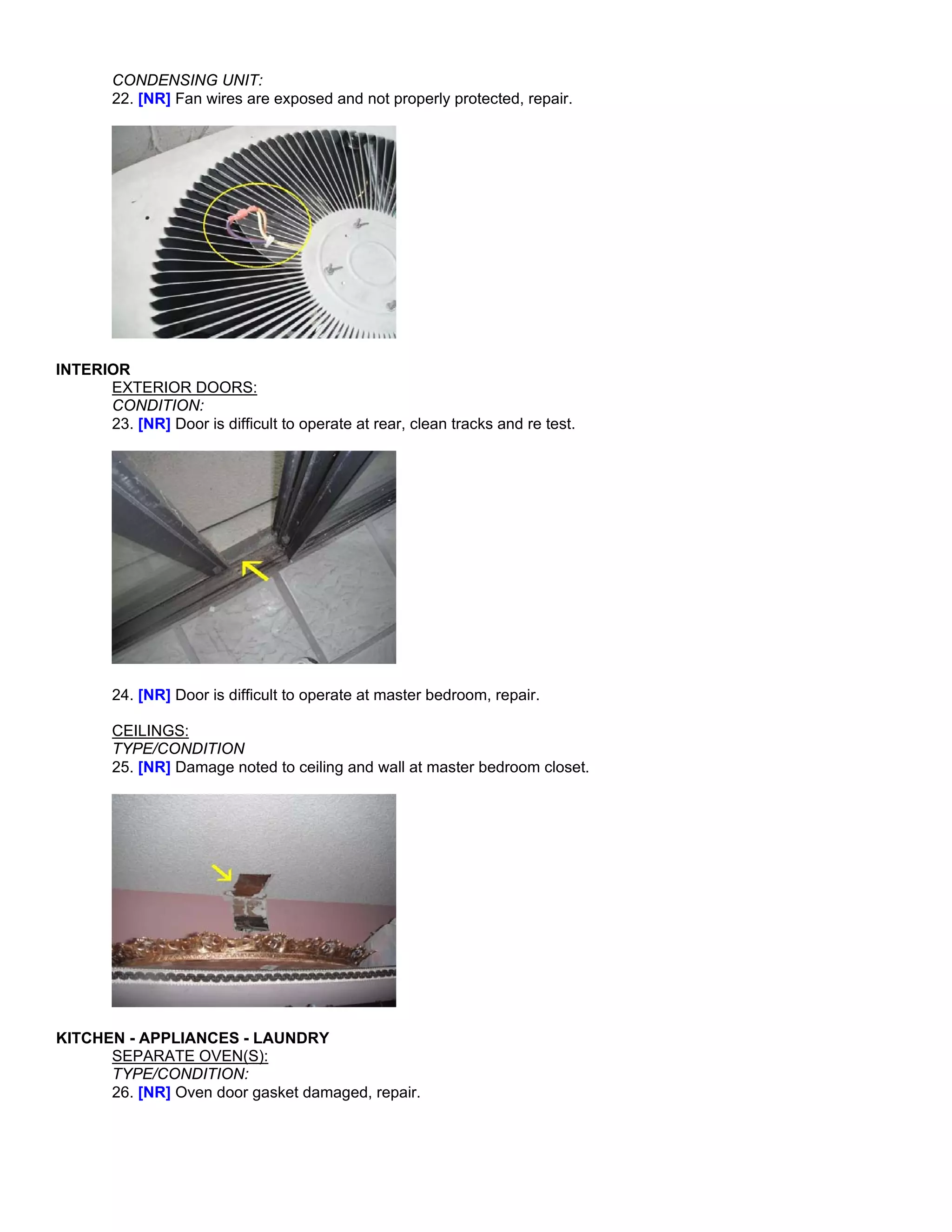 CONDENSING UNIT:
        22. [NR] Fan wires are exposed and not properly protected, repair.




INTERIOR
      EXTERIOR DOORS:
      CONDITION:
      23. [NR] Door is difficult to operate at rear, clean tracks and re test.




        24. [NR] Door is difficult to operate at master bedroom, repair.

        CEILINGS:
        TYPE/CONDITION
        25. [NR] Damage noted to ceiling and wall at master bedroom closet.




KITCHEN - APPLIANCES - LAUNDRY
      SEPARATE OVEN(S):
      TYPE/CONDITION:
      26. [NR] Oven door gasket damaged, repair.
 