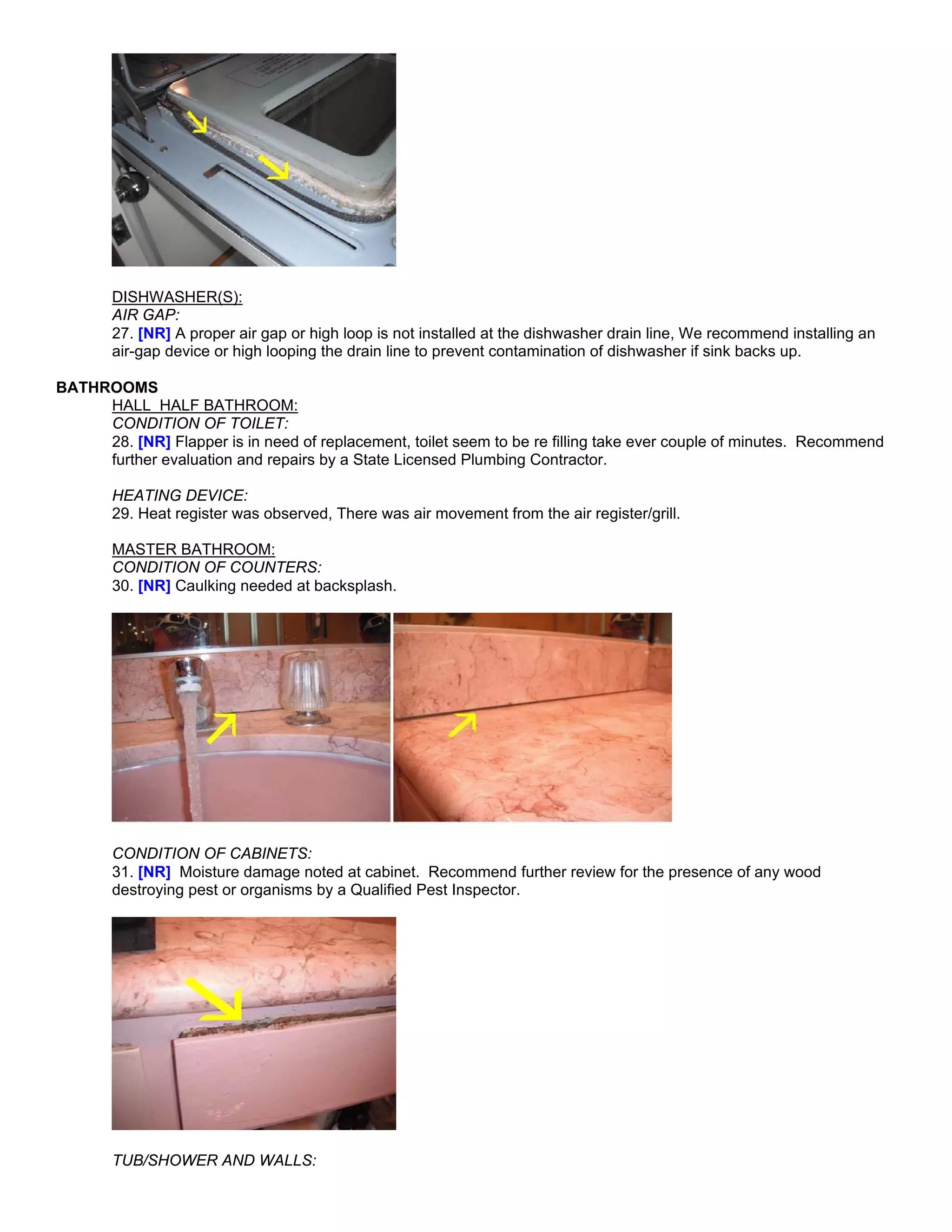 DISHWASHER(S):
       AIR GAP:
       27. [NR] A proper air gap or high loop is not installed at the dishwasher drain line, We recommend installing an
       air-gap device or high looping the drain line to prevent contamination of dishwasher if sink backs up.

BATHROOMS
     HALL HALF BATHROOM:
     CONDITION OF TOILET:
     28. [NR] Flapper is in need of replacement, toilet seem to be re filling take ever couple of minutes. Recommend
     further evaluation and repairs by a State Licensed Plumbing Contractor.

       HEATING DEVICE:
       29. Heat register was observed, There was air movement from the air register/grill.

       MASTER BATHROOM:
       CONDITION OF COUNTERS:
       30. [NR] Caulking needed at backsplash.




       CONDITION OF CABINETS:
       31. [NR] Moisture damage noted at cabinet. Recommend further review for the presence of any wood
       destroying pest or organisms by a Qualified Pest Inspector.




       TUB/SHOWER AND WALLS:
 