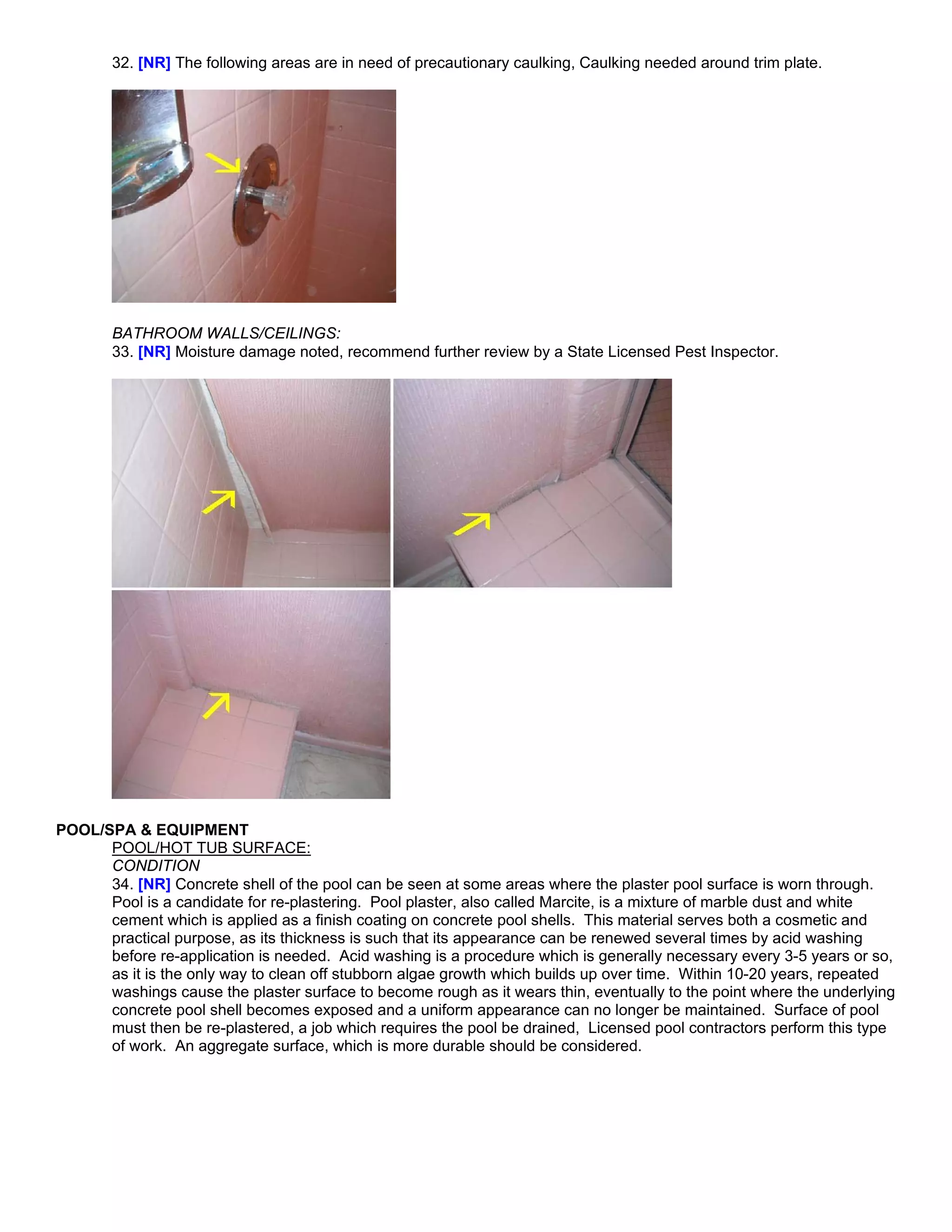 32. [NR] The following areas are in need of precautionary caulking, Caulking needed around trim plate.




       BATHROOM WALLS/CEILINGS:
       33. [NR] Moisture damage noted, recommend further review by a State Licensed Pest Inspector.




POOL/SPA & EQUIPMENT
      POOL/HOT TUB SURFACE:
      CONDITION
      34. [NR] Concrete shell of the pool can be seen at some areas where the plaster pool surface is worn through.
      Pool is a candidate for re-plastering. Pool plaster, also called Marcite, is a mixture of marble dust and white
      cement which is applied as a finish coating on concrete pool shells. This material serves both a cosmetic and
      practical purpose, as its thickness is such that its appearance can be renewed several times by acid washing
      before re-application is needed. Acid washing is a procedure which is generally necessary every 3-5 years or so,
      as it is the only way to clean off stubborn algae growth which builds up over time. Within 10-20 years, repeated
      washings cause the plaster surface to become rough as it wears thin, eventually to the point where the underlying
      concrete pool shell becomes exposed and a uniform appearance can no longer be maintained. Surface of pool
      must then be re-plastered, a job which requires the pool be drained, Licensed pool contractors perform this type
      of work. An aggregate surface, which is more durable should be considered.
 