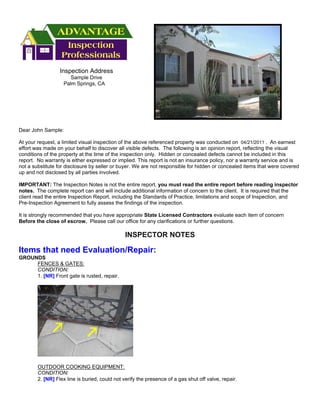 Inspection Address
                      Sample Drive
                   Palm Springs, CA




Dear John Sample:

At your request, a limited visual inspection of the above referenced property was conducted on 04/21/2011 . An earnest
effort was made on your behalf to discover all visible defects. The following is an opinion report, reflecting the visual
conditions of the property at the time of the inspection only. Hidden or concealed defects cannot be included in this
report. No warranty is either expressed or implied. This report is not an insurance policy, nor a warranty service and is
not a substitute for disclosure by seller or buyer. We are not responsible for hidden or concealed items that were covered
up and not disclosed by all parties involved.

IMPORTANT: The Inspection Notes is not the entire report, you must read the entire report before reading inspector
notes. The complete report can and will include additional information of concern to the client. It is required that the
client read the entire Inspection Report, including the Standards of Practice, limitations and scope of Inspection, and
Pre-Inspection Agreement to fully assess the findings of the inspection.

It is strongly recommended that you have appropriate State Licensed Contractors evaluate each item of concern
Before the close of escrow. Please call our office for any clarifications or further questions.

                                               INSPECTOR NOTES

Items that need Evaluation/Repair:
GROUNDS
     FENCES & GATES:
     CONDITION:
     1. [NR] Front gate is rusted, repair.




        OUTDOOR COOKING EQUIPMENT:
        CONDITION:
        2. [NR] Flex line is buried, could not verify the presence of a gas shut off valve, repair.
 