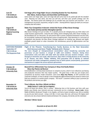 June 22                 Exit Stage Left or Stage Right: Ensure a Standing Ovation for Your Business
7:30-10:00 am               Rick Tifone, Andrew Hayes and David Blair (of Pittsburgh)
University Club         Some actors exit stage right, some exit stage left and some have to be pulled off with the dreaded
                        cane. Planning not only when, but how you will exit, will drive your growth strategy over the
                        decades. This diverse panel will challenge you to consider how your business will transition – be it
                        management succession, acquisition, merger or other – leaving behind a legacy for both you and your
                        company that will endure.

August 24               Make Your Competition Irrelevant: Unlock the Power of Blue Ocean Strategy
7:30-10:00 am              John Krahe (of Erie) and Dan Monaghan (of Erie)
Regional Learning       Blue Ocean Strategy isn't just an idea. It's a specific process for changing how you think about and
Alliance                create business opportunities. Using the best-selling, frame-changing book, Blue Ocean Strategy, as
                        the foundation for our discussion, we will present both a proven analytical framework and the tools
                        for successfully creating and capturing blue oceans of opportunities. Stop operating in a red ocean of
                        competition and discover the Blue Ocean Strategy approach to creating new demand and highly
                        profitable growth based on value innovation: the simultaneous pursuit of differentiation and low
                        costs.

CAPSTONE PROGRAM        Flight of the Phoenix: Transitioning Your Family Business to the Next Generation
September 27                Ritch Sorenson and Harry “Paddy” McNeely (of St. Thomas)
7:30-11:30 am           The mere thought of 'intergenerational conversations’ about transferring ownership and
The Duquesne Club       governance of your business is enough to ruffle one's feathers. However, having these
                        conversations early and often will make both your family and your business stronger. Learn
                        through an interactive case study. Ritch Sorenson, Opus Chair in Family Business at the University
                        of St. Thomas, and Harry “Paddy” McNeely, third generation CEO of Meritex (a national
                        commercial real estate management company) how to build systems around family, governance
                        and business to support the success of future generations.


October 20              Beyond Price: Differentiate Your Company in Ways that Really Matter
7:30-10:00 am              Mary Kay Plantes (of Boston)
University Club         Commoditization is driving many businesses to compete on price, which in turn influences purchasing
                        and production decisions that may impact quality. The good news is that you can escape price
                        competition by business model innovation. Learn from Mary Kay Plantes, an MIT economist and
                        corporate strategist, on how to design a new strategically differentiated business based on where and
                        how you compete as a market-driven company. The result? Customers willing to pay a premium for
                        the products and services you offer.

November 15             Time is Money…But Also a Whole Lot More
7:30-10:30 am               Rabbi Steven Z. Leder (of Los Angeles)
University Club         You’ve all heard the phrase ‘time is money.’ Balancing time at the business and time with your
                        family, your friends, your interests and your community can be a challenge. Steven Leder, Senior
                        Rabbi of Wilshire Boulevard Temple in Los Angeles, will look at ways to balance your life as carefully
                        as you do your bank account. Living a rich life, in more ways than one, will ensure the legacy each
                        and every one of us leaves behind is balanced between the company, the family and the individual.

December                Members’ Winter Social


                                           Accurate as of June 22, 2011

            Institute for Entrepreneurial Excellence • 412-648-1542 • www.entrepreneur.pitt.edu
 