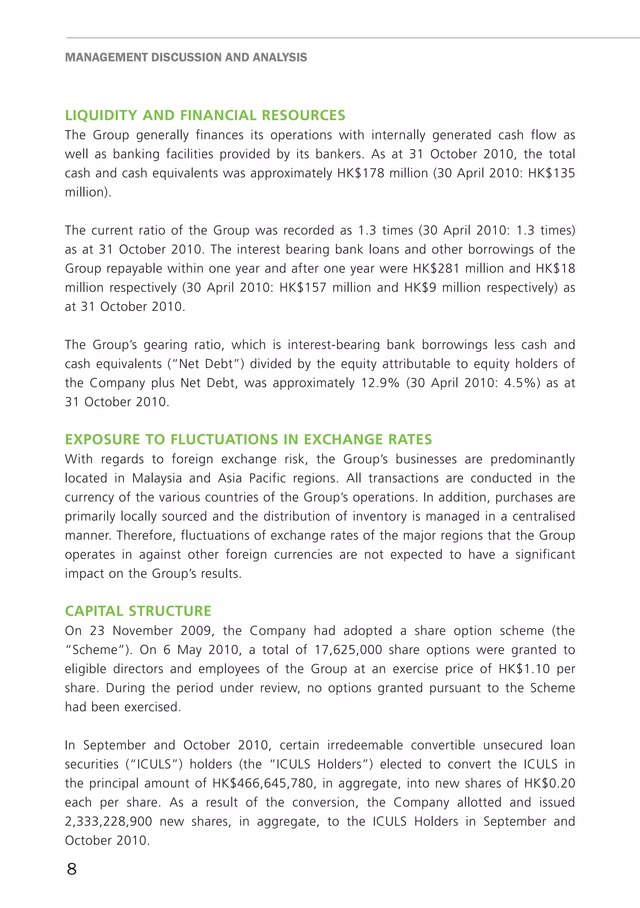 mAnAGEmEnT DISCUSSIon AnD AnALYSIS



liquidity And finAnciAl reSOurceS
The Group generally finances its operations with internally generated cash flow as
well as banking facilities provided by its bankers. As at 31 October 2010, the total
cash and cash equivalents was approximately HK$178 million (30 April 2010: HK$135
million).

The current ratio of the Group was recorded as 1.3 times (30 April 2010: 1.3 times)
as at 31 October 2010. The interest bearing bank loans and other borrowings of the
Group repayable within one year and after one year were HK$281 million and HK$18
million respectively (30 April 2010: HK$157 million and HK$9 million respectively) as
at 31 October 2010.

The Group’s gearing ratio, which is interest-bearing bank borrowings less cash and
cash equivalents (“Net Debt”) divided by the equity attributable to equity holders of
the Company plus Net Debt, was approximately 12.9% (30 April 2010: 4.5%) as at
31 October 2010.

expOSure tO fluctuAtiOnS in excHAnGe rAteS
With regards to foreign exchange risk, the Group’s businesses are predominantly
located in Malaysia and Asia Pacific regions. All transactions are conducted in the
currency of the various countries of the Group’s operations. In addition, purchases are
primarily locally sourced and the distribution of inventory is managed in a centralised
manner. Therefore, fluctuations of exchange rates of the major regions that the Group
operates in against other foreign currencies are not expected to have a significant
impact on the Group’s results.

cApitAl Structure
On 23 November 2009, the Company had adopted a share option scheme (the
“Scheme”). On 6 May 2010, a total of 17,625,000 share options were granted to
eligible directors and employees of the Group at an exercise price of HK$1.10 per
share. During the period under review, no options granted pursuant to the Scheme
had been exercised.

In September and October 2010, certain irredeemable convertible unsecured loan
securities (“ICULS”) holders (the “ICULS Holders”) elected to convert the ICULS in
the principal amount of HK$466,645,780, in aggregate, into new shares of HK$0.20
each per share. As a result of the conversion, the Company allotted and issued
2,333,228,900 new shares, in aggregate, to the ICULS Holders in September and
October 2010.

8
 