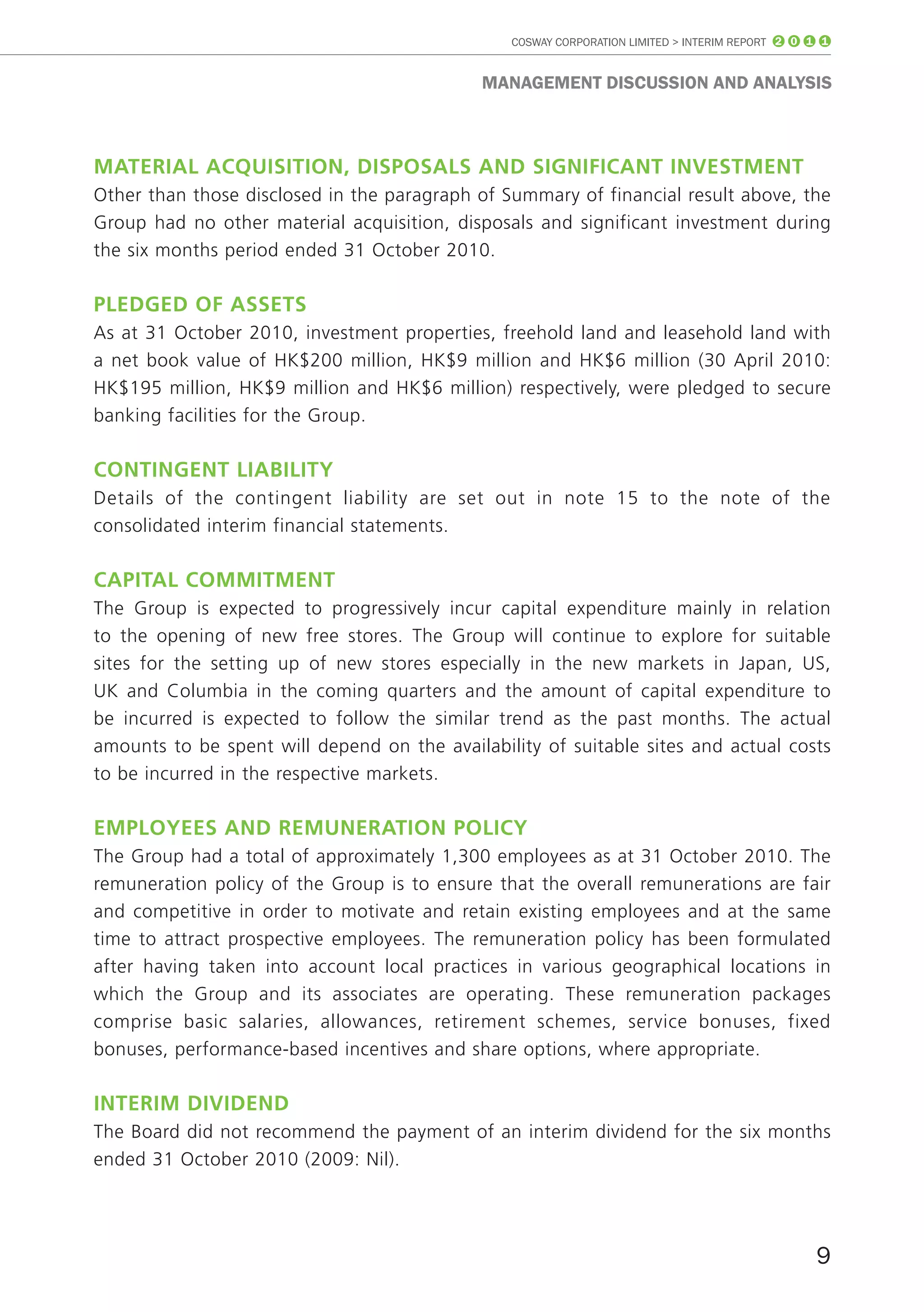 COSWAY CORPORATION LIMITED > INTERIM REPORT 2 0 1 1


                                             mAnAGEmEnT DISCUSSIon AnD AnALYSIS



mAteriAl AcquiSitiOn, diSpOSAlS And SiGnificAnt inveStment
Other than those disclosed in the paragraph of Summary of financial result above, the
Group had no other material acquisition, disposals and significant investment during
the six months period ended 31 October 2010.

pledGed Of ASSetS
As at 31 October 2010, investment properties, freehold land and leasehold land with
a net book value of HK$200 million, HK$9 million and HK$6 million (30 April 2010:
HK$195 million, HK$9 million and HK$6 million) respectively, were pledged to secure
banking facilities for the Group.

cOntinGent liAbility
Details of the contingent liability are set out in note 15 to the note of the
consolidated interim financial statements.

cApitAl cOmmitment
The Group is expected to progressively incur capital expenditure mainly in relation
to the opening of new free stores. The Group will continue to explore for suitable
sites for the setting up of new stores especially in the new markets in Japan, US,
UK and Columbia in the coming quarters and the amount of capital expenditure to
be incurred is expected to follow the similar trend as the past months. The actual
amounts to be spent will depend on the availability of suitable sites and actual costs
to be incurred in the respective markets.

emplOyeeS And remunerAtiOn pOlicy
The Group had a total of approximately 1,300 employees as at 31 October 2010. The
remuneration policy of the Group is to ensure that the overall remunerations are fair
and competitive in order to motivate and retain existing employees and at the same
time to attract prospective employees. The remuneration policy has been formulated
after having taken into account local practices in various geographical locations in
which the Group and its associates are operating. These remuneration packages
comprise basic salaries, allowances, retirement schemes, service bonuses, fixed
bonuses, performance-based incentives and share options, where appropriate.

interim dividend
The Board did not recommend the payment of an interim dividend for the six months
ended 31 October 2010 (2009: Nil).




                                                                                                 9
 