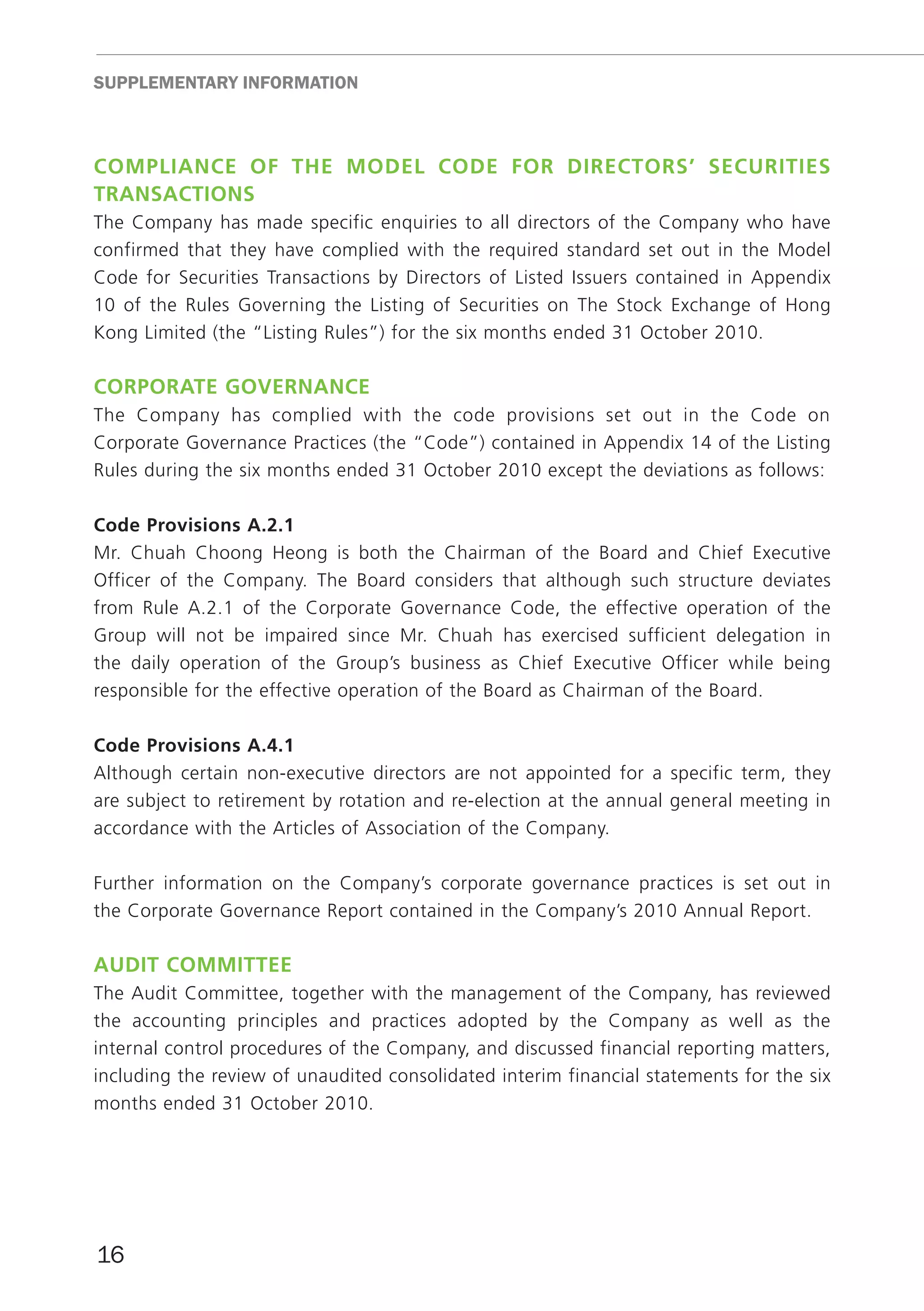 SUppLEmEnTARY InfoRmATIon



cOmpliAnce Of tHe mOdel cOde fOr directOrS’ SecuritieS
trAnSActiOnS
The Company has made specific enquiries to all directors of the Company who have
confirmed that they have complied with the required standard set out in the Model
Code for Securities Transactions by Directors of Listed Issuers contained in Appendix
10 of the Rules Governing the Listing of Securities on The Stock Exchange of Hong
Kong Limited (the “Listing Rules”) for the six months ended 31 October 2010.

cOrpOrAte GOvernAnce
The Company has complied with the code provisions set out in the Code on
Corporate Governance Practices (the “Code”) contained in Appendix 14 of the Listing
Rules during the six months ended 31 October 2010 except the deviations as follows:

code provisions A.2.1
Mr. Chuah Choong Heong is both the Chairman of the Board and Chief Executive
Officer of the Company. The Board considers that although such structure deviates
from Rule A.2.1 of the Corporate Governance Code, the effective operation of the
Group will not be impaired since Mr. Chuah has exercised sufficient delegation in
the daily operation of the Group’s business as Chief Executive Officer while being
responsible for the effective operation of the Board as Chairman of the Board.

code provisions A.4.1
Although certain non-executive directors are not appointed for a specific term, they
are subject to retirement by rotation and re-election at the annual general meeting in
accordance with the Articles of Association of the Company.

Further information on the Company’s corporate governance practices is set out in
the Corporate Governance Report contained in the Company’s 2010 Annual Report.

Audit cOmmittee
The Audit Committee, together with the management of the Company, has reviewed
the accounting principles and practices adopted by the Company as well as the
internal control procedures of the Company, and discussed financial reporting matters,
including the review of unaudited consolidated interim financial statements for the six
months ended 31 October 2010.




16
 